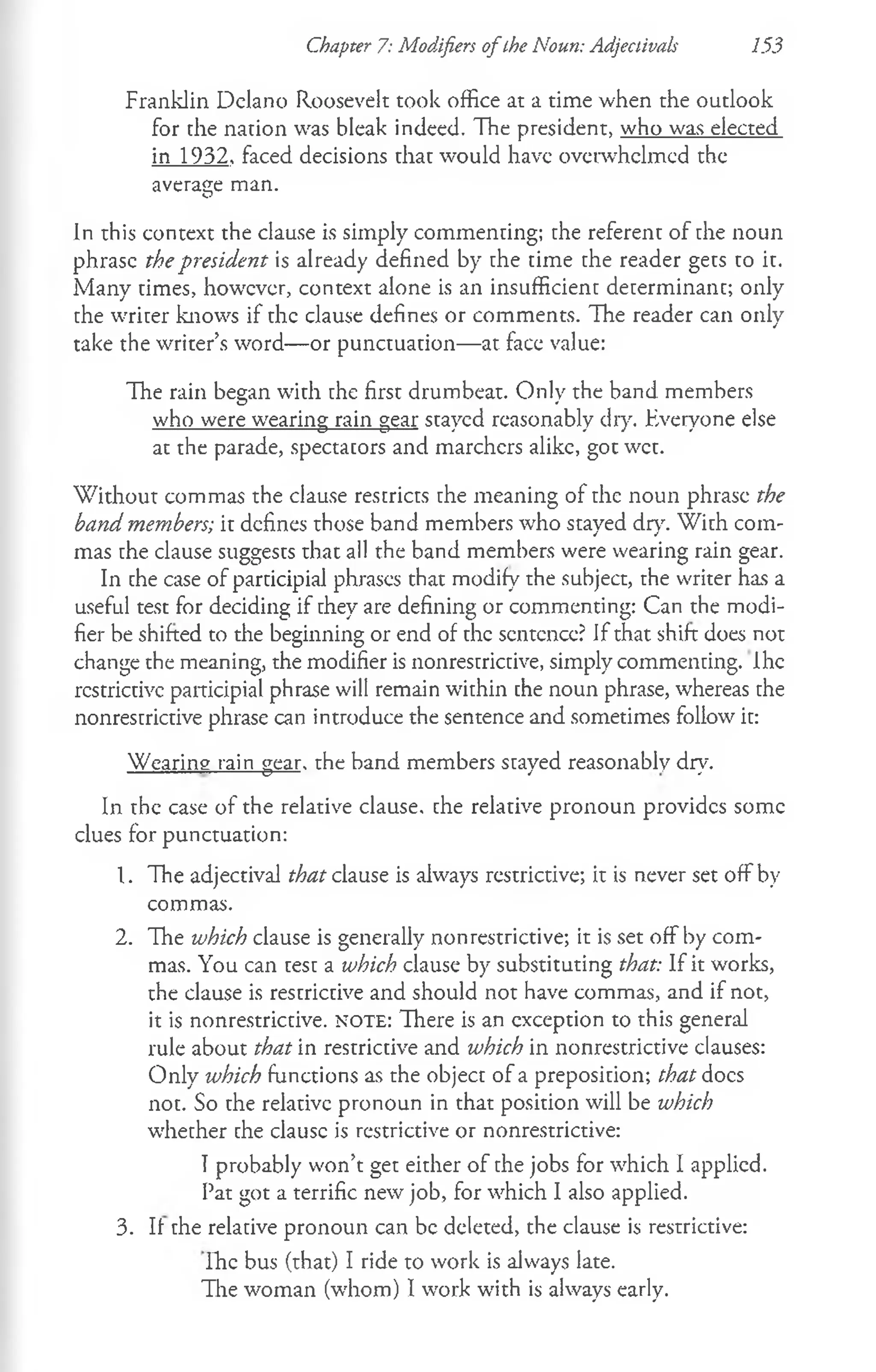 Chapter 7: Modifiers o fthe Noun: Adjectivals 153
Franklin Delano Roosevelt took office at a time when the outlook
for the nation was bleak indeed. The president, who was elected
in 1932, faced decisions that would have overwhelmed the
average man.
in this context the clause is simply commenting; the referent of the noun
phrase the president is already defined by the time the reader gets to it.
Many times, however, context alone is an insufficient determinant; only
the writer knows if the clause defines or comments. The reader can only
take the writer’s word— or punctuation— at face value:
The rain began with the first drumbeat. Only the band members
who were wearing rain gear stayed reasonably dry. Everyone else
at the parade, spectators and marchers alike, got wet.
W ithout commas the clause restricts the meaning of the noun phrase the
band members; it defines those band members who stayed dry. With com­
mas the clause suggests that all the band members were wearing rain gear.
In the case of participial phrases that modify the subject, the writer has a
useful test for deciding if they are defining or commenting: Can the modi­
fier be shifted to the beginning or end of the sentence? If that shift does not
change the meaning, the modifier is nonrestrictive, simply commenting. Ihe
restrictive participial phrase will remain within the noun phrase, whereas the
nonrestrictive phrase can introduce the sentence and sometimes follow it:
Wearing rain gear, the band members stayed reasonably dry.
In the case of the relative clause, che relative pronoun provides some
clues for punctuation:
1. The adjectival that clause is always restrictive; it is never set off by
commas.
2. The which clause is generally nonrestrictive; it is set off by com­
mas. You can test a which clause by substituting that: If it works,
the clause is restrictive and should not have commas, and if not,
it is nonrestrictive. n o t e : There is an exception to this general
rule about that in restrictive and which in nonrestrictive clauses:
Only which functions as the object of a preposition; that docs
not. So the relative pronoun in that position will be which
whether che clausc is restrictive or nonrestrictive:
Tprobably won’t get either of the jobs for which I applied.
Pat got a terrific new job, for which I also applied.
3. If the relative pronoun can be deleted, the clause is restrictive:
Ihe bus (that) I ride to work is always late.
The woman (whom) I work with is always early.
 