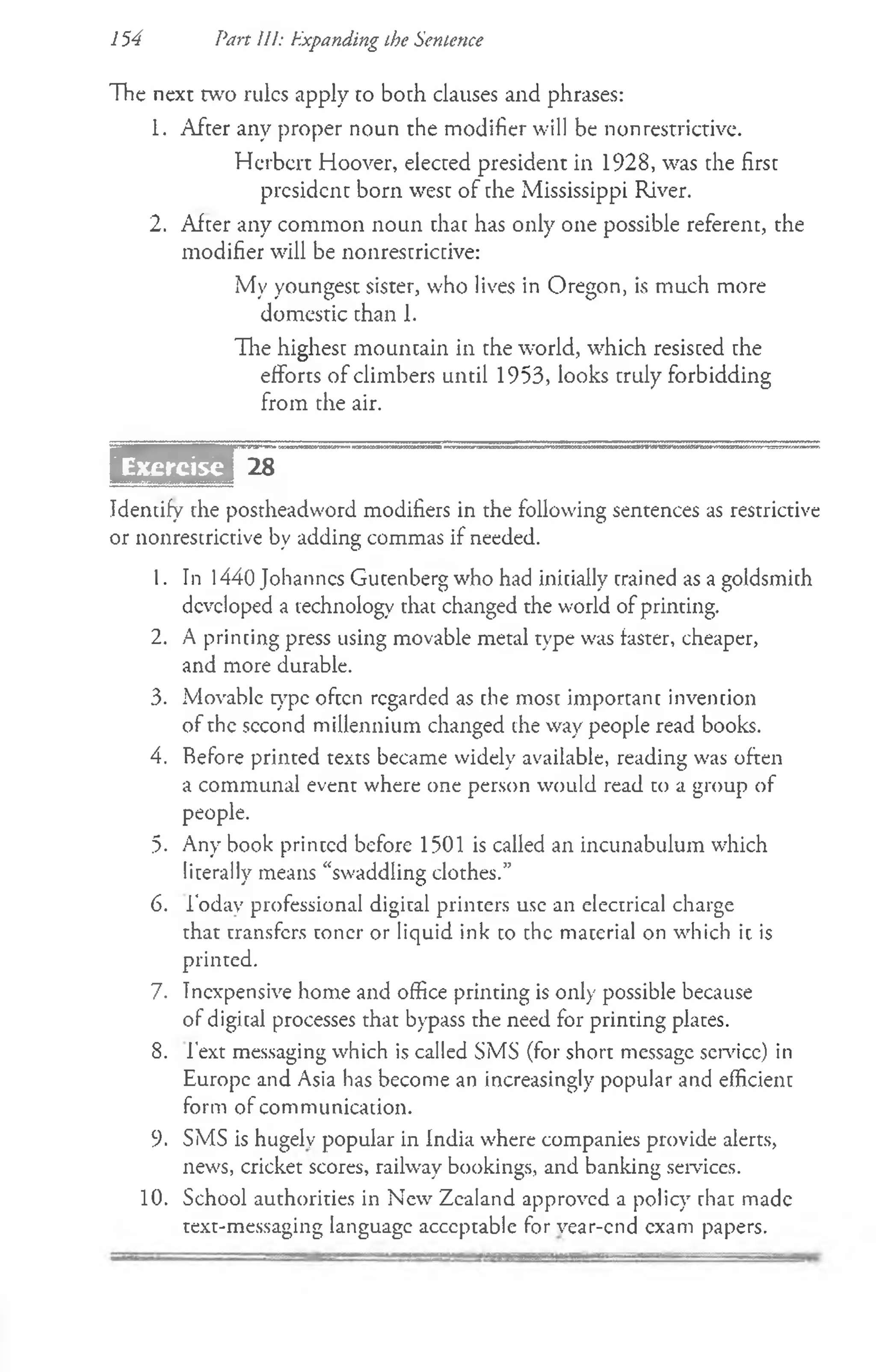 The next w o rules apply to both clauses and phrases:
1. After any proper noun the modifier will be nonrestrictive.
Herbert Hoover, elected president in 1928, was the first
president born west of the Mississippi River.
2. After any common noun that has only one possible referent, the
modifier will be nonrestrictive:
My youngest sister, who lives in Oregon, is much more
domestic than 1.
The highest mountain in the world, which resisced the
efforts of climbers until 1953, looks truly forbidding
from the air.
sasirs
Identify the postheadword modifiers in the following sentences as restrictive
or nonrestrictive by adding commas if needed.
1. In 1440 Johannes Gutenberg who had initially trained as a goldsmith
developed a technology that changed the world of printing.
2. A printing press using movable metal type was faster, cheaper,
and more durable.
3. Movable type often regarded as the most important invention
of the second millennium changed die way people read books.
4. Before printed texts became widely available, reading was often
a communal event where one person would read to a group of
people.
5. Any book printed before 1501 is called an incunabulum which
literally means “swaddling clothes.”
6. 1‘odav professional digital printers use an electrical charge
that transfers toner or liquid ink to the material on which it is
printed.
7. Inexpensive home and office printing is only possible because
of digital processes that bypass the need for printing plates.
8. Text messaging which is called SMS (for short message service) in
Europe and Asia has become an increasingly popular and efficient
form of communication.
9. SMS is hugely popular in India where companies provide alerts,
news, cricket scores, railway bookings, and banking services.
10. School authorities in New Zealand approved a policy that made
text-messaging language acceptable for vear-end exam papers.
154 Part III: Expanding the Sentence
 