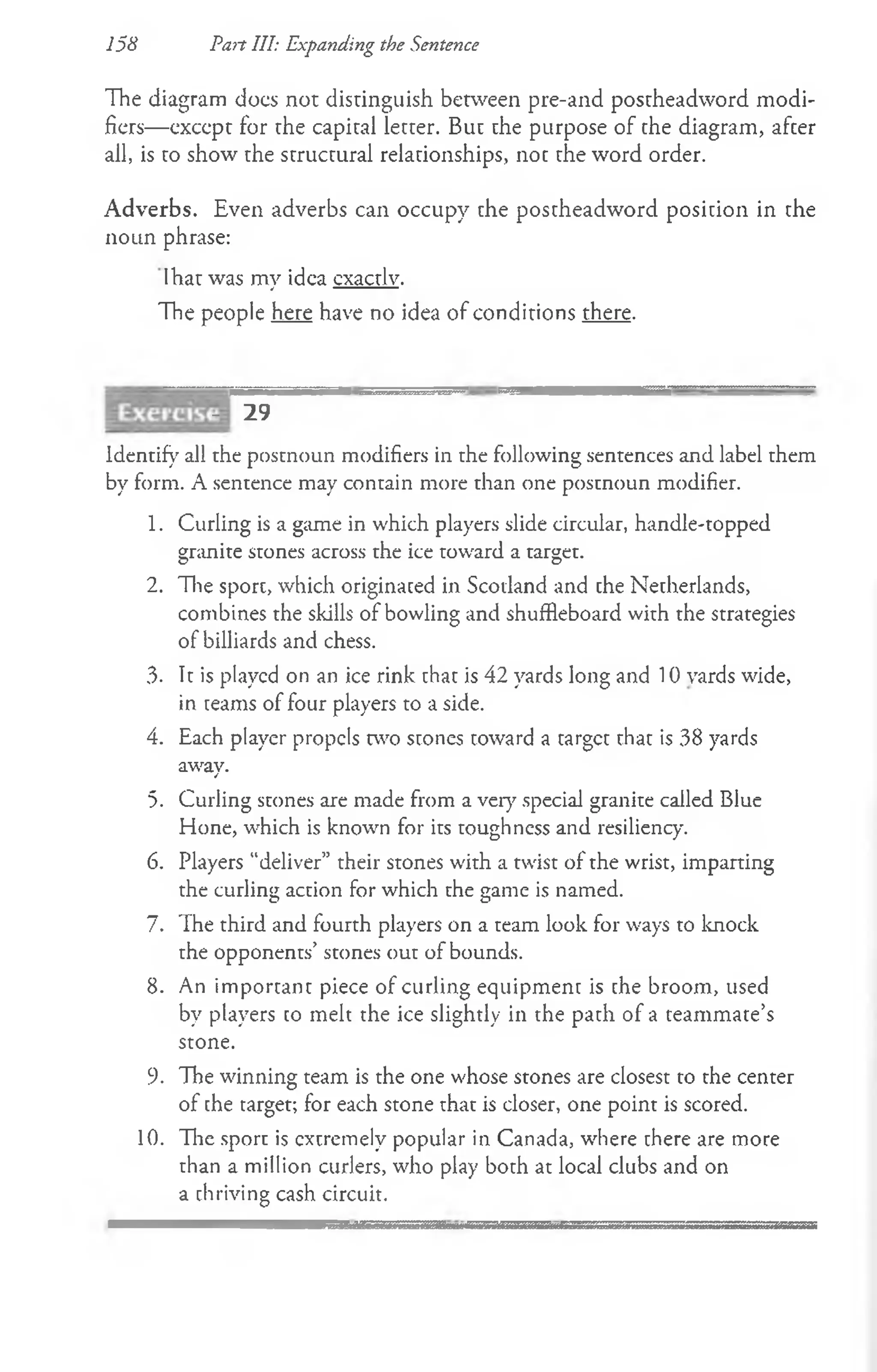 158 Pan III: Expanding the Sentence
The diagram docs not distinguish between pre-and postheadword modi­
fiers— except for the capital letter. But the purpose of the diagram, after
all, is to show the structural relationships, not the word order.
Adverbs. Even adverbs can occupy the postheadword position in the
noun phrase:
Ihat was my idea cxactlv.
The people here have no idea of conditions there.
- 29
Identify all the postnoun modifiers in the following sentences and label them
by form. A sentence may contain more than one postnoun modifier.
1. Curling is a game in which players slide circular, handle-topped
granite stones across the ice toward a target.
2. The sport, which originated in Scodand and the Netherlands,
combines the skills of bowling and shuffleboard with the strategies
of billiards and chess.
3- It is played on an ice rink that is 42 yards long and 10 vards wide,
in teams of four players to a side.
4. Each player propels two stones toward a target that is 38 yards
away.
5. Curling stones are made from a very special granite called Blue
Hone, which is known for its toughness and resiliency.
6. Players “deliver” their stones with a twist of the wrist, imparting
the curling action for which the game is named.
7. The third and fourth players on a team look for ways to knock
the opponents’ stones out of bounds.
8. An importan t piece of curling equipment is the broom, used
by players to melt the ice slightly in the path of a teammate’s
stone.
9. The winning team is the one whose stones are closest to the center
of the target; for each stone that is closer, one point is scored.
10. The sport is extremely popular in Canada, where there are more
than a million curlers, who play both at local clubs and on
a thriving cash circuit.
 