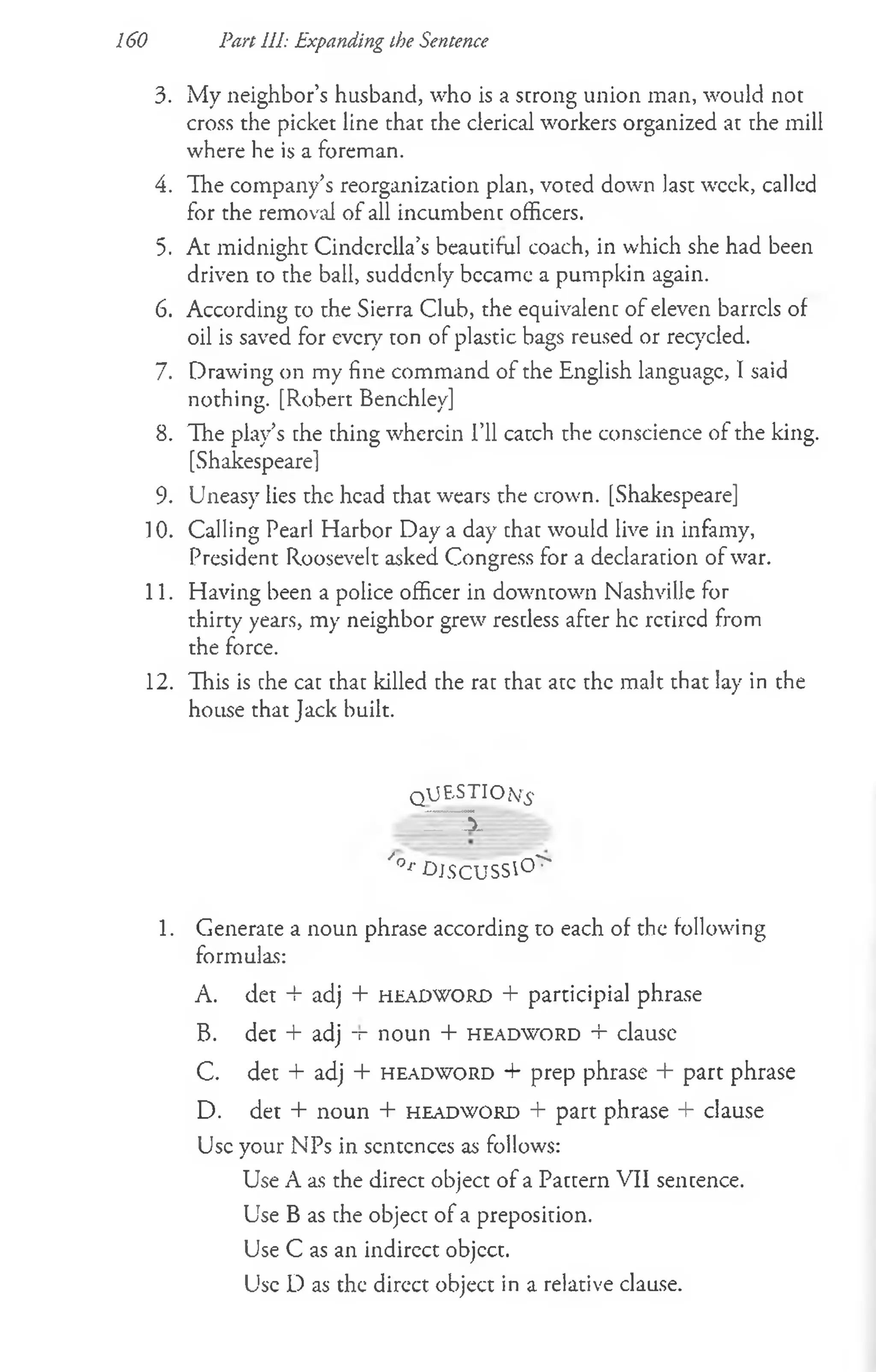 3. My neighbor’s husband, who is a strong union man, would not
cross the picket line that the clerical workers organized at the mill
where he is a foreman.
4. The company’s reorganization plan, voted down last week, called
for the removal of all incumbent officers.
5. At midnight Cinderella’s beautiful coach, in which she had been
driven to the ball, suddenly became a pumpkin again.
6. According to the Sierra Club, the equivalent of eleven barrels of
oil is saved for every ton of plastic bags reused or recycled.
7. Drawing on my fine command of the English language, I said
nothing. [Robert Benchley]
8. The play’s the thing wherein I’ll catch the conscience of the king.
[Shakespeare]
9. Uneasy lies the head that wears the crown. [Shakespeare]
] 0. Calling Pearl Harbor Day a day that would live in infamy,
President Roosevelt asked Congress for a declaration of war.
11. Having been a police officer in downtown Nashville for
thirty years, my neighbor grew restless after he retired from
the force.
12. This is the cat that killed the rat that ate the malt that lay in the
house that Jack built.
q JESTIO(Y£
IT 3 . =
/°r -DJSCUSS0 >
1. Generate a noun phrase according to each of the following
formulas:
A. det + adj + h e a d w o r d + participial phrase
B. d e t + adj -r n o u n + h e a d w o r d + clau sc
C. det + adj + h e a d w o r d + prep phrase + part phrase
D. det + noun + h e a d w o r d + part phrase + clause
Use your NPs in scntcnces as follows:
Use A as the direct object of a Pattern VII sentence.
Use B as the object of a preposition.
Use C as an indirect objcct.
Use D as the dircct object in a relative clause.
160 Pan 111: Expanding the Sentence
 