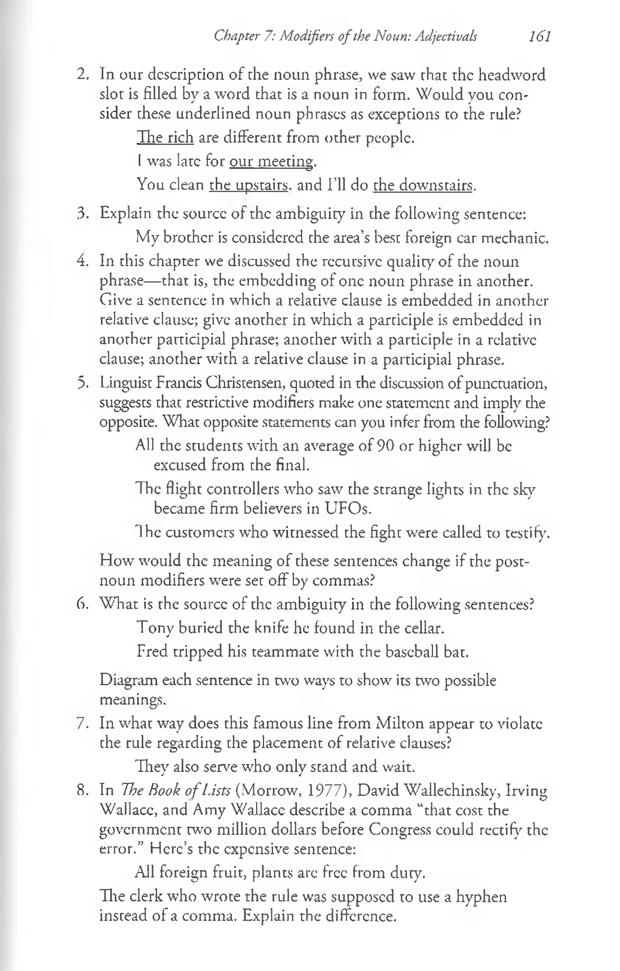 Chapter 7: Modifiers ofthe Noun: Adjectivals 161
2. In our dcscriprion of die noun phrase, we saw rhat rhe headword
slot is filled by a word that is a noun in form. Would you con­
sider these underlined noun phrases as exceptions to the rule?
The rich are different from other people.
I was late for our meeting.
You clean the upstairs, and I’ll do the downstairs.
3. Explain the source of the ambiguity' in the following sentence:
My brother is considered the area’s best foreign car mechanic.
4. In this chapter we discussed the recursive quality of the noun
phrase— that is, the embedding of one noun phrase in another.
Give a sentence in which a relative clause is embedded in another
relative clause; give another in which a participle is embedded in
another participial phrase; another with a participle in a relative
clause; another with a relative clause in a participial phrase.
5. Linguist Francis Christensen, quoted in the discussion of punctuation,
suggests that restrictive modifiers make one statement and imply the
opposite. What opposite statements can you infer from die following?
All the students with an average of 90 or higher will be
excused from the final.
The flight controllers who saw the strange lights in the sky
became firm believers in UFOs.
The customers who witnessed the fight were called to testify.
How would the meaning of these sentences change if the post­
noun modifiers were set off by commas?
6. W hat is the source of the ambiguity in the following sentences?
Tony buried the knife he found in the cellar.
Fred tripped his teammate with the baseball bat.
Diagram each sentence in two ways to show its two possible
meanings.
7. In what way does this famous line from Milton appear to violate
the rule regarding the placement of relative clauses?
They also serve who only stand and wait.
8. In The Book o fLists (Morrow, 1977), David Wallechinsky, Irving
Wallace, and Amy Wallace describe a comma “that cost the
government w o million dollars before Congress could rectify the
error.” Here’s the expensive sentence:
All foreign fruit, plants are free from duty.
The clerk who wrote the rule was supposed to use a hyphen
instead of a comma. Explain the difference.
 