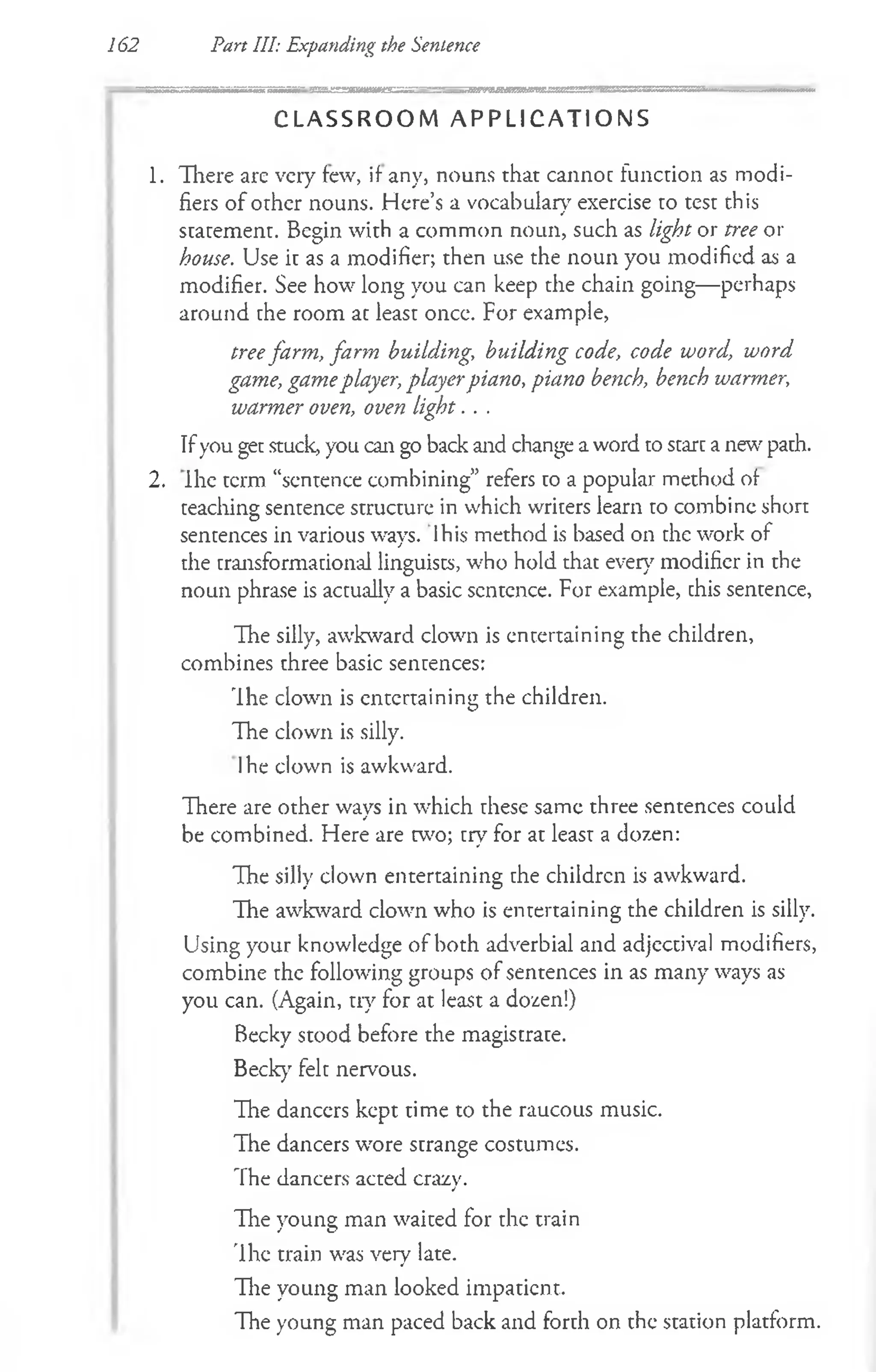 162 Pan III: Expanding the Sentence
C L A S S R O O M A P P L I C A T I O N S
1. There are very few, if any, nouns that cannot function as modi­
fiers of other nouns. Here’s a vocabulary exercise to test this
statement. Begin with a common noun, such as light or tree or
house. Use it as a modifier; then use the noun you modified as a
modifier. See how long you can keep the chain going— perhaps
around the room at least oncc. For example,
treefarm, farm building, building code, code word, word
game, gameplayer, playerpiano, piano bench, bench warmer,
warmer oven, oven light. . .
Ifyou get stuck, you can go back and change a word to start a new' path.
2. Ihe term “sentence combining” refers to a popular method of
teaching sentence structure in which writers learn to combine short
sentences in various ways, lhis method is based on the work of
the transformational linguists, who hold that ever}7modifier in the
noun phrase is actually a basic scntcnce. For example, chis sentence,
The silly, awkward clown is entertaining the children,
combines three basic sentences:
Ihe clown is entertaining the children.
The clown is silly.
Ihe clown is awkward.
There are other ways in which these same three sentences could
be combined. Here are w o; try for at least a dozen:
The silly clown entertaining the children is awkward.
The awkward clown who is entertaining the children is silly.
Using your knowledge of both adverbial and adjectival modifiers,
combine the following groups of sentences in as many ways as
you can. (Again, try for at least a dozen!)
Becky stood before the magistrate.
Beck)' felt nervous.
The danccrs kept time to the raucous music.
The dancers wore strange costumes.
The dancers acted crazy.
The young man waited for the train
The train was very late.
The young man looked impatient.
The young man paced back and forth on the station platform.
 