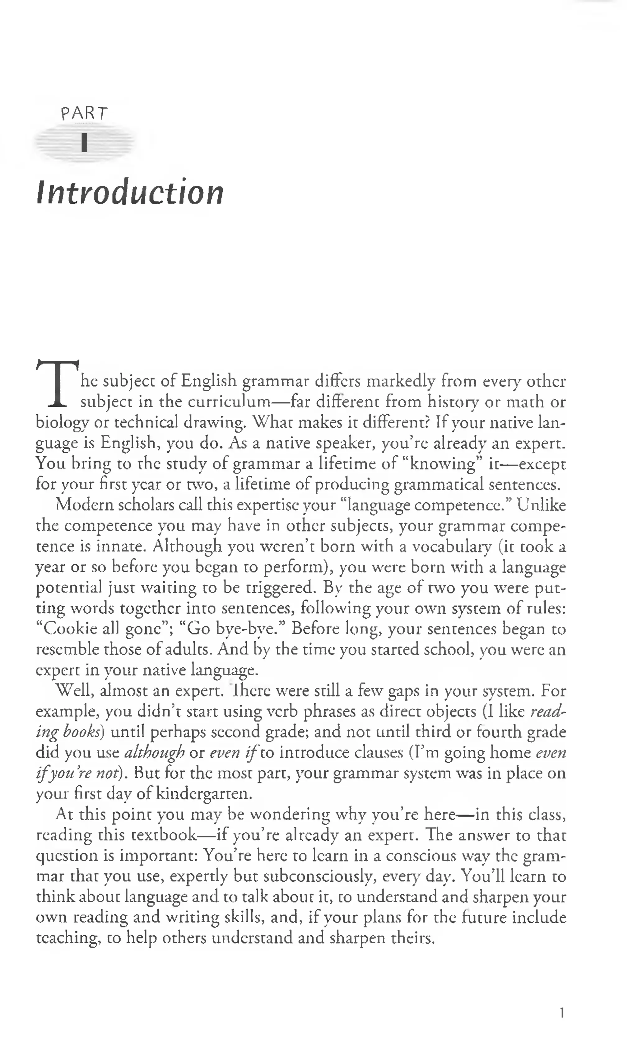 PART
I
Introduction
T
he subject of English grammar differs markedly from every other
subject in the curriculum— far different from history or math or
biology or technical drawing. What makes it different? If your native lan­
guage is English, you do. As a native speaker, you’re already an expert.
You bring to the study of grammar a lifetime of “knowing” it— except
for your first year or two, a lifetime of producing grammatical sentences.
Modern scholars call this expertise your “language competence.” Unlike
the competence you may have in other subjects, your grammar compe­
tence is innate. Although you weren’t born with a vocabulary (it took a
year or so before you began to perform), you were born with a language
potential just waiting to be triggered. By the age of two you were put­
ting words together into sentences, following your own system of rules:
“Cookie all gone”; “Go bye-bye.” Before long, your sentences began to
resemble those of adults. And by the time you started school, you were an
expert in your native language.
Well, almost an expert. Ihcre were still a few gaps in your system. For
example, you didn’t start using verb phrases as direct objects (I like read­
ing books) until perhaps second grade; and not until third or fourth grade
did you use although or even ifio introduce clauses (Pm going home even
i f you’
re not). But for the most part, your grammar system was in place on
your first day of kindergarten.
At this point you may be wondering why you’re here— in this class,
reading this texebook— if you’re already an expert. The answer to that
question is important: You’re here to learn in a conscious way the gram­
mar that you use, expertly but subconsciously, every day. You’ll learn to
think about language and to talk about it, to understand and sharpen your
own reading and writing skills, and, if your plans for the future include
teaching, to help others understand and sharpen theirs.
1
 