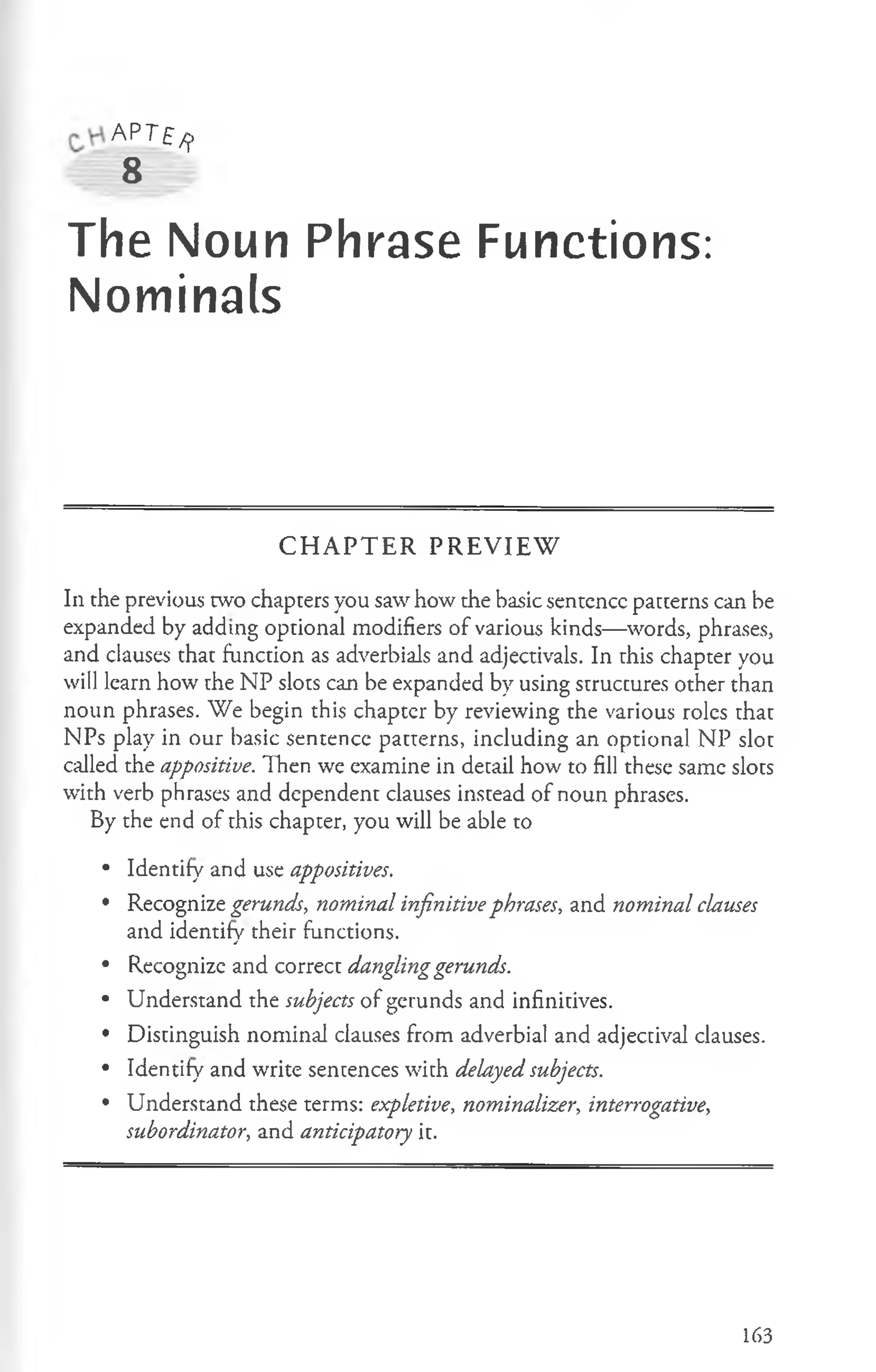 AP T f ^
8
The Noun Phrase Functions:
Nominals
CHAPTER PREVIEW
In the previous two chapters you saw how the basic sentence patterns can be
expanded by adding optional modifiers of various kinds— words, phrases,
and clauses that function as adverbials and adjectivals. In this chapter you
will learn how the NP slots can be expanded by using structures other than
noun phrases. We begin this chaptcr by reviewing the various roles that
NPs play in our basic sentence patterns, including an optional NP slot
called the appositive. Then we examine in detail how to fill these same slots
with verb phrases and dependent clauses instead of noun phrases.
By the end of this chapter, you will be able to
• Identify and use appositives.
• Recognize gerunds, nominal infinitive phrases, and nominal clauses
and identify their functions.
• Recognize and correct danglinggerunds.
• Understand the subjects of gerunds and infinitives.
• Distinguish nominal clauses from adverbial and adjectival clauses.
• Identify and write sentences with delayed subjects.
• Understand these terms: expletive, nominalizer, interrogative,
subordinator, and anticipatory it.
163
 