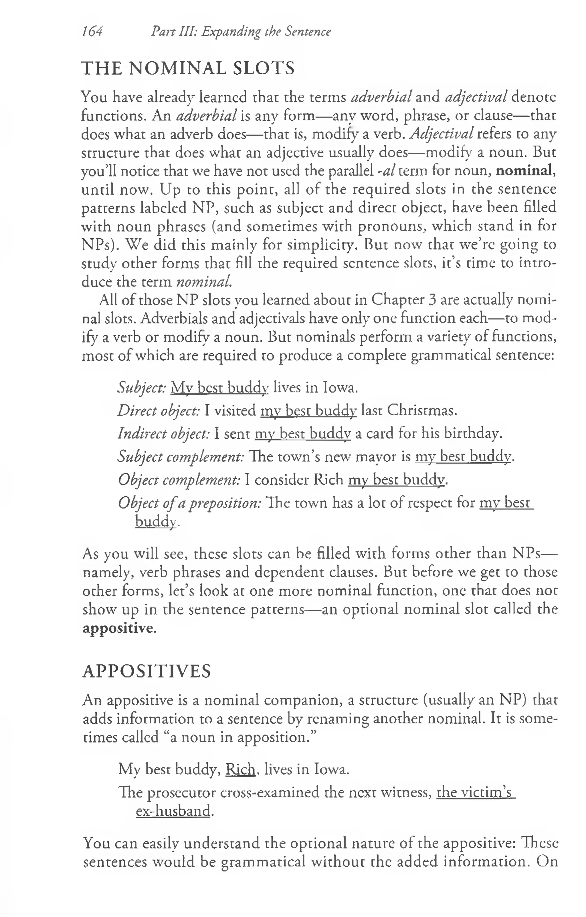 164 Part III: Expanding the Sentence
THE NOMINAL SLOTS
You have already learned that the terms adverbial and adjectival denote
functions. An adverbial is any form— any word, phrase, or clause— that
does what an adverb does— that is, modify a verb. Adjectival refers to any
structure that does what an adjcctive usually does— modify a noun. But
you’ll notice that we have not used the parallel -al term for noun, nominal,
until now. Up to this point, all of the required slots in the sentence
patterns labeled NP, such as subject and direct object, have been filled
with noun phrases (and sometimes with pronouns, which stand in for
NPs). "We did this mainly for simplicity. But now that we’re going to
study other forms that fill the required sentence slots, it’s time to intro­
duce the term nominal.
All of those NP slots you learned about in Chapter 3 are actually nomi­
nal slots. Adverbials and adjectivals have only one function each— to mod­
ify a verb or modify a noun. But nominals perform a variety of functions,
most of which are required to produce a complete grammatical sentence:
Subject: My best buddy lives in Iowa.
Direct object: I visited my best buddy last Christmas.
Indirect object: I sent my best buddy a card for his birthday.
Subject complement: The town’s new mayor is my best buddy.
Object complement: I consider Rich my best buddy.
Object ofa preposition: The town has a lot of respect for my best
buddy.
As you will see, these slots can be filled with forms other than NPs—
namely, verb phrases and dependent clauses. But before we get to those
other forms, let’s look at one more nominal function, one that does not
show up in the sentence patterns— an optional nominal slot called the
appositive.
APPOSITIVES
An appositive is a nominal companion, a structure (usually an NP) that
adds information to a sentence by renaming another nominal. It is some­
times called “a noun in apposition.”
My best buddy, Rich, lives in Iowa.
The prosecutor cross-examined the next witness, the victim’s
ex-husband.
You can easily understand the optional nature of the appositive: These
sentences would be grammatical without the added information. On
 