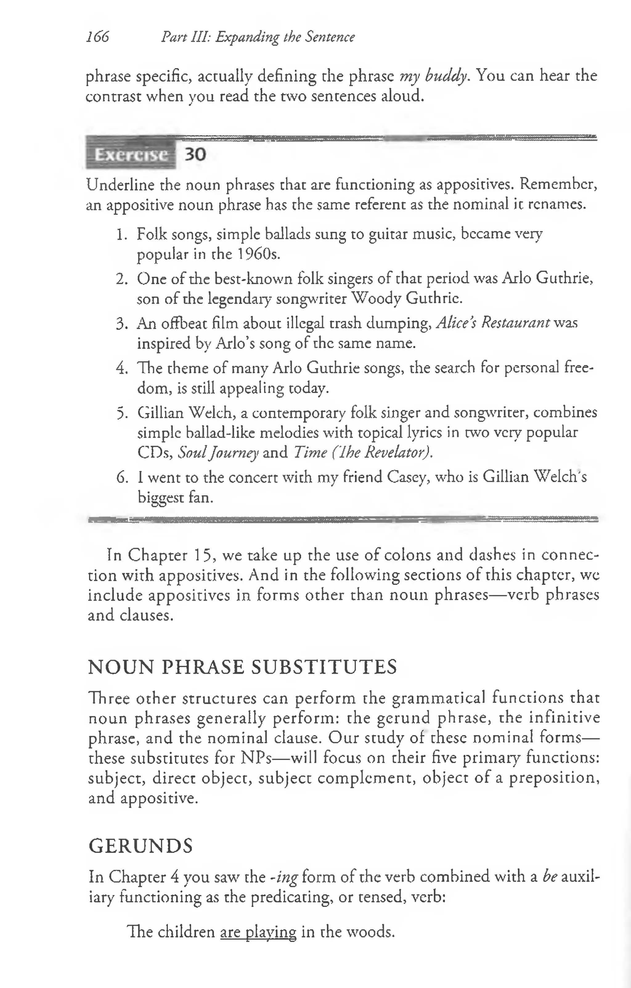166 Part 111: Expanding the Sentence
phrase specific, actually defining the phrase my buddy. You can hear the
contrast when you read the two sentences aloud.
Underline the noun phrases chat are functioning as appositives. Remember,
an appositive noun phrase has the same referent as the nominal it renames.
1. Folk songs, simple ballads sung to guitar music, bccame very7
popular in the 1960s.
2. One of the best-known folk singers of that period was Arlo Guthrie,
son of the legendary songwriter Woody Guthrie.
3. An offbeat film about illegal trash dumping, Alice’
s Restaurant was
inspired by Arlo’s song of the same name.
4. The theme of many Arlo Guthrie songs, the search for personal free­
dom, is still appealing today.
5. Gillian Welch, a contemporary folk singer and songwriter, combines
simple ballad-like melodies with topical lyrics in two very popular
CDs, SoulJourney and Time (Ihe Revelator).
6. 1went to the concert with my friend Casey, who is Gillian Welch's
biggest fan.
In Chapter 15, we take up the use of colons and dashes in connec­
tion with appositives. And in the following sections of this chaptcr, we
include appositives in forms other than noun phrases— verb phrases
and clauses.
N O U N PHRASE SUBSTITUTES
Three other structures can perform the grammatical functions that
noun phrases generally perform: the gerund phrase, the infinitive
phrase, and the nominal clause. O ur study of these nominal forms—
these substitutes for NPs— will focus on their five primary functions:
subject, direct object, subject complement, object of a preposition,
and appositive.
GERUNDS
In Chapter 4 you saw the -ing form of the verb combined with a be auxil­
iary functioning as the predicating, or tensed, verb:
The children are playing in the woods.
 