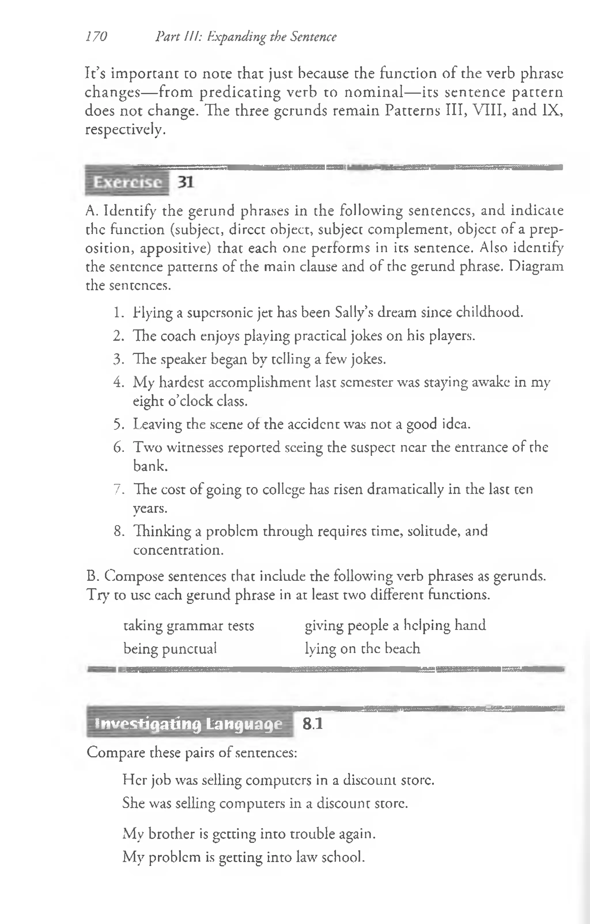 170 Part III: Expanding the Sentence
It’s important to note that just because the function of the verb phrase
changes— from predicating verb to nom inal— its sentence pattern
does not change. The three gerunds remain Patterns III, VIII, and IX,
respectively.
A. Identify the gerund phrases in the following sentences, and indicate
the function (subject, dircct object, subject complement, object of a prep­
osition, appositive) that each one performs in its sentence. Also identify
the sentence patterns of the main clause and of the gerund phrase. Diagram
the sentences.
1. flying a supcrsonic jet has been Sally’s dream since childhood.
2. The coach enjoys playing practical jokes on his players.
3. The speaker began by telling a few jokes.
4. My hardest accomplishment last semester was staying awake in my
eight o’clock class.
5. Leaving rhe scene of the accident was not a good idea.
6. Two witnesses reported seeing the suspect near the entrance of the
bank.
7. The cost of going to college has risen dramatically in the last ten
years.
8. Thinking a problem through requires time, solitude, and
concentration.
B. Compose sentences that include the following verb phrases as gerunds.
Try to use each gerund phrase in at least two different functions.
taking grammar tests giving people a helping hand
being punctual lying on the beach
................................................................................................ .................... i hitiii im r 1
1
8.1
Compare these pairs of sentences:
Her job was selling computers in a discount store.
She was selling computers in a discount store.
My brother is getting into trouble again.
My problem is getting into law school.
investigating Language
 
