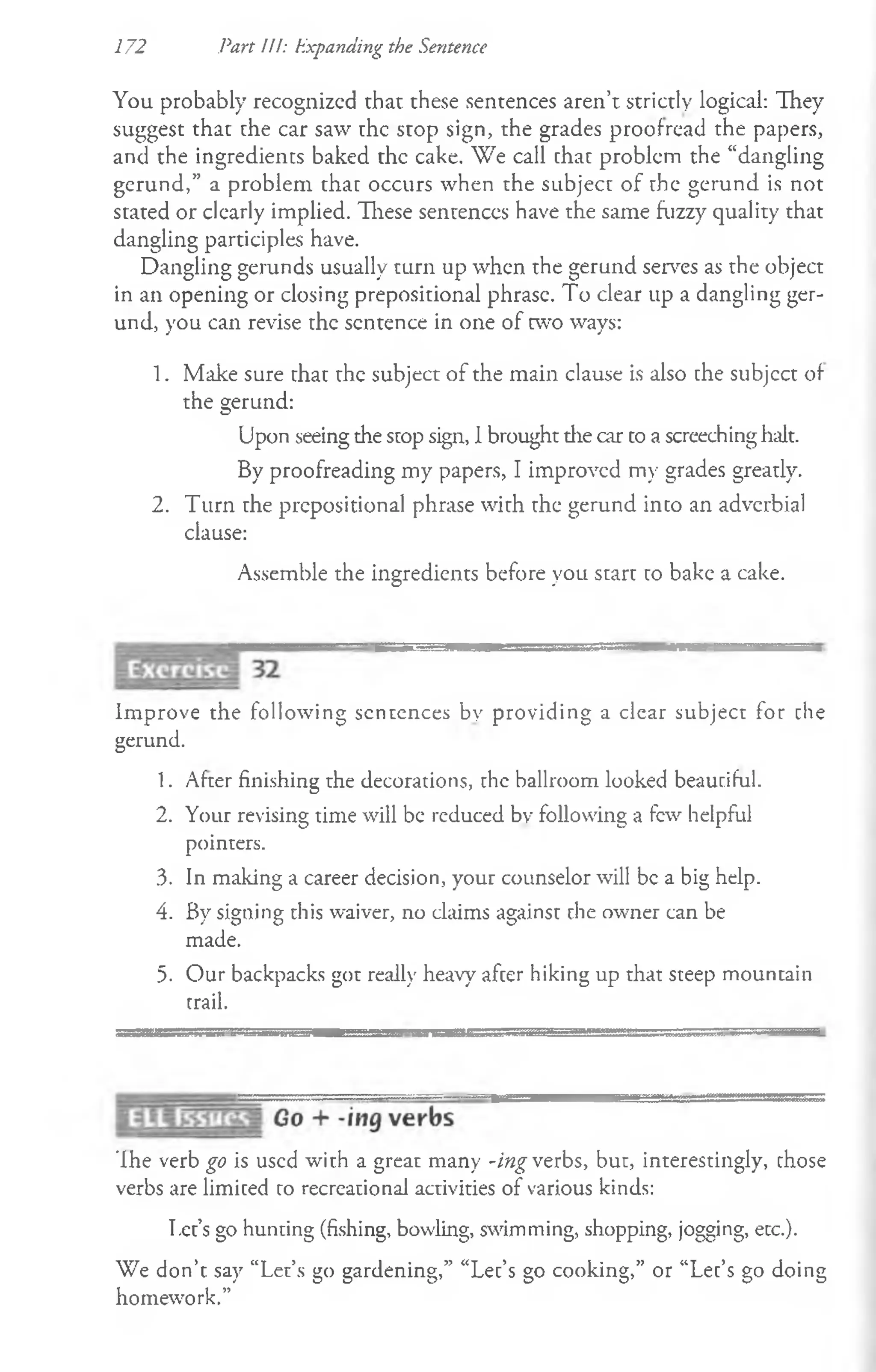 172 Part III: Expanding the Sentence
You probably recognized that these sentences aren’t strictly logical: They
suggest that the car saw the stop sign, the grades proofread the papers,
and the ingredients baked the cake. We call that problem the “dangling
gerund,” a problem that occurs when the subject of the gerund is not
stated or clearly implied. These sentences have the same fuzzy quality that
dangling participles have.
Dangling gerunds usually turn up when the gerund serves as the object
in an opening or closing prepositional phrase. To clear up a dangling ger­
und, you can revise the sentence in one of two ways:
1. Make sure that the subject of the main clause is also the subjcct of
the gerund:
Upon seeing the stop sign, 1brought the car to a screeching halt.
By proofreading my papers, I improved my grades greatly.
2. Turn rhe prepositional phrase with the gerund into an adverbial
clause:
Assemble the ingredients before you start to bake a cake.
Improve the following sentences by providing a clear subject for the
gerund.
1. After finishing the decorations, the ballroom looked beautiful.
2. Your revising time will be reduced by following a few helpful
pointers.
3. In making a career decision, your counselor will be a big help.
4. By signing this waiver, no claims against the owner can be
made.
5. Our backpacks got really heavy after hiking up that steep mountain
trail.
'Ihe verb go is used with a great many -ing verbs, but, interestingly, those
verbs are limited to recreational activities of various kinds:
T.ct’s go hunting (fishing, bowling, swimming, shopping, jogging, etc.).
We don’t say “Let’s go gardening,” “Let’s go cooking,” or “Let’s go doing
homework.”
 