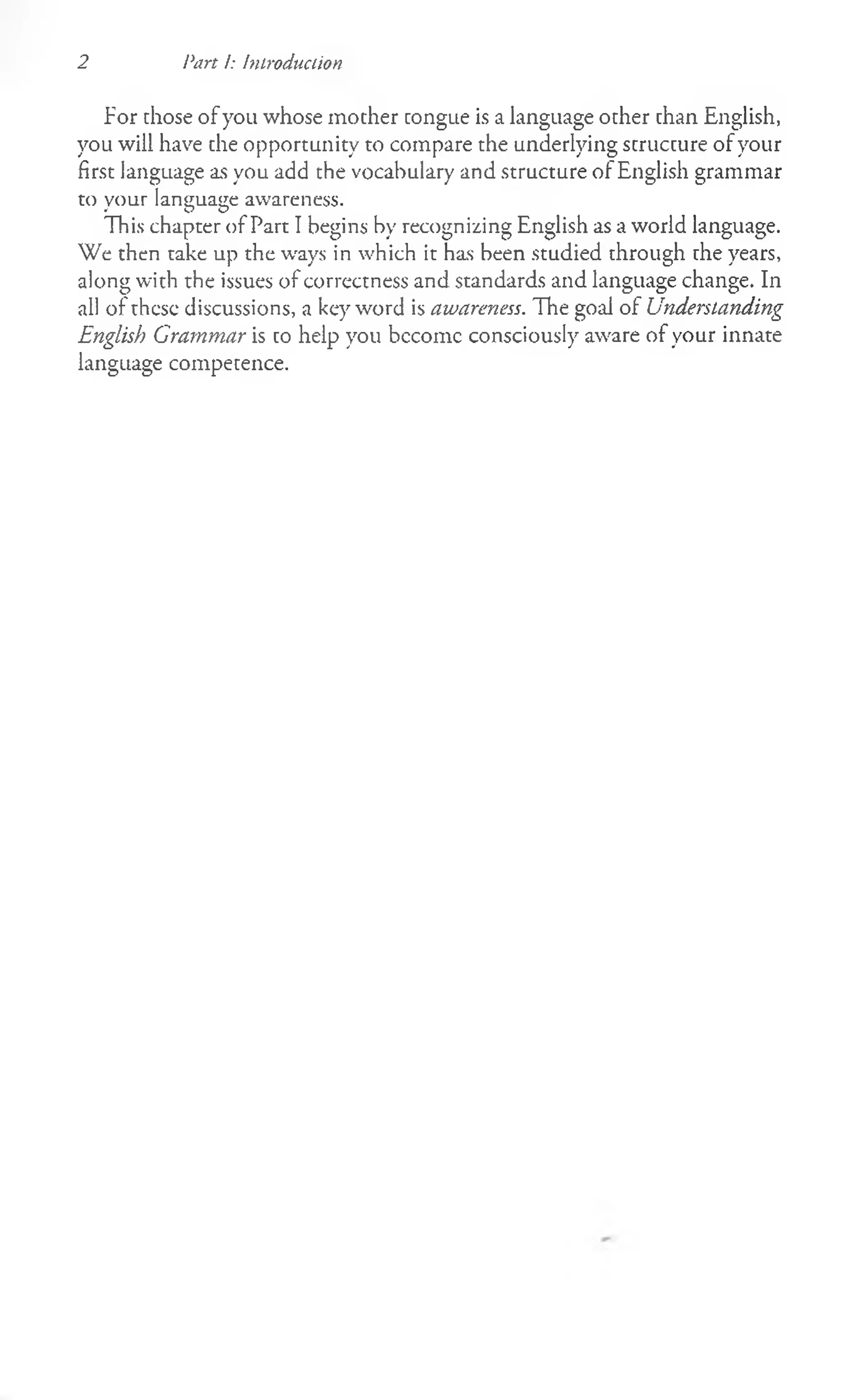 2 Part /: Introduction
For those of you whose mother congue is a language other than English,
you will have che opportunity to compare the underlying structure of your
first language as you add the vocabulary and structure of English grammar
to your language awareness.
This chapter of Part I begins by recognizing English as a world language.
We then take up the ways in which it has been studied through the years,
along with the issues of correctness and standards and language change. In
all of these discussions, a keyword is awareness. The goal of Understanding
English Grammar is to help you bccomc consciously aware of your innate
language competence.
 