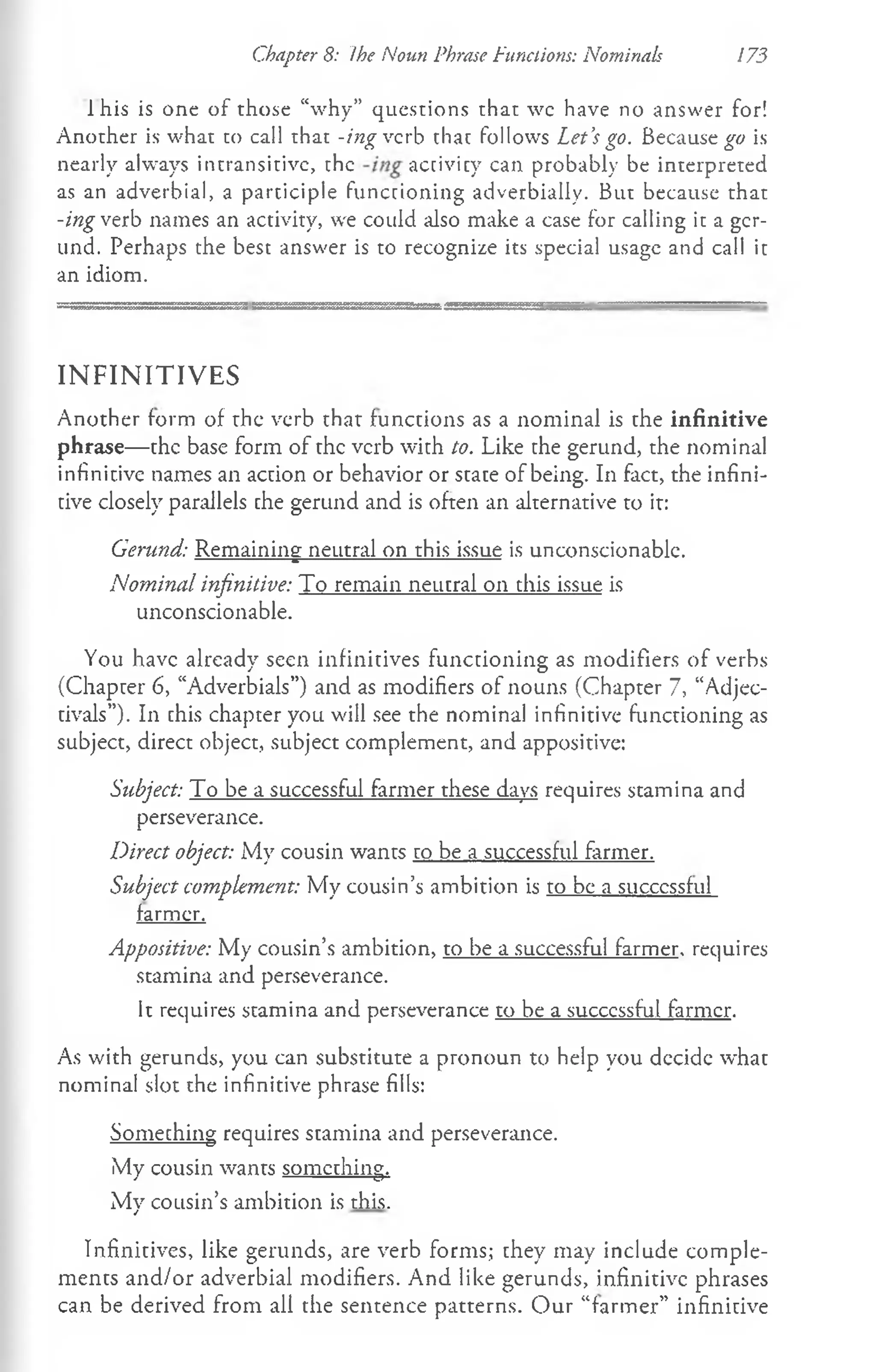 Chapter 8: Ihe Noun Phrase Functions: Nominals 173
1his is one of those “why” questions that wc have no answer for!
Another is what to call that -ing verb that follows Let’
s go. Because^ is
nearly always intransitive, the activity can probably be interpreted
as an adverbial, a participle functioning adverbially. But because that
-ing verb names an activity, we could also make a case for calling it a ger­
und. Perhaps the best answer is to recognize its special usage and call it
an idiom.
IN F IN IT IV E S
Another form of the verb that functions as a nominal is the infinitive
phrase— the base form of the verb with to. Like the gerund, the nominal
infinitive names an action or behavior or state of being. In fact, the infini­
tive closely parallels the gerund and is often an alternative to it:
Gerund: Remaining neutral on this issue is unconscionable.
Nominal infinitive: To remain neutral on this issue is
unconscionable.
You have already seen infinitives functioning as modifiers of verbs
(Chapter 6, “Adverbials”) and as modifiers of nouns (Chapter 7, “Adjec­
tivals”). In this chapter you will see the nominal infinitive functioning as
subject, direct object, subject complement, and appositive:
Subject: To be a successful farmer these days requires stamina and
perseverance.
Direct object: My cousin wants to be a successful farmer.
Subject complement: My cousin’s ambition is to be a successful
farmer.
Appositive: My cousin’s ambition, to be a successful farmer, requires
stamina and perseverance.
It requires stamina and perseverance to be a successful farmer.
As with gerunds, you can substitute a pronoun to help you decide what
nominal slot the infinitive phrase fills:
Something requires stamina and perseverance.
My cousin wants something.
My cousin’s ambition is this.
Infinitives, like gerunds, are verb forms; they may include comple­
ments and/or adverbial modifiers. And like gerunds, infinitive phrases
can be derived from all the sentence patterns. Our “farmer” infinitive
 