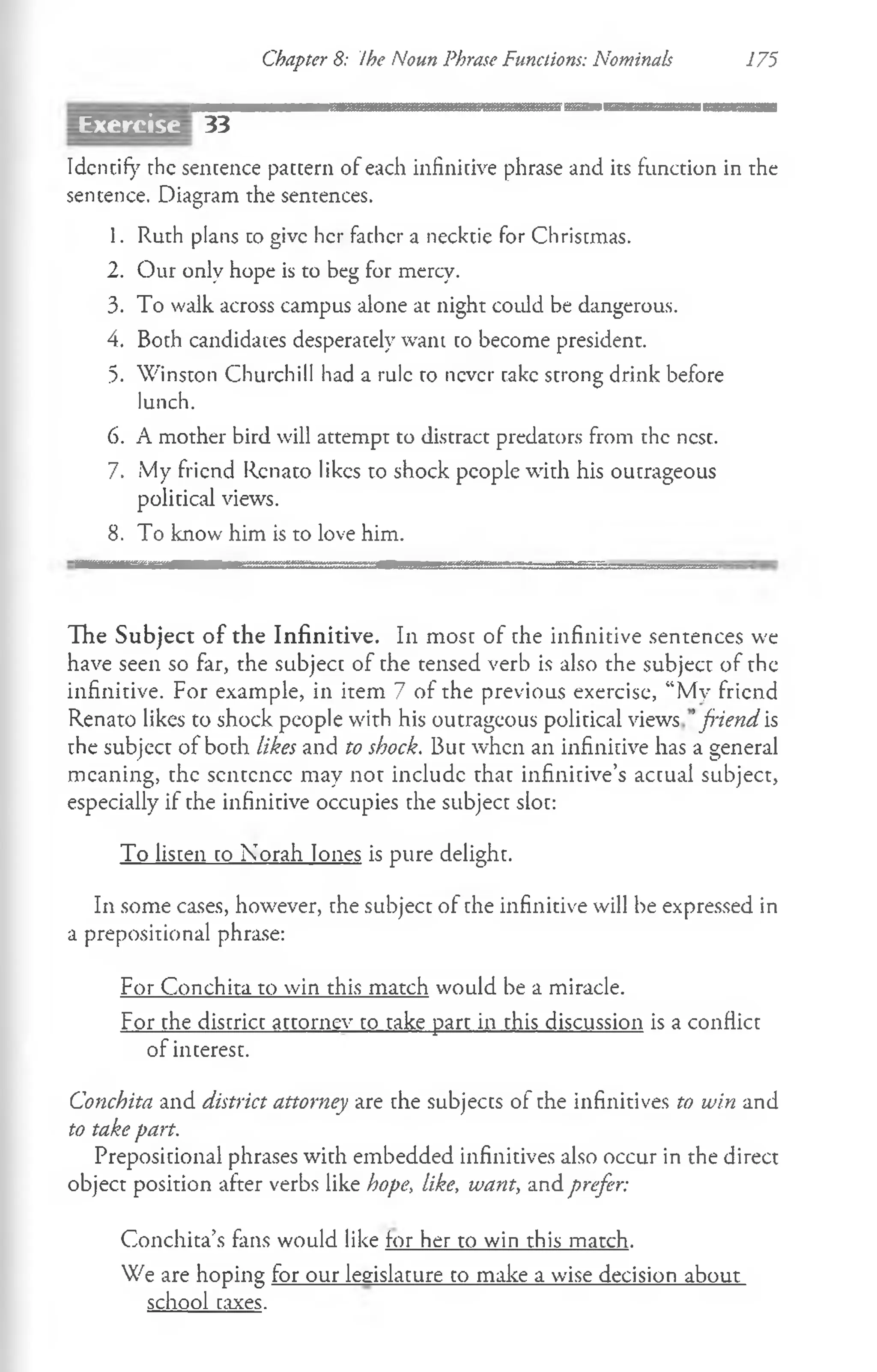 Chapter 8: Ihe Noun Phrase Functions: Nominals 175
33
Identify the sentence pattern of each infinitive phrase and its function in the
sentence. Diagram the sentences.
1. Ruth plans to give her father a necktie for Christmas.
2. Our only hope is to beg for mercy.
3. To walk across campus alone at night could be dangerous.
4. Both candidates desperately want to become president.
5. Winston Churchill had a rule to never rake strong drink before
lunch.
6. A mother bird will attempt to distract predators from the nest.
7. My friend Rcnato likes to shock people with his outrageous
political views.
8. To know him is to love him.
The Subject of the Infinitive. In most of the infinitive sentences we
have seen so far, the subject of the tensed verb is also the subject of the
infinitive. For example, in item 7 of the previous exercise, “My friend
Renato likes to shock people with his outrageous political views 'friend is
the subject of both likes and to shock. But when an infinitive has a general
meaning, the scntcncc may not include that infinitive’s actual subject,
especially if the infinitive occupies the subject slot:
To listen to Norah lones is pure delight.
In some cases, however, the subject of the infinitive will be expressed in
a prepositional phrase:
For Conchita to win this match would be a miracle.
For the district attorney to take part in this discussion is a conflict
of interest.
Conchita and district attorney are the subjects of the infinitives to win and
to take part.
Prepositional phrases with embedded infinitives also occur in the direct
object position after verbs like hope, like, want, and prefer:
Conchita’s fans would like for her to win this match.
We are hoping for our legislature to make a wise decision about
school taxes.
Exercise
 