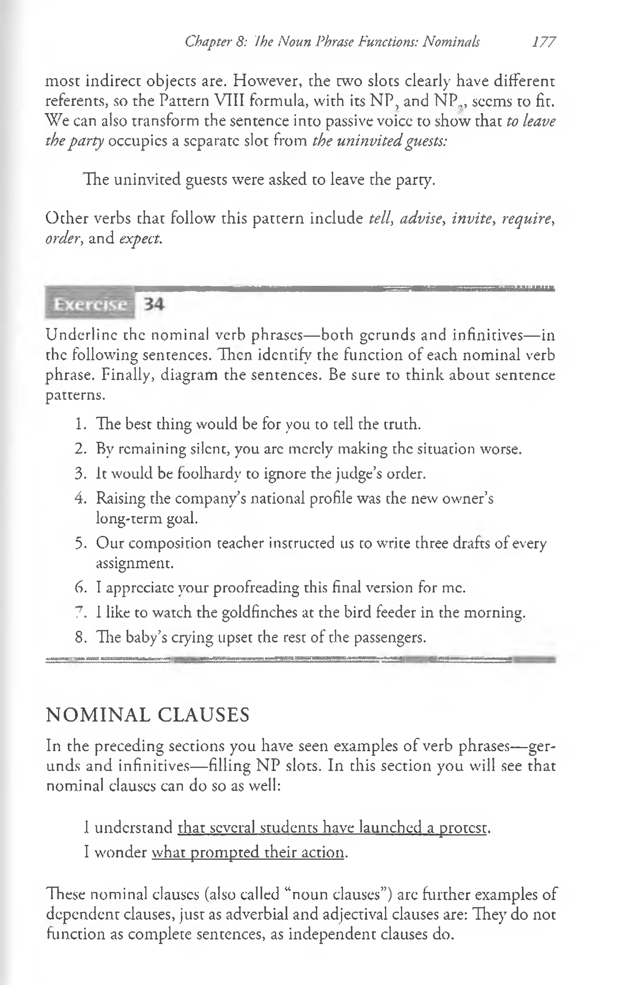 Chapter 8: Ihe Noun Phrase Functions: Nominals 177
most indirect objects are. However, the w o slots clearly have different
referents, so the Pattern VTII formula, with its NP, and NP.,, seems to fit.
We can also transform the sentence into passive voice to show that to leave
theparty occupies a separate slot from the uninvited guests:
The uninvited guests were asked to leave the party.
Ocher verbs that follow this pattern include tell, advise, invite, require,
order, and expect.
Underline the nominal verb phrases— both gerunds and infinitives— in
the following sentences. Then identify the function of each nominal verb
phrase. Finally, diagram the sentences. Be sure to think about sentence
patterns.
1. The best thing would be for you to tell the truth.
2. By remaining silent, you arc merely making the situation worse.
3. It would be foolhardy to ignore the judge’s order.
4. Raising the company’s national profile was the new owner’s
long-term goal.
5. Our composition teacher instructed us to write three drafts of every
assignment.
6. I appreciate your proofreading this final version for me.
7. I like to watch the goldfinches at the bird feeder in the morning.
8. The baby’s crying upset the rest of the passengers.
N O M I N A L C L A U SE S
In the preceding sections you have seen examples of verb phrases— ger­
unds and infinitives— filling NP slots. In this section you will see that
nominal clauses can do so as well:
I understand that several students have launched a protest.
I wonder what prompted their action.
These nominal clauses (also called “noun clauses”) are further examples of
dependent clauses, just as adverbial and adjectival clauses are: They do not
function as complete sentences, as independent clauses do.
 