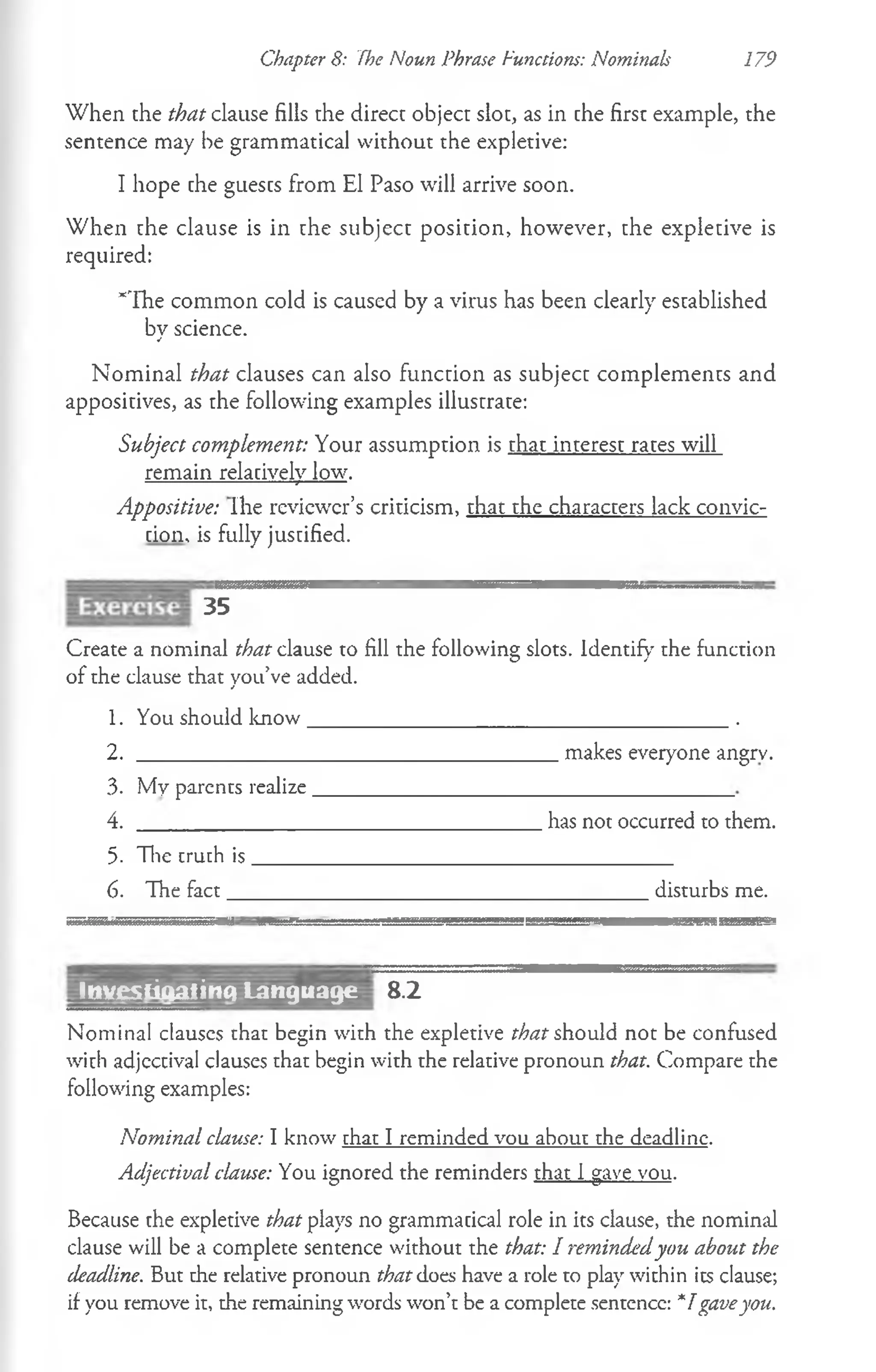 Chapter 8: The Noun Phrase Functions: Nominals 179
When the that clause fills the direct object slot, as in the first example, the
sentence may be grammatical without the expletive:
I hope the guests from El Paso will arrive soon.
When the clause is in the subject position, however, the expletive is
required:
*The common cold is caused by a virus has been clearly established
by science.
Nominal that clauses can also function as subject complements and
appositives, as the following examples illustrate:
Subject complement: Your assumption is that interest rates will
remain relatively low.
Appositive: Ihe reviewer’s criticism, that the characters lack convic­
tion' is fully justified.
35
Create a nominal that clause to fill the following slots. Identify the function
of the clause that you’ve added.
1. You should know________________ _____________________.
2.
3. My parents realize .
4.
5. The cruth is.
6. The fact__
.makes everyone angrv.
.has not occurred to them.
disturbs me.
Investigating Language 8.2
Nominal clauses that begin with the expletive that should not be confused
with adjectival clauses that begin with the relative pronoun that. Compare the
following examples:
Nominal clause: I know that I reminded vou about the deadline.
Adjectival clause: You ignored the reminders that 1gave vou.
Because the expletive that plays no grammatical role in its clause, the nomind
clause will be a complete sentence without the that: I remindedyou about the
deadline. But the relative pronoun that does have a role to play within its clause;
if you remove it, the remaining words won’t be a complete sentence: *1gaveyou.
 