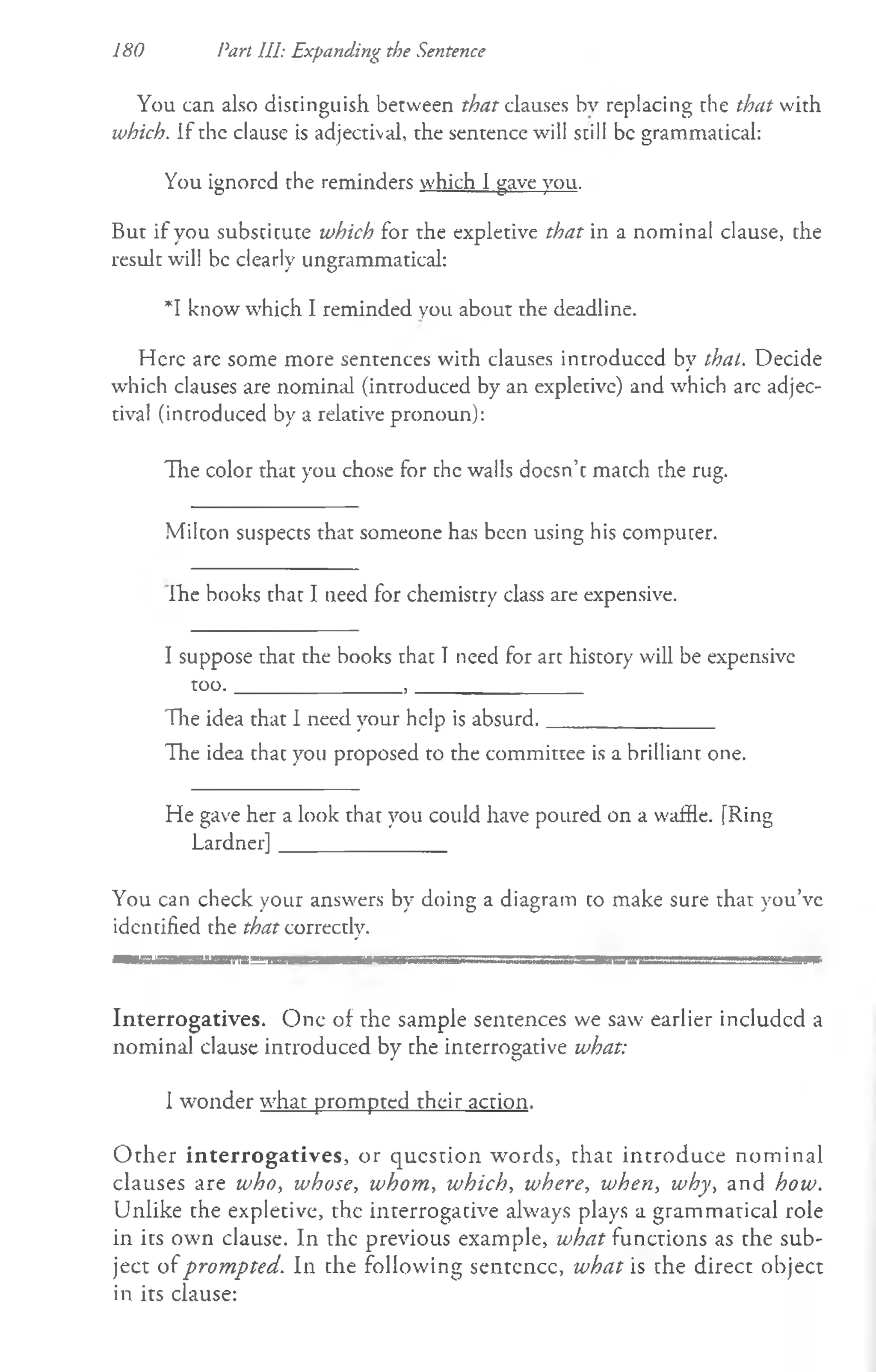 You can also distinguish between that clauses by replacing the that with
which. If the clause is adjectival, the sentence will still be grammatical:
You ignored the reminders which I gave you.
But if you subscicute which for the expletive that in a nominal clause, the
result will be clearly ungrammatical:
*1 know which I reminded you about the deadline.
Here are some more sentences with clauses introduced by that. Decide
which clauses are nominal (introduced by an expletive) and which arc adjec­
tival (introduced by a relative pronoun):
The color that you chose for the walls docsn’cmatch the rug.
180 Part HI: Expanding the Sentence
Milcon suspects that someone has been using his computer.
ihe books that I need for chemistry class are expensive.
I suppose that the books that I need for art history will be expensive
too._______________, _______________
The idea that I need your help is absurd._______________
The idea that you proposed to the committee is a brilliant one.
He gave her a look that you could have poured on a waffle. [Ring
Lardner]_______________
You can check your answers by doing a diagram co make sure that you’ve
identified the that correctly.
. T . g " n a m m ___ aw........... ■
___ m sm sss^i = .......a s s a — m amssssss............... .............-
Interrogatives. One of rhe sample sentences we saw earlier included a
nominal clause introduced by che incerrogative what:
I wonder what prompted their action.
O ther interrogatives, or question words, chat introduce nom inal
clauses are who, whose, whom, which, where, when, why, and how.
Unlike the expletive, the interrogacive always plays a grammatical role
in its own clause. In the previous example, what functions as the sub­
ject of prompted. In the following sentence, what is che direct object
in its clause:
 