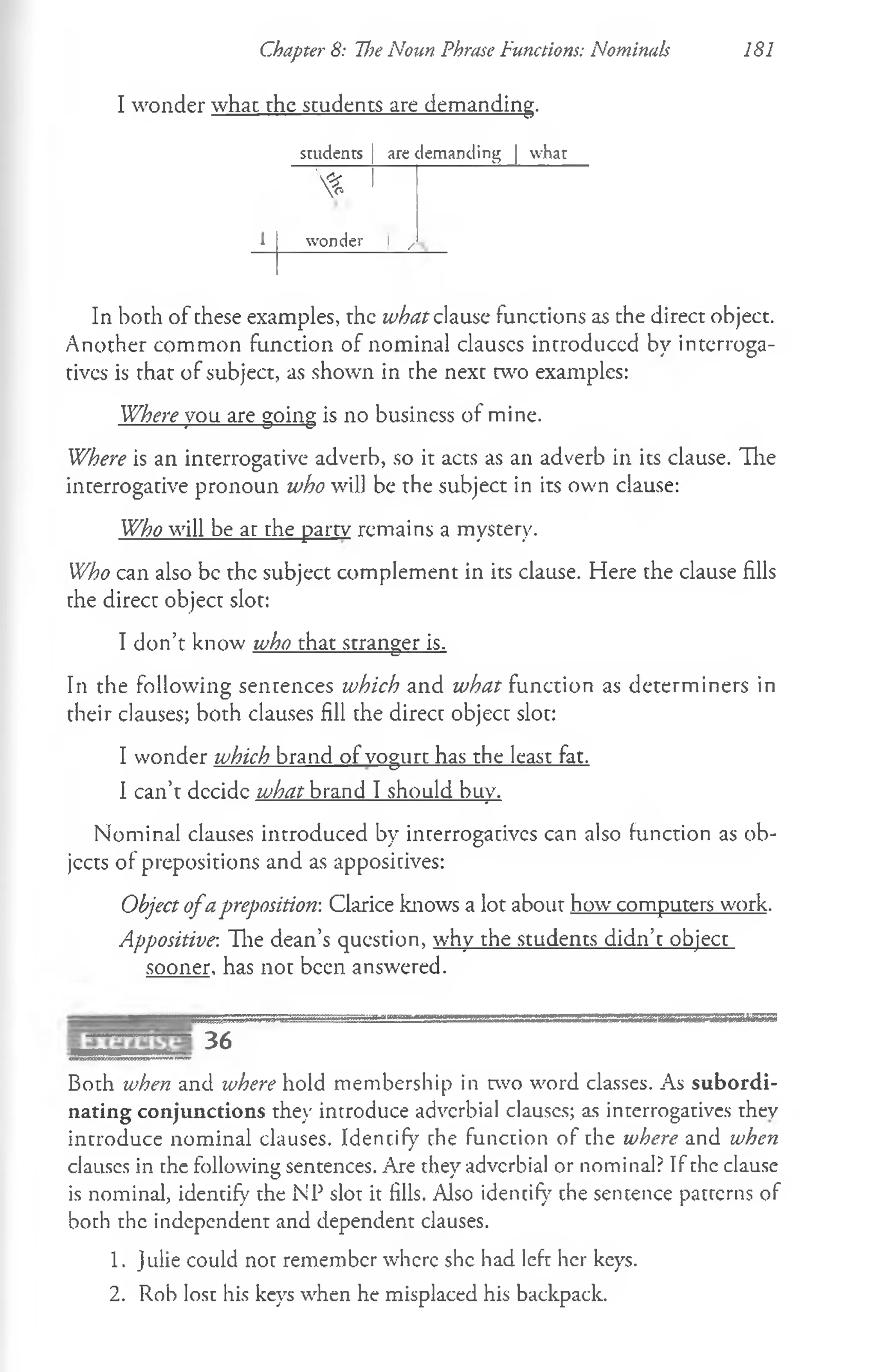I wonder what rhe students are demanding.
Chapter 8: The Noun Phrase Functions: Nominals 181
students are demanding | what
 *
1 wonder I ^
In both of these examples, the what clause functions as the direct object.
Another common function of nominal clauscs introduced by interroga-
tivcs is that of subject, as shown in che next two examples:
Where you are going is no business of mine.
Where is an interrogative adverb, so it acts as an adverb in its clause. The
interrogative pronoun who will be the subject in its own clause:
Who will be at the party remains a mystery.
Who can also be the subject complement in its clause. Here the clause fills
che direct object slot:
I don’t know who that stranger is.
In the following sentences which and what function as determiners in
their clauses; both clauses fill the direct object slot:
I wonder which brand of vogurt has the least fat.
I can’t decide what brand I should buy.
Nominal clauses introduced by interrogatives can also function as ob­
jects of prepositions and as appositives:
Object ofapreposition-. Clarice knows a lot about how computers work.
Appositive-. Hie dean’s question, why the students didn’t object
sooner, has not been answered.
S ^S S S S lgS ^ ^ ^ ^ ^ ^ g £S5aSf£gSgBBgBgSSBaSSSSa3SBBBBB3SaSBS^gBSSBSSBSBaBBS3
36
Both when and where hold membership in two word classes. As subordi­
nating conjunctions they introduce adverbial clauses; as interrogatives they
introduce nominal clauses. Idencify the function of the where and when
clauses in the following sentences. Are they adverbial or nominal? If the clause
is nominal, identify the NP slot it fills. Also idencify the sentence patterns of
both the independent and dependent clauses.
1. Julie could noc remember where she had left her keys.
2. Rob lost his keys when he misplaced his backpack.
 