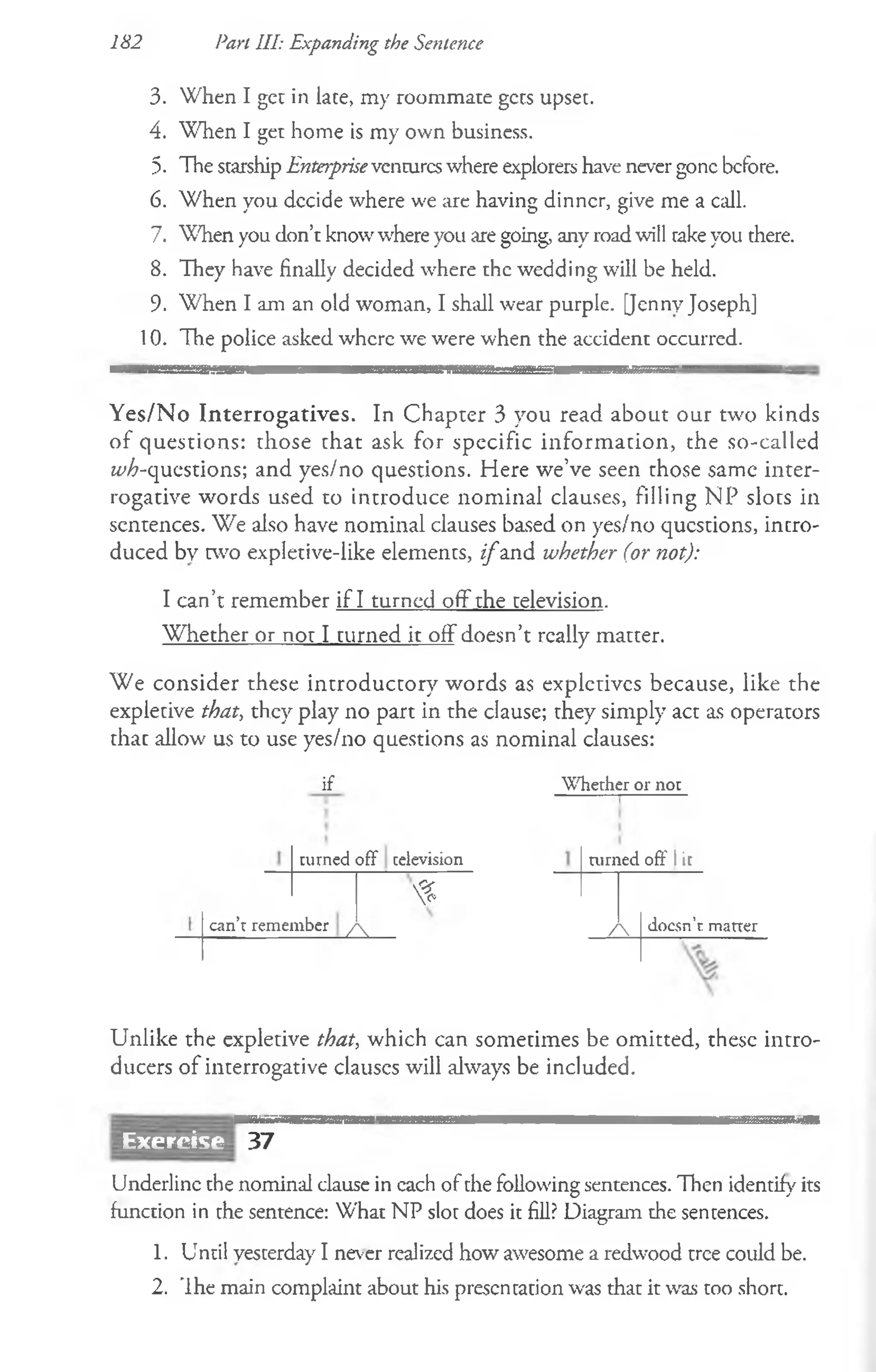 182 Part III: Expanding the Sentence
3. When I get in lace, my roommate gets upsec.
4. When I get home is my own business.
5. The srarship Enterpriseventureswhere explorers have never gone before.
6. When you decide where we are having dinner, give me a call.
7. When you don’t knowwhere you are going, any roadwill rakeyou there.
8. They have finally decided where the wedding will be held.
9. When I am an old woman, I shall wear purple. [Jenny Joseph]
10. The police asked where we were when the accident occurred.
Yes/No Interrogatives. In Chapter 3 you read about our tw'o kinds
of questions: those chat ask for specific informacion, the so-called
^-questions; and yes/no questions. Here we’ve seen those same inter­
rogative words used to introduce nominal clauses, filling NP sloes in
sentences. We also have nominal clauses based on yes/no qucscions, intro­
duced by cwo expletive-like elements, i f and whether (or not):
I can’t remember if I turned off the television.
Whether or nor I turned it off doesn’t really matter.
We consider these introductory words as expletives because, like the
expletive that, they play no part in the clause; they simply act as operators
that allow us to use yes/no questions as nominal clauses:
if W hether or not
turned off television
can’t remember
%
A .
turned off I it
/  doesn’t matter
Unlike the expletive that, which can sometimes be omitted, these intro­
ducers of interrogative clauses will always be included.
Exercise 37
Underline the nominal clause in cach of the following sentences. Then identify its
function in the sentence: What NP slot does it fill? Diagram the sentences.
1. Until yesterday I never realized how awesome a redwood tree could be.
2. 'Ihe main complaint about his prescntacion was that it was too short.
 