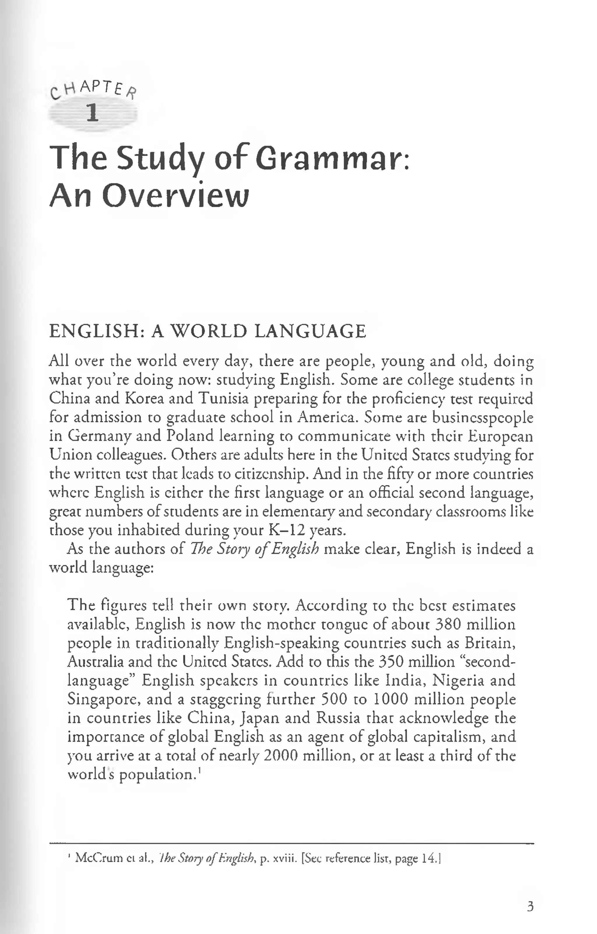 AP^ £ /?
1
The Study of Grammar:
An Overview
ENGLISH: A WORLD LANGUAGE
All over the world every day, there are people, young and old, doing
what you’re doing now: studying English. Some are college students in
China and Korea and Tunisia preparing for the proficiency test required
for admission to graduate school in America. Some are businesspeople
in Germany and Poland learning to communicate with their European
Union colleagues. Others are adults here in the United States studying for
the written test that leads to citizenship. And in the fifty or more countries
where English is either the first language or an official second language,
great numbers of students are in elementary and secondary classrooms like
those you inhabited during your K-12 years.
As the authors of The Story o fEnglish make clear, English is indeed a
world language:
The figures tell their own story. According to the best estimates
available, English is now the mother tongue of about 380 million
people in traditionally English-speaking countries such as Britain,
Australia and the United States. Add to this the 350 million “second-
language” English speakers in countries like India, Nigeria and
Singapore, and a staggering further 500 to 1000 million people
in countries like China, Japan and Russia that acknowledge the
importance of global English as an agent of global capitalism, and
you arrive at a total of nearly 2000 million, or at least a third of the
worlds population.1
1M cCrum c l al., !he Story o fEnglish* p. xviii. [Sec reference list, page l4 .|
3
 