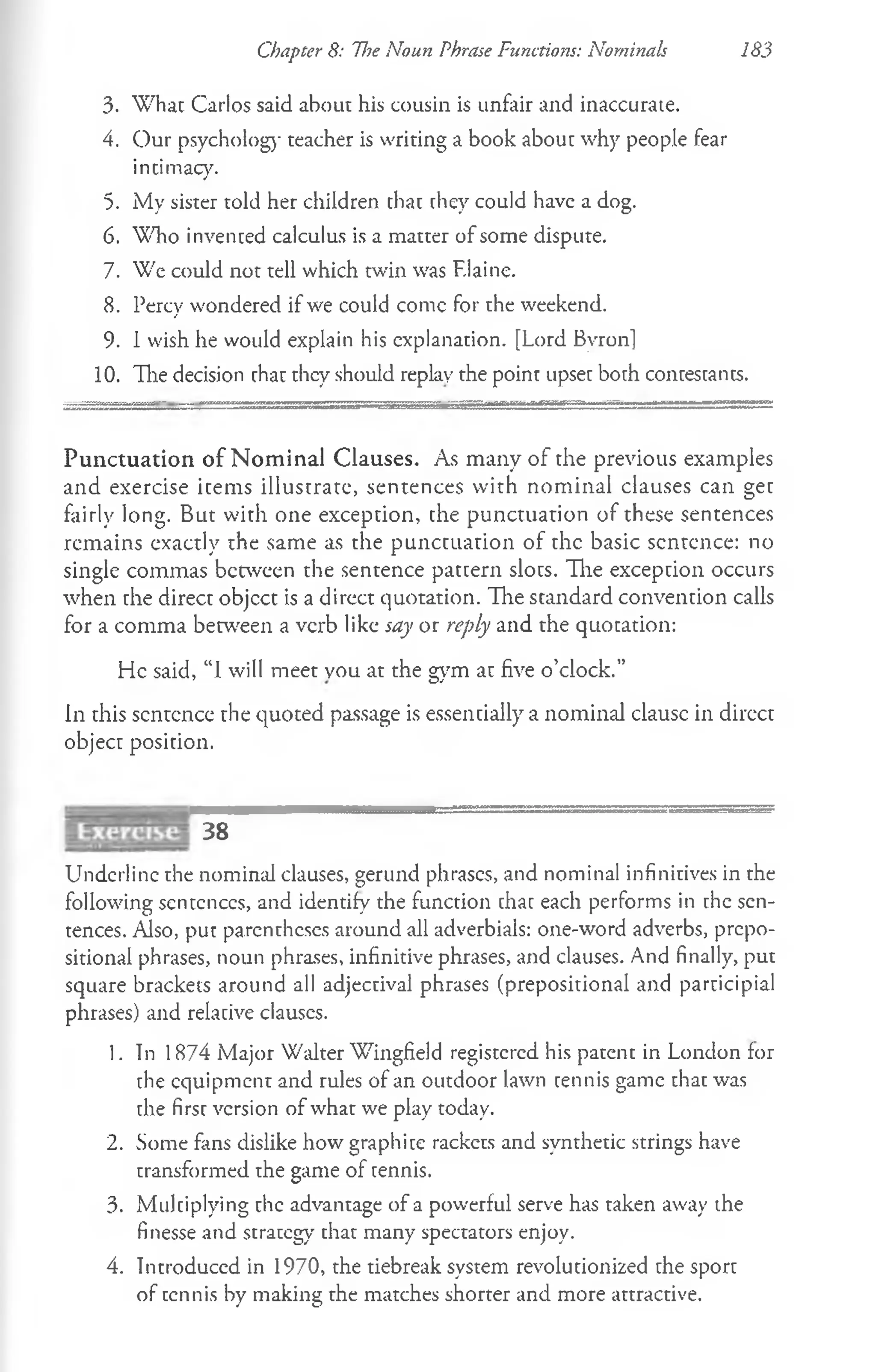 Chapter 8: The Noun Phrase Functions: Nominals 183
3. What Carlos said about his cousin is unfair and inaccurate.
4. Our psycholog)- teacher is writing a book about why people fear
intimacy.
5. iMy sister told her children that they could have a dog.
6. Who invented calculus is a matter of some dispute.
7. We could not tell which twin was F.laine.
8. Percy wondered if we could conic for the weekend.
9. 1wish he would explain his explanation. [Lord Byron]
10. The decision that they should replay the point upset both contestants.
Punctuation of N om inal Clauses. As many of the previous examples
and exercise items illustrate, sentences with nominal clauses can get
fairly long. But with one exception, the punctuation of these sentences
remains exactly the same as the punctuation of the basic sentence: no
single commas between the sentence pattern slots. The exception occurs
when the direct objcct is a direct quotation. The standard convention calls
for a comma between a verb like say or reply and the quotation:
He said, “I will meet you at the gym at five o’clock.”
in this sentence the quoted passage is essentially a nominal clausc in direct
object position.
38
Underline the nominal clauses, gerund phrases, and nominal infinitives in the
following sentences, and identify the function that each performs in the sen­
tences. Also, put parentheses around all adverbials: one-word adverbs, prepo­
sitional phrases, noun phrases, infinitive phrases, and clauses. And finally, put
square brackets around all adjectival phrases (prepositional and participial
phrases) and relative clauscs.
1. In 1874 Major Walter Wingfield registered his patent in London for
the equipment and rules of an outdoor lawn tennis game that was
the first version of what we play today.
2. Some fans dislike how graphite rackets and synthetic strings have
transformed the game of tennis.
3. Multiplying the advantage of a powerful serve has taken away the
finesse and strategy that many spectators enjoy.
4. Introduced in 1970, the tiebreak system revolutionized the sport
of tennis by making the matches shorter and more attractive.
 