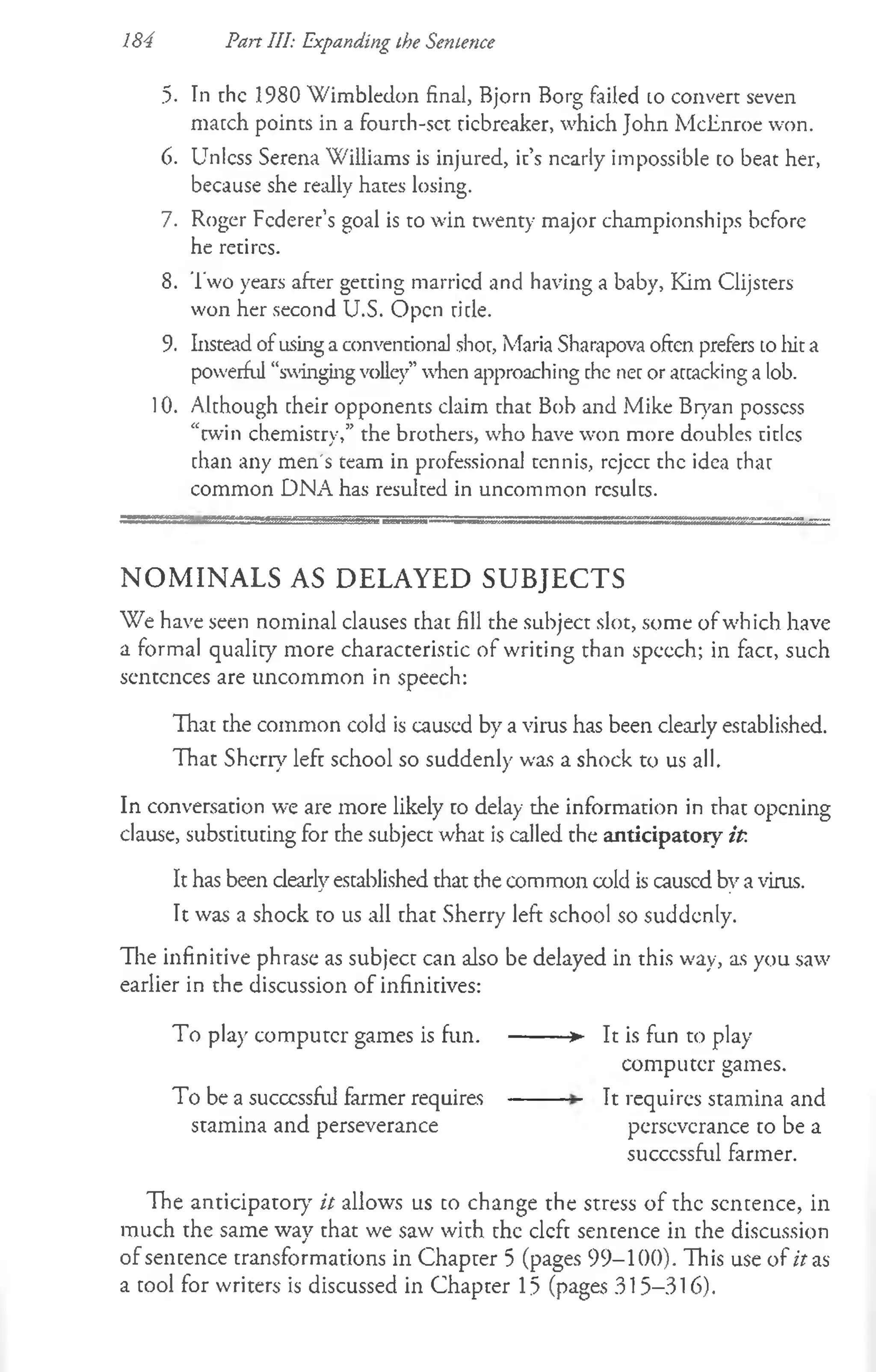 184 Part III: Expanding the Sentence
.5. In the 1980 Wimbledon final, Bjorn Borg failed to convert seven
match points in a fourth-set. tiebreaker, which John McEnroe won.
6. Unless Serena Williams is injured, it’s nearly impossible to beat her,
because she really hates losing.
7. Roger Fcderer’s goal is to win twenty major championships before
he retires.
8. Two years after getting married and having a baby, Kim Clijsters
won her second U.S. Open title.
9. Instead ofusing a conventional shot, Maria Sharapova often prefers to liit a
powerful “swingingvolley” when approaching the net or attacking a lob.
10. Although cheir opponents claim that Bob and Mike Bryan possess
“twin chemistry,” the brothers, who have won more doubles titles
chan any men's team in professional tennis, reject the idea thar
common DNA has resulted in uncommon results.
N O M I N A L S AS D E L A Y E D S U B JE C T S
We have seen nominal clauses chac fill the subject slot, some of which have
a formal quality more characteristic of writing than spccch; in fact, such
sentences are uncommon in speech:
That the common cold is caused by a virus has been clearly escablished.
That Sherry lefc school so suddenly was a shock to us all.
In conversation we are more likely co delay the information in that opening
clause, substituting for the subject what is called the anticipatory it.
It has been clearly established that the common cold is caused by a virus.
It was a shock to us all that Sherry left school so suddenly.
The infinitive phrase as subject can also be delayed in this way, as you saw
earlier in the discussion of infinitives:
To play compuccr games is fun. --------► It is fun to play
computer games.
To be a succcssful farmer requires -------- It requires stamina and
stamina and perseverance perseverance to be a
succcssful farmer.
The anticipatory it allows us to change the stress of the sentence, in
much the same way that we saw with the cleft sentence in che discussion
of sencence cransformations in Chaprer 5 (pages 99-100). This use of it as
a cool for writers is discussed in Chapter 15 (pages 315-316).
 