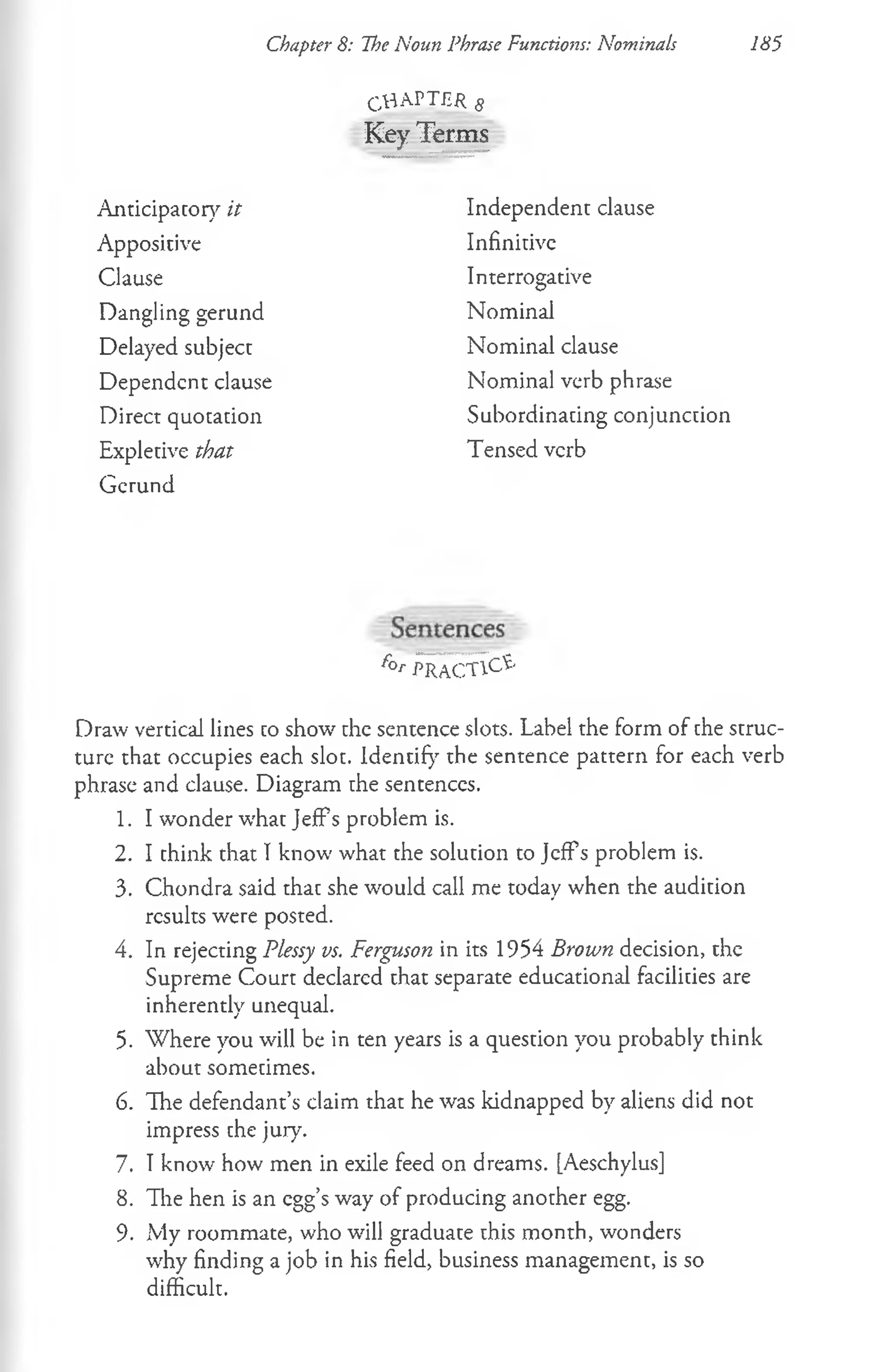 Chapter S: The Noun Phrase Functions: Nominals 185
CHAPTER 8
Key Terms
Anticipator}'' it
Appositive
Clause
Dangling gerund
Delayed subject
Dependent clause
Direct quotation
Expletive that
Gerund
f°r p r a c tic e
Draw vertical lines co show the sentence slots. Label the form of the struc­
ture that occupies each slot. Identify the sentence pattern for each verb
phrase and clause. Diagram the sentences.
1. I wonder what JefPs problem is.
2. I think that I know what the solution to JefFs problem is.
3. Chondra said that she w'ould call me today when the audition
results were posted.
4. In rejecting Plessy vs. Ferguson in its 1954 Brown decision, the
Supreme Court declared that separate educational facilities are
inherently unequal.
5. Where you will be in ten years is a question you probably think
about sometimes.
6. The defendant’s claim that he was kidnapped by aliens did not
impress the jury.
7. Tknow how men in exile feed on dreams. [Aeschylus]
8. The hen is an egg’s way of producing another egg.
9. My roommate, who will graduate this month, wonders
why finding a job in his field, business management, is so
difficult.
Independent clause
Infinitive
Interrogative
Nominal
Nominal clause
Nominal verb phrase
Subordinating conjunction
Tensed verb
 