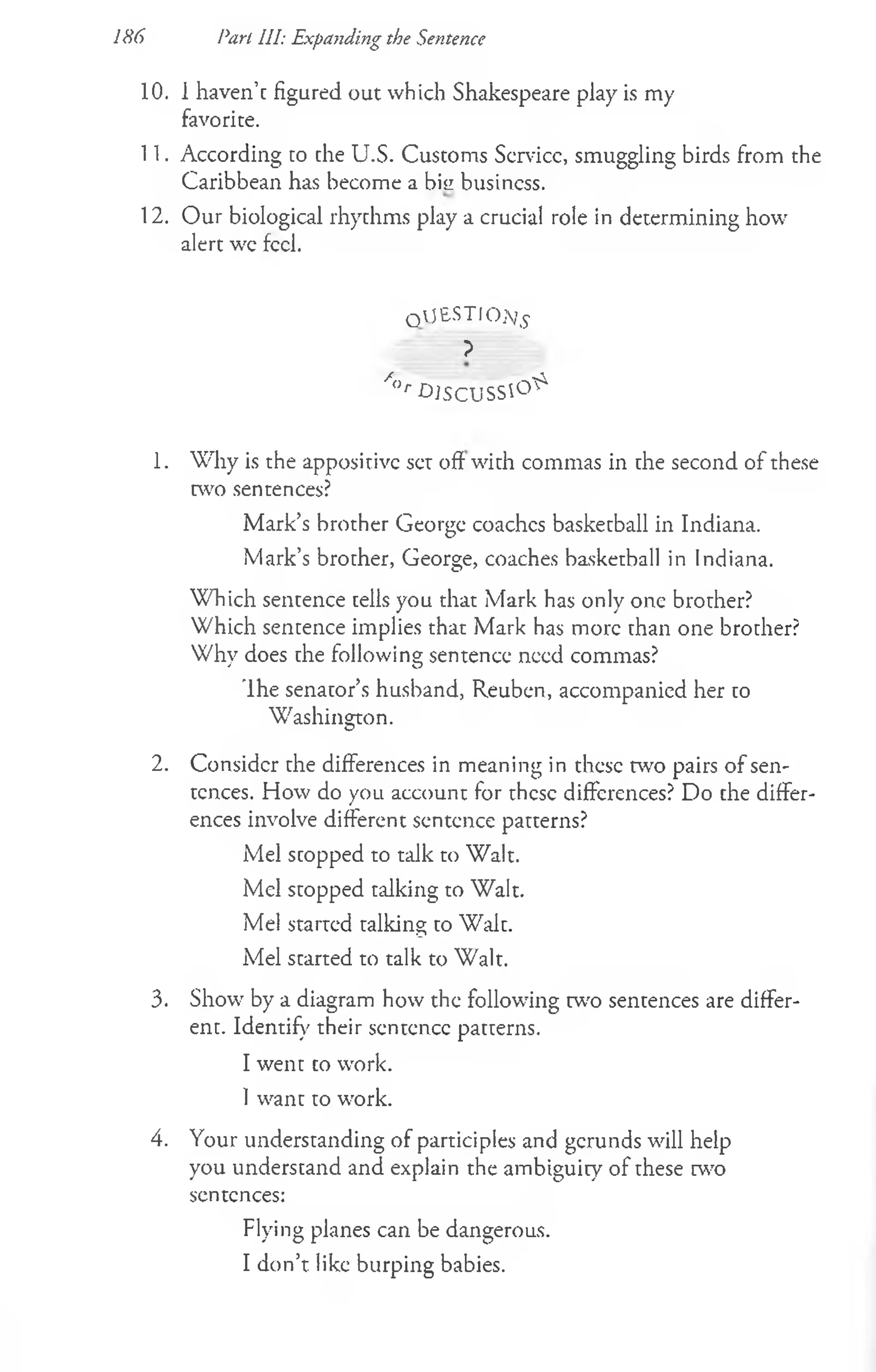 10. 1 haven’c figured out which Shakespeare play is my
favorite.
11. According to the U.S. Customs Scrvicc, smuggling birds from the
Caribbean has become a bisi business.
12. Our biological rhythms play a crucial role in determining how
alert wc feel.
qaJ£STIO;/£
?
/<
>
rD I S C U S S ^
1. Why is the appositive set off with commas in the second of these
two sentences?
Mark’s brother George coaches basketball in Indiana.
Mark’s brother, George, coaches basketball in Indiana.
Which sentence tells you that Mark has only one brother?
Which sentence implies that Mark has more than one brother?
Why does the following sentence need commas?
'Ihe senator’s husband, Reuben, accompanied her to
Washington.
2. Consider the differences in meaning in these two pairs of sen­
tences. How do you account for these differences? Do che differ­
ences involve different sentence patcerns?
Mel scopped to talk to Walt.
Mel stopped talking to Walt.
Mel started talking to Walt.
Mel started to talk to Walt.
3. Show by a diagram how the following w o sentences are differ­
ent. Identify their sentence patterns.
I went co work.
1want to wrork.
4. Your undemanding of participles and gerunds will help
you understand and explain the ambiguity of these two
sentences:
Flying planes can be dangerous.
I don’t like burping babies.
186 Part III: Expanding the Sentence
 