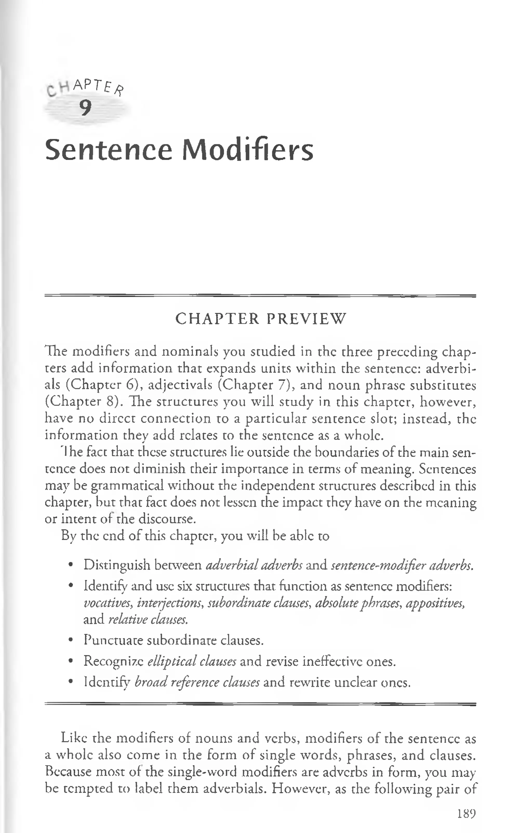 AP Tf^>
9
Sentence Modifiers
C H A P T E R P R E V IE W
Hie modifiers and nominals you studied in the three preceding chap­
ters add information that expands units within the sentence: adverbi­
als (Chapter 6), adjectivals (Chapter 7), and noun phrase substitutes
(Chapter 8). The structures you will study in this chapter, however,
have no dircct connection to a particular sentence slot; instead, the
information they add relates to the sentence as a whole.
'I he fact that these structures lie outside the boundaries of the main sen­
tence does not diminish their importance in terms of meaning. Sentences
may be grammatical without the independent structures described in this
chapter, but that fact does not lessen the impact they have on the meaning
or intent of the discourse.
By the end of this chapter, you will be able to
• Distinguish between adverbial adverbs and sentence-modifier adverbs.
• Identify and use six structures that function as sentence modifiers:
vocatives, interjections, subordinate clauses, absolutephrases, appositives,
and relative clauses.
• Punctuate subordinate clauses.
• Recognize elliptical clauses and revise ineffective ones.
• Identify broad reference clauses and rewrite unclear ones.
Like the modifiers of nouns and verbs, modifiers of the sentence as
a whole also come in the form of single words, phrases, and clauses.
Because most of the single-word modifiers are adverbs in form, you may
be tempted to label them adverbials. However, as the following pair of
189
 