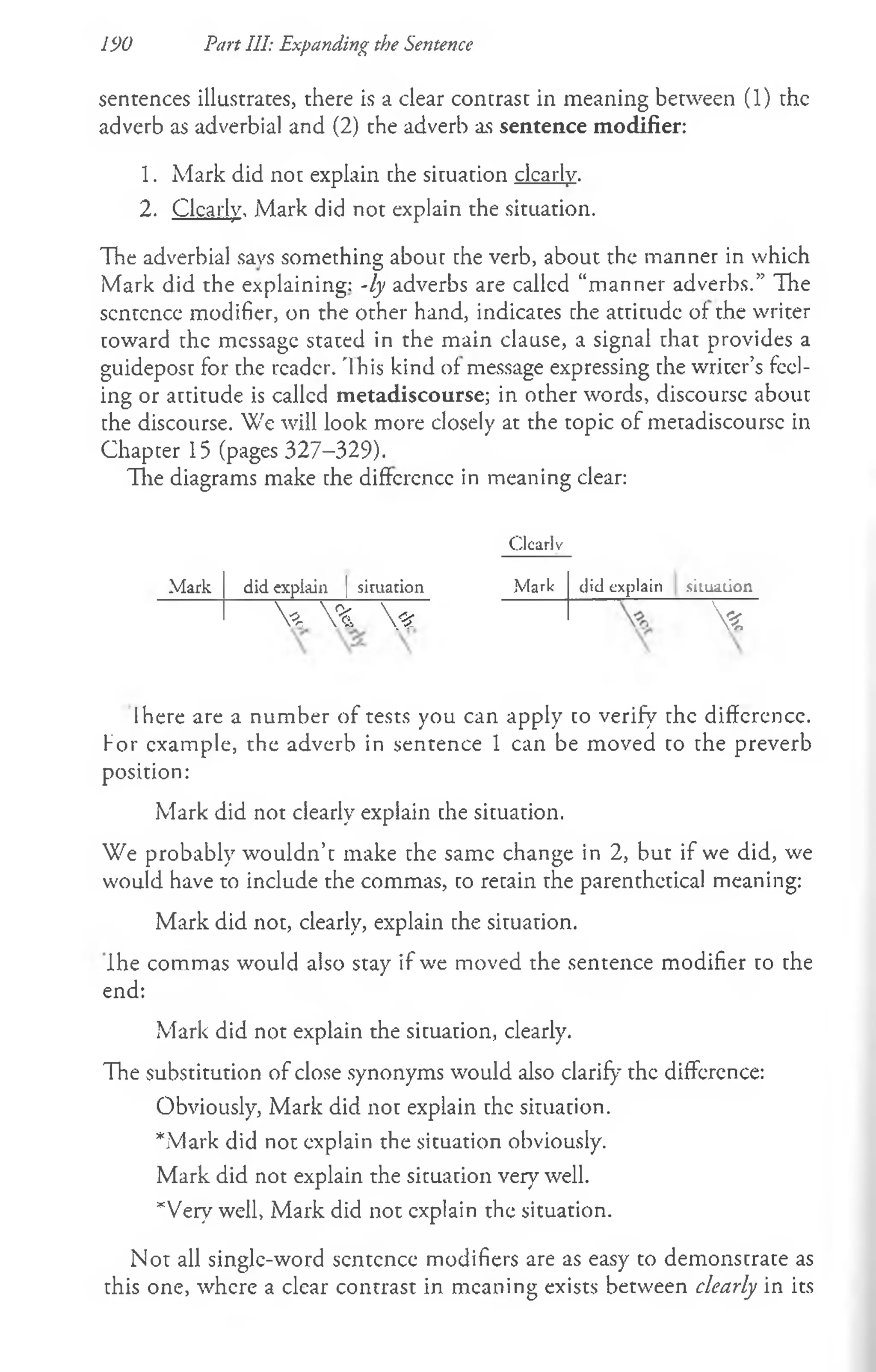 190 Part III: Expanding the Sentence
sentences illustrates, there is a clear contrast in meaning between (1) the
adverb as adverbial and (2) the adverb as sentence modifier:
1. Mark did not explain the situation clearly.
2. Clearly, Mark did not explain the situation.
The adverbial savs something about the verb, about the manner in which
Mark did the explaining: -ly adverbs are called “manner adverbs.” The
sentence modifier, on the other hand, indicates the attitude of the writer
toward the message stated in the main clause, a signal that provides a
guidepost for the reader. '1his kind of message expressing the writer’s feel­
ing or attitude is called metadiscourse; in other words, discourse about
the discourse. We will look more closely at the topic of metadiscoursc in
Chapter 15 (pages 327-329).
The diagrams make the difference in meaning clear:
Clcarlv
M ark did explain | siruation Mark did explain situation
V % <z  *
Ihere are a number of tests you can apply to verify the difference,
f or example, the adverb in sentence 1 can be moved to the preverb
position:
Mark did not clearly explain che situation.
We probably wouldn’t make the same change in 2, but if we did, we
would have to include the commas, to retain the parenthetical meaning:
Mark did not, clearly, explain the situation.
Ihe commas would also stay if we moved the sentence modifier to the
end:
Mark did not explain the situation, clearly.
The substitution of close synonyms would also clarify the difference:
Obviously, Mark did not explain the situation.
*Mark did not explain the situation obviously.
Mark did not explain the situation very well.
*Very well, Mark did not explain the situation.
Not all single-word sentence modifiers are as easy to demonstrate as
this one, where a clear contrast in meaning exists between clearly in its
 