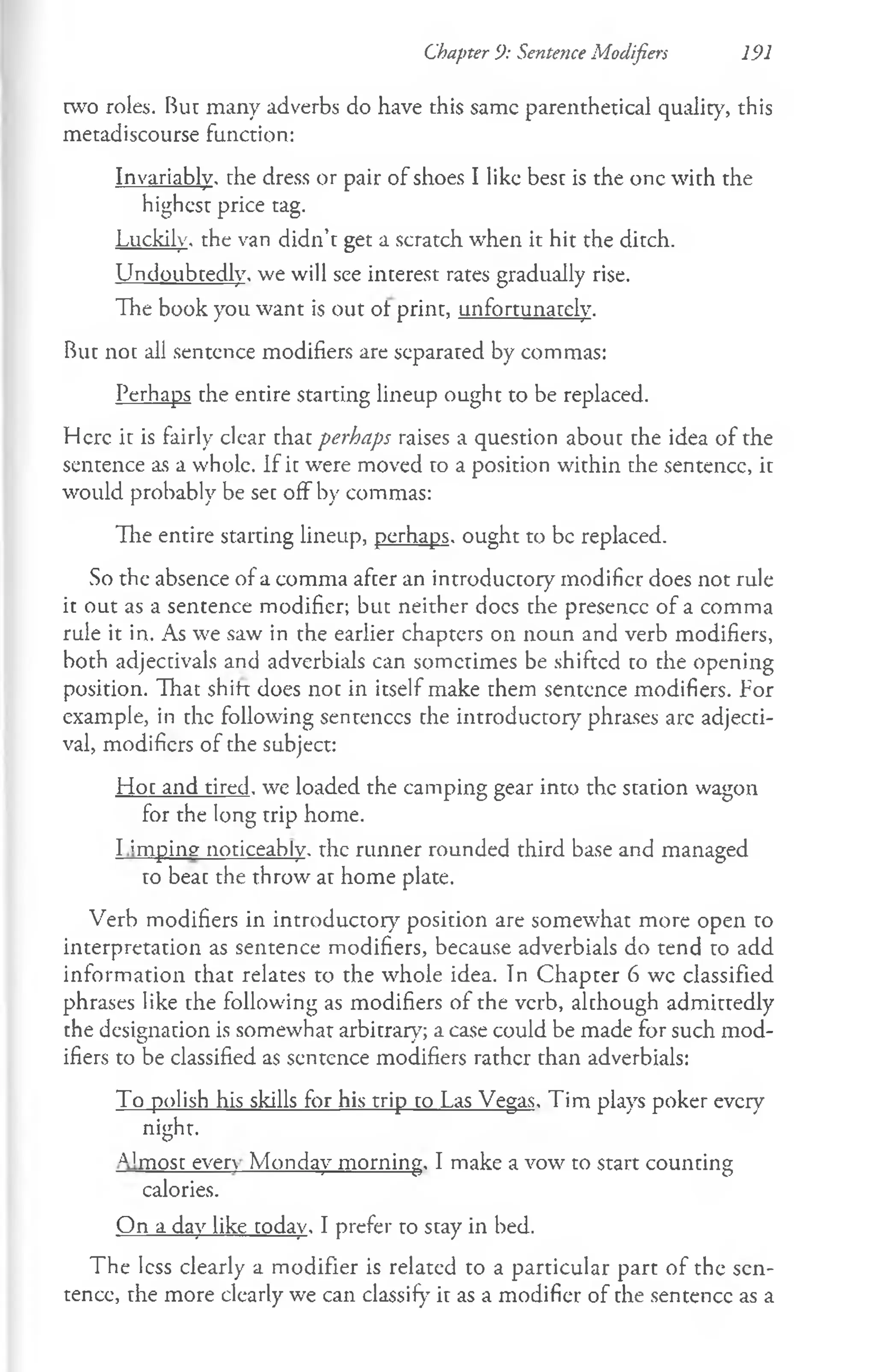 Chapter 9: Sentence Modifiers 191
rvvo roles. But many adverbs do have this same parenthetical quality, this
metadiscourse function:
Invariably, the dress or pair of shoes I like best is the one with the
highest price tag.
Luckily, the van didn’t get a scratch when it hit the ditch.
Undoubtedly, we will see interest rates gradually rise.
The book you want is out ot print, unfortunately.
But not all sentence modifiers are separated by commas:
Perhaps the entire starting lineup ought to be replaced.
Here it is fairly clear that perhaps raises a question about the idea of the
sentence as a whole. If it were moved to a position within the sentence, it
would probably be set off by commas:
The entire starting lineup, perhaps, ought to be replaced.
So the absence of a comma after an introductory modifier does not rule
it out as a sentence modifier; but neither docs the presence of a comma
rule it in. As we saw in the earlier chapters on noun and verb modifiers,
both adjectivals and adverbials can sometimes be shifted to the opening
position. That shift does not in itself make them sentence modifiers. For
example, in the following sentences the introductory phrases arc adjecti­
val, modifiers of the subject:
Hot and tired, we loaded the camping gear into the station wagon
for the long trip home.
I ;mping noticeably, the runner rounded third base and managed
to beat the throw at home plate.
Verb modifiers in introductory position are somewhat more open to
interpretation as sentence modifiers, because adverbials do tend to add
information that relates to the whole idea. Tn Chapter 6 wc classified
phrases like the following as modifiers of the verb, although admittedly
the designation is somewhat arbitrary; a case could be made for such mod­
ifiers to be classified as sentence modifiers rather than adverbials:
To polish his skills for his trip to Las Vegas. Tim plays poker every
night.
A1most even Monday morning. I make a vow to start counting
calories.
On a day like today. I prefer to stay in bed.
The less clearly a modifier is related to a particular part of the sen­
tence, the more clearly we can classify it as a modifier of the sentence as a
 