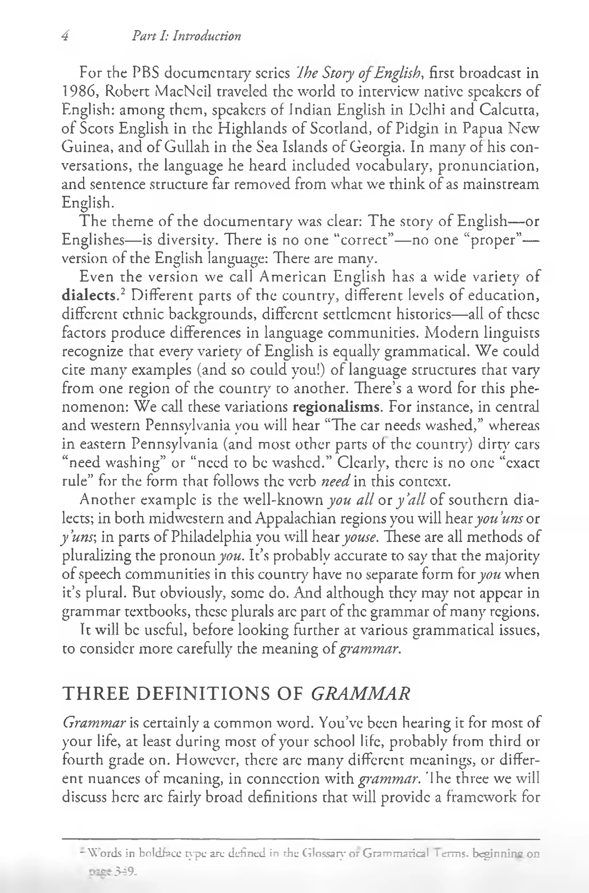 4 Pan I: Introduction
For the PBS documentary series Ihe Story of English, first broadcast in
1986, Robert MacNcil traveled the world to interview native speakers of
English: among them, speakers of Indian English in Delhi and Calcutta,
of Scots English in the Highlands of Scotland, of Pidgin in Papua New
Guinea, and of Gullah in the Sea Islands of Georgia. In many of his con­
versations, the language he heard included vocabulary, pronunciation,
and sentence structure far removed from what we think of as mainstream
English.
The theme of the documentary was clear: The story of English— or
Englishes— is diversity. There is no one “correct”— no one “proper”—
version of the English language: There are many.
Even the version we call American English has a wide variety of
dialects.2 Different parts of the country, different levels of education,
different ethnic backgrounds, different settlement histories— all of these
factors produce differences in language communities. Modern linguists
recognize that every variety of English is equally grammatical. We could
cite many examples (and so could you!) of language structures that vary
from one region of the country to another. There’s a word for this phe­
nomenon: We call these variations regionalisms. For instance, in central
and western Pennsylvania you will hear “The car needs washed,” whereas
in eastern Pennsylvania (and most other parts of the country') dirt}' cars
“need washing” or “need to be washed.” Clearly, there is no one “exact
rule” for the form that follows the verb need in this context.
Another example is the well-known you all or y ’
all of southern dia­
lects; in both midwestern and Appalachian regions you will hearjyou 'uns or
y'uns in parts of Philadelphia you will hear youse. These are all methods of
pluralizing the pronoun you. It’s probably accurate to say that the majority
of speech communities in this country7have no separate form foryou when
it’s plural. But obviously, some do. And although they may not appear in
grammar textbooks, these plurals arc part of the grammar of many regions.
It will be useful, before looking further at various grammatical issues,
to consider more carefully the meaning ofg>'ammar.
THREE DEFINITIONS OF GRAMMAR
Grammar is certainly a common word. You’ve been hearing it for most of
your life, at least during most of your school life, probably from third or
fourth grade on. However, there arc many different meanings, or differ­
ent nuances of meaning, in connection with grammar. 'Ihe three we will
discuss here arc fairly broad definitions that will provide a framework for
- W ords in boldfacc type arc defined in the Glossary or Grammaiical 1erms. beginning on
349-
 