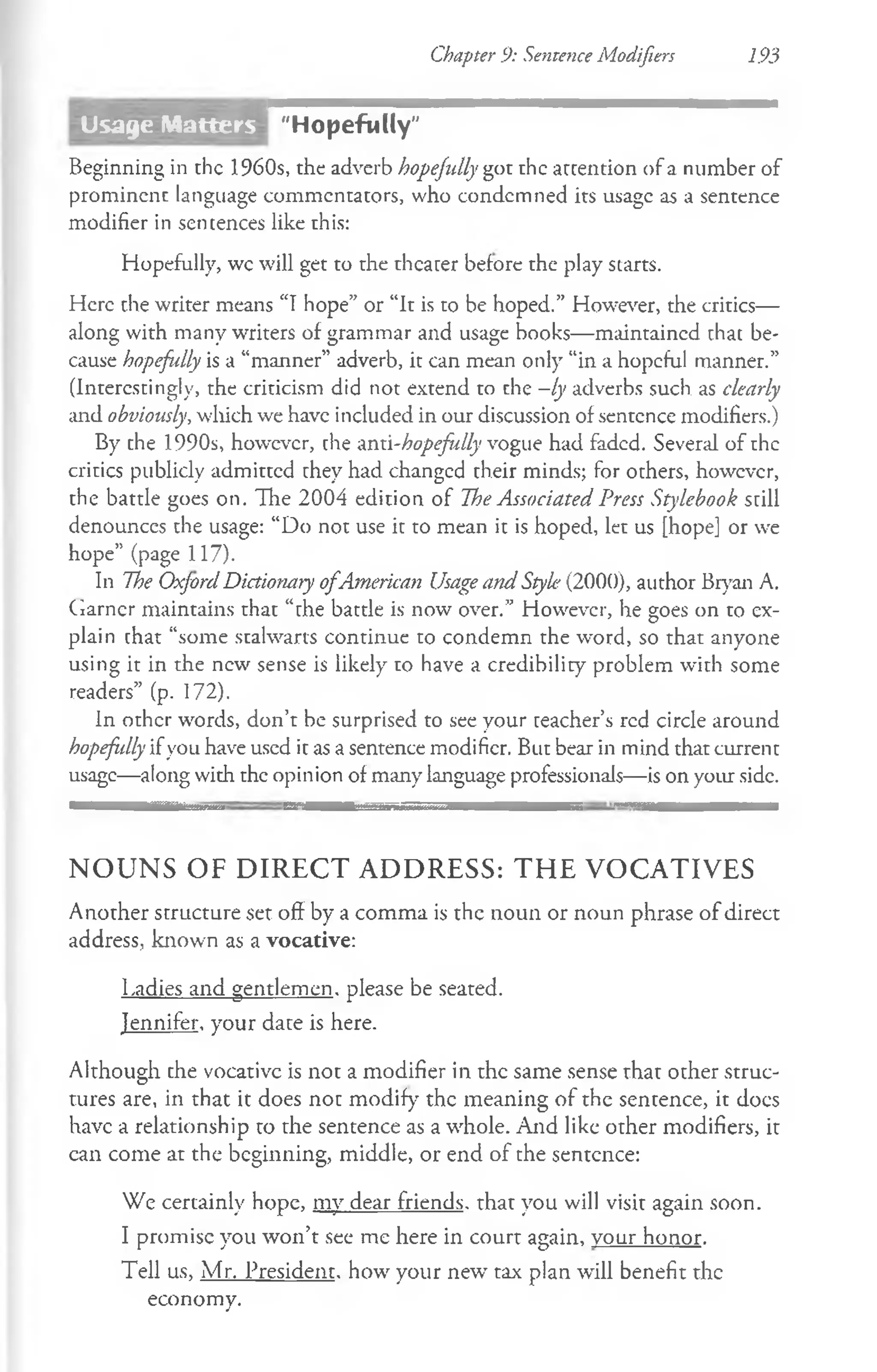 Chapter 9: Sentence Modifiers 193
"Hopefully"
Beginning in the 1960s, the adverb hopefully got the attention of a number of
prominenc language commentators, who condemned its usage as a sentence
modifier in sentences like this:
Hopefully, wc will get to the theater before the play starts.
Here the writer means “Thope” or “It is to be hoped.” However, the critics—
along with many writers of grammar and usage books— maintained chat be­
cause hopefully is a “manner” adverb, it can mean only “in a hopeful manner.”
(Interestingly, the criticism did not extend to che —
ly adverbs such as clearly
and obviously, wliich we have included in our discussion of sentence modifiers.)
By the 1990s, however, che Ami-hopefully vogue had faded. Several of the
critics publicly admitted they had changed their minds; for others, however,
the battle goes on. The 2004 edition of The Associated Press Stylebook still
denounces the usage: “Do not use it to mean it is hoped, let us [hope] or we
hope” (page 117).
In The OxfordDictionary ofAmerican Usageand Style (2000), author Bryan A.
Garner maintains that “the battle is now over.” However, he goes on to ex­
plain chat “some stalwarts continue to condemn the word, so that anyone
using it in the new sense is likely to have a credibility problem with some
readers” (p. 172).
In other words, don’t be surprised to see your teacher’s red circle around
hopefidlyifyou have used it as a sentence modifier. But bear in mind that current
usage—along with the opinion of many language professionals—is on your side.
N O U N S O F D IR E C T A D D R E S S : T H E V O C A T IV E S
Another structure set off by a comma is the noun or noun phrase of direct
address, known as a vocative:
Ladies and gentlemen, please be seated.
Jennifer, your date is here.
Although the vocativc is not a modifier in the same sense that other struc­
tures are, in that it does not modify' the meaning of the sentence, it docs
have a relationship to the sentence as a whole. And like other modifiers, it
can come at the beginning, middle, or end of the sentence:
We certainly hope, my dear friends, that you will visit again soon.
I promise you won’t see me here in court again, vour honor.
Tell us, Mr. President, how your new’ tax plan will benefit the
economy.
Usage Matters
 