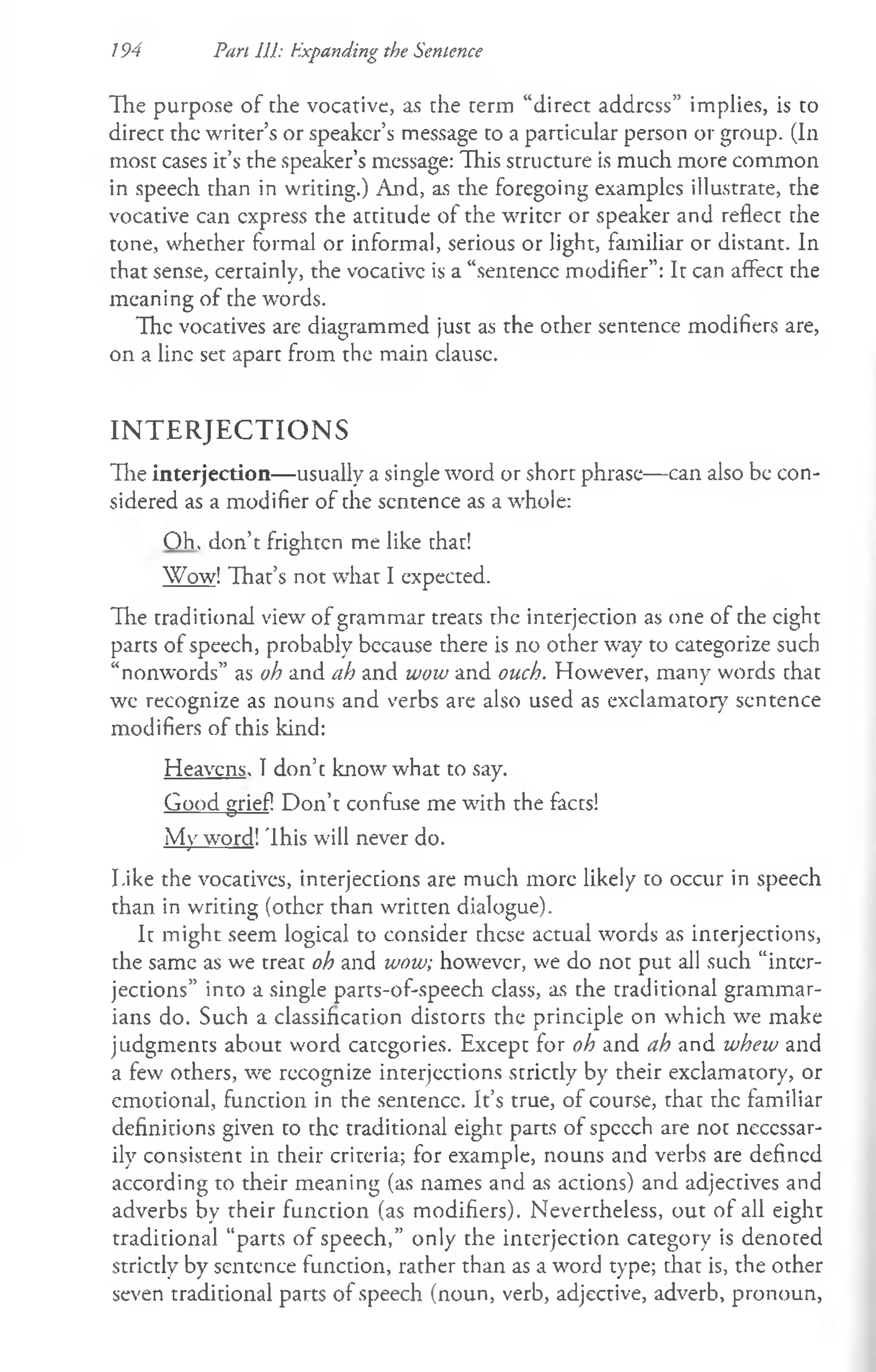 / 94 Part 111: Expanding the Sentence
The purpose of the vocative, as the term “direct address” implies, is to
direct the writer’s or speaker’s message to a particular person or group. (In
most cases it’s the speaker’s message: This structure is much more common
in speech than in writing.) And, as the foregoing examples illustrate, the
vocative can express the attitude of the writer or speaker and reflect the
tone, whether formal or informal, serious or light, familiar or distant. In
that sense, certainly, the vocative is a “sentence modifier”: It can affect the
meaning of the words.
The vocatives are diagrammed just as the other sentence modifiers are,
on a line set apart from the main clause.
IN T E R J E C T IO N S
The interjection— usually a single word or short phrase— can also be con­
sidered as a modifier of the sentence as a whole:
O h. don’t frighten me like that!
Wow! That’s not what I expected.
The traditional view of grammar treats the interjection as one of the eight
parts of speech, probably because there is no other way to categorize such
“nonwords” as oh and ah and wow and ouch. However, many words that
we recognize as nouns and verbs are also used as exclamatory sentence
modifiers of this kind:
Heavens. I don’t know what to say.
Good grief! Don’t confuse me with the facts!
My word!This will never do.
I.ike the vocatives, interjections are much more likely to occur in speech
than in writing (other than written dialogue).
It might seem logical to consider these actual words as interjections,
the same as we treat oh and wow; however, we do not put all such “inter­
jections” into a single parts-of-speech class, as the traditional grammar­
ians do. Such a classification distorts the principle on which we make
judgments about word categories. Except for oh and ah and whew and
a few others, we recognize interjections strictly by their exclamatory, or
emotional, function in the sentence. It’s true, of course, that the familiar
definitions given to the traditional eight parts of speech are not necessar­
ily consistent in their criteria; for example, nouns and verbs are defined
according to their meaning (as names and as actions) and adjectives and
adverbs by their function (as modifiers). Nevertheless, out of all eight
traditional “parts of speech,” only the interjection category is denoted
strictly by sentence function, rather than as a word type; that is, the other
seven traditional parts of speech (noun, verb, adjective, adverb, pronoun,
 