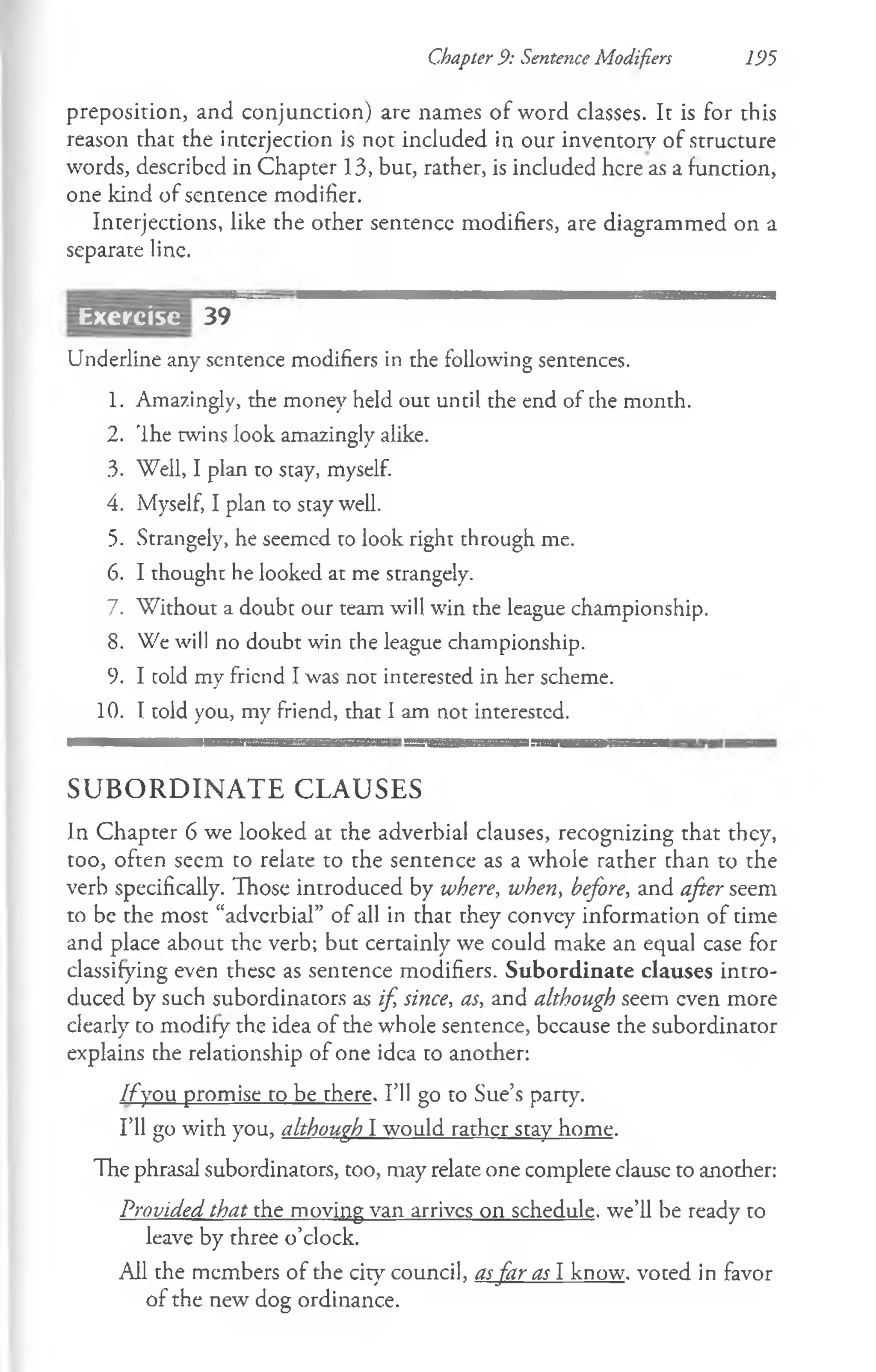 Chapter 9: Sentence Modifiers 195
preposition, and conjunction) are names of word classes. It is for this
reason that the interjection is not included in our inventory of structure
words, described in Chapter 13, but, rather, is included here as a function,
one kind of sentence modifier.
Interjections, like the other sentence modifiers, are diagrammed on a
separate line.
39
Underline any sentence modifiers in the following sentences.
1. Amazingly, the money held out until the end of the month.
2. Ihe twins look amazingly alike.
3. Well, I plan to stay, myself.
4. Myself, I plan to stay well.
5. Strangely, he seemed to look right through me.
6. I thought he looked at me strangely.
7. Without a doubt our team will win the league championship.
8. We will no doubt win the league championship.
9. I told my friend I was not interested in her scheme.
10. I told you, my friend, that I am not interested.
S U B O R D I N A T E C L A U SE S
In Chapter 6 we looked at the adverbial clauses, recognizing that they,
too, often seem to relate to the sentence as a whole rather than to the
verb specifically. Those introduced by where, when, before, and after seem
to be the most “adverbial” of all in that they convcy information of time
and place about the verb; but certainly we could make an equal case for
classifying even these as sentence modifiers. Subordinate clauses intro­
duced by such subordinators as if, since, as, and although seem even more
clearly to modify the idea of the whole sentence, bccause the subordinator
explains the relationship of one idea to another:
I f you promise to be there. I’ll go to Sue’s party.
I’ll go with you, although I would rather stay home.
The phrasal subordinators, too, may relate one complete clausc to another:
Provided that the moving van arrives on schedule, we’ll be ready to
leave by three o’clock.
All the members of the city council, asfar as I know, voted in favor
of the new dog ordinance.
Exercise
 