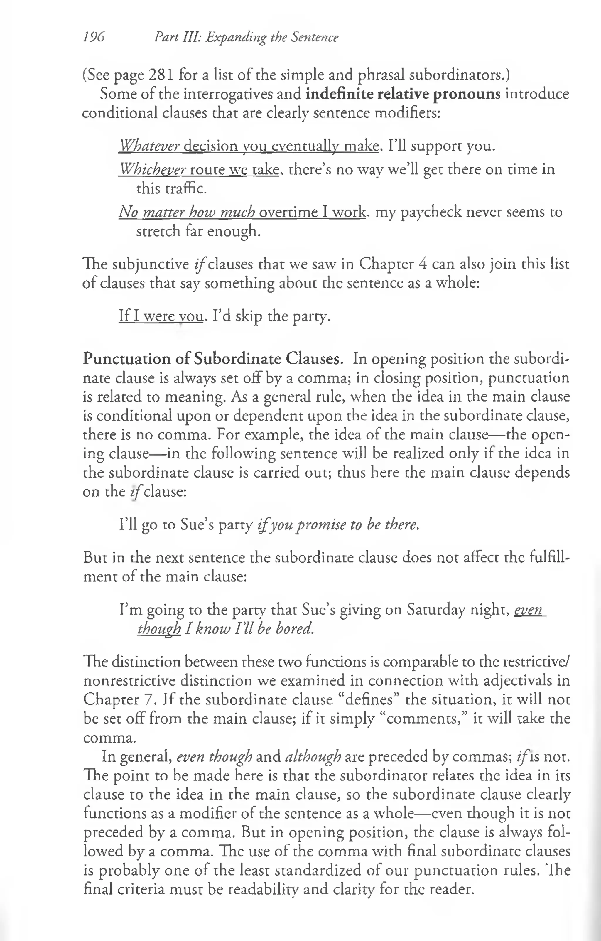 196 Part III: Expanding the Sentence
(See page 281 for a list of the simple and phrasal subordinators.)
Some of the interrogatives and indefinite relative pronouns introduce
conditional clauses that are clearly sentence modifiers:
Whatever decision you eventually make. I’ll support you.
Whichever route we take, there’s no way we’ll get there on time in
this traffic.
No matter how much overtime I work, my paycheck never seems to
stretch far enough.
The subjunctive z/clauses that we saw in Chapter 4 can also join this list
of clauses that say something about the sentence as a whole:
If I were vou. I’d skip the party.
Punctuation of Subordinate Clauses. In opening position the subordi­
nate clause is always set off by a comma; in closing position, punctuation
is related to meaning. As a general rule, when the idea in the main clause
is conditional upon or dependent upon the idea in the subordinate clause,
there is no comma. For example, the idea of the main clause— the open­
ing clause— in the following sentence will be realized only if the idea in
the subordinate clause is carried out; thus here the main clause depends
on the i f clause:
I’ll go to Sue’s party i f you promise to be there.
But in the next sentence the subordinate clausc does not affect the fulfill­
ment of the main clause:
I’m going to the party that Sue’s giving on Saturday night, even
though I know I'll be bored.
The distinction between these two functions is comparable to the restrictive/
nonrestrictive distinction we examined in connection with adjectivals in
Chapter 7. Jf the subordinate clause “defines” the situation, it will not
be set off from the main clause; if it simply “comments,” it will take the
comma.
In general, even though and although are preceded by commas; ifis not.
The point to be made here is that the subordinator relates the idea in its
clause to the idea in the main clause, so the subordinate clause clearly
functions as a modifier of the sentence as a whole— even though it is not
preceded by a comma. But in opening position, the clause is always fol­
lowed by a comma. The use of the comma with final subordinate clauses
is probably one of the least standardized of our punctuation rules. The
final criteria must be readability and clarity for the reader.
 