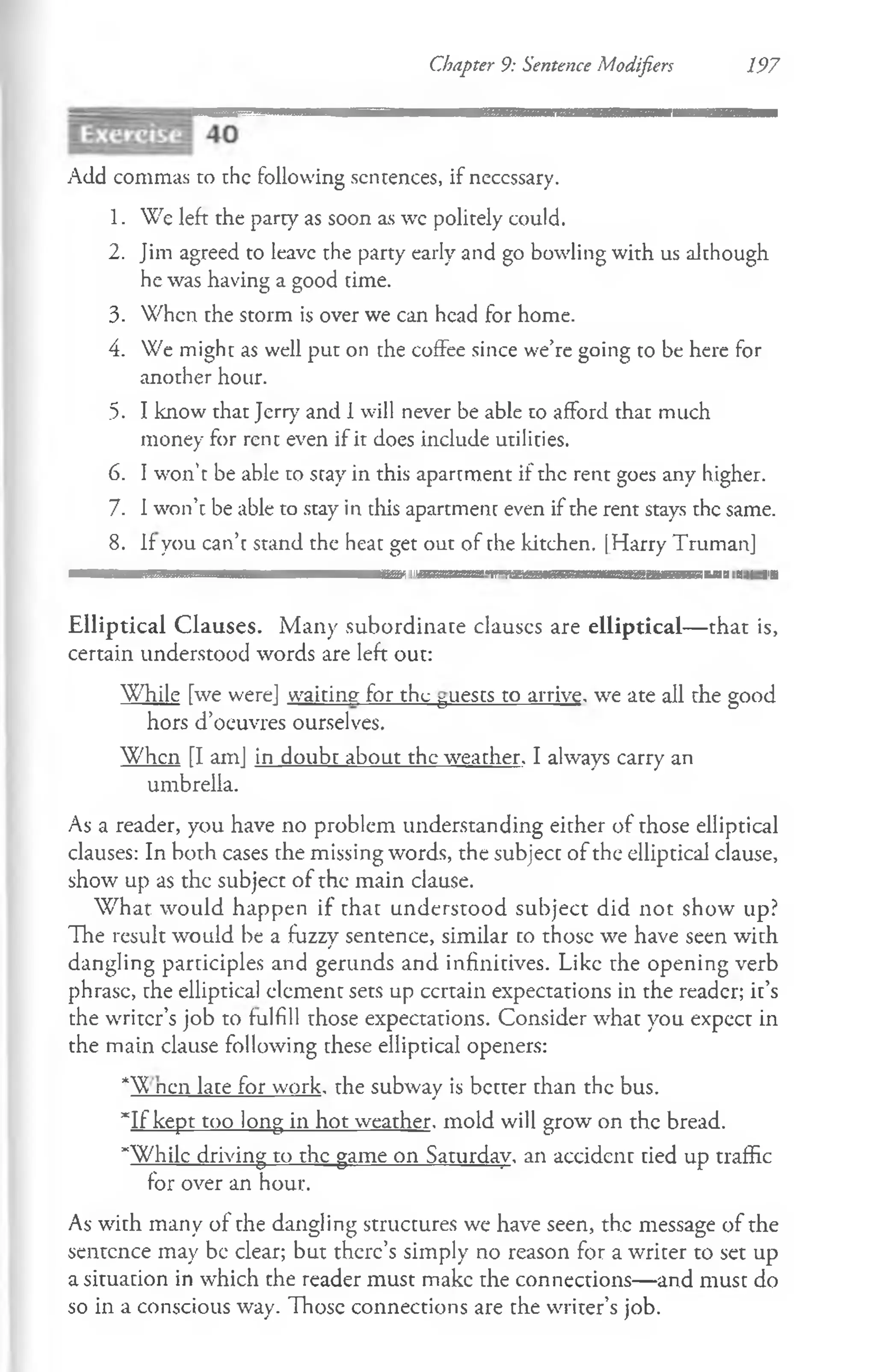 Chapter 9: Sentence Modifiers 197
Add commas to the following sentences, if neccssary.
1. We left the party as soon as wc politely could.
2. Jim agreed to leave the party early and go bowling with us although
he was having a good time.
3. When the storm is over we can head for home.
4. We might as well put on the coffee since we’re going to be here for
another hour.
5. I know that Jerry and 1will never be able to afford that much
money for rent even if it does include utilities.
6. I won’t be able to stay in this apartment if the rent goes any higher.
7. I won’t be able to stay in this apartment even if the rent stays the same.
8. If you can’t stand the heat get out of the kitchen. [Harry Truman]
in i i i <ii|i ih ii'i' mi n im u m in n i i i n m I'ni'aiimm iiiii'M ii'nn m n n i l I'i
Elliptical Clauses. Many subordinate clauscs are elliptical— that is,
certain understood words are left out:
While [we were] waiting for the 5uests to arrive, we ate all the good
hors d’oeuvres ourselves.
W hen [I am] in doubt about the weather. I always carry an
umbrella.
As a reader, you have no problem understanding either of those elliptical
clauses: In both cases the missing words, the subject of the elliptical clause,
show up as the subject of the main clause.
W hat would happen if that understood subject did not show up?
The result would be a fuzzy sentence, similar to those we have seen with
dangling participles and gerunds and infinitives. Like rhe opening verb
phrase, the elliptical element sets up ccrtain expectations in the reader; it’s
the writer’s job to fulfill those expectations. Consider what you expect in
the main clause following these elliptical openers:
* nen late for work, the subway is better than the bus.
“If kept too long in hot weather, mold will grow on the bread.
“While driving to the game on Saturday, an accident tied up traffic
for over an hour.
As with many of the dangling structures we have seen, the message of the
sentence may be clear; but there’s simply no reason for a writer to set up
a situation in w-hich the reader must make the connections— and must do
so in a conscious way. Those connections are the writer’s job.
 
