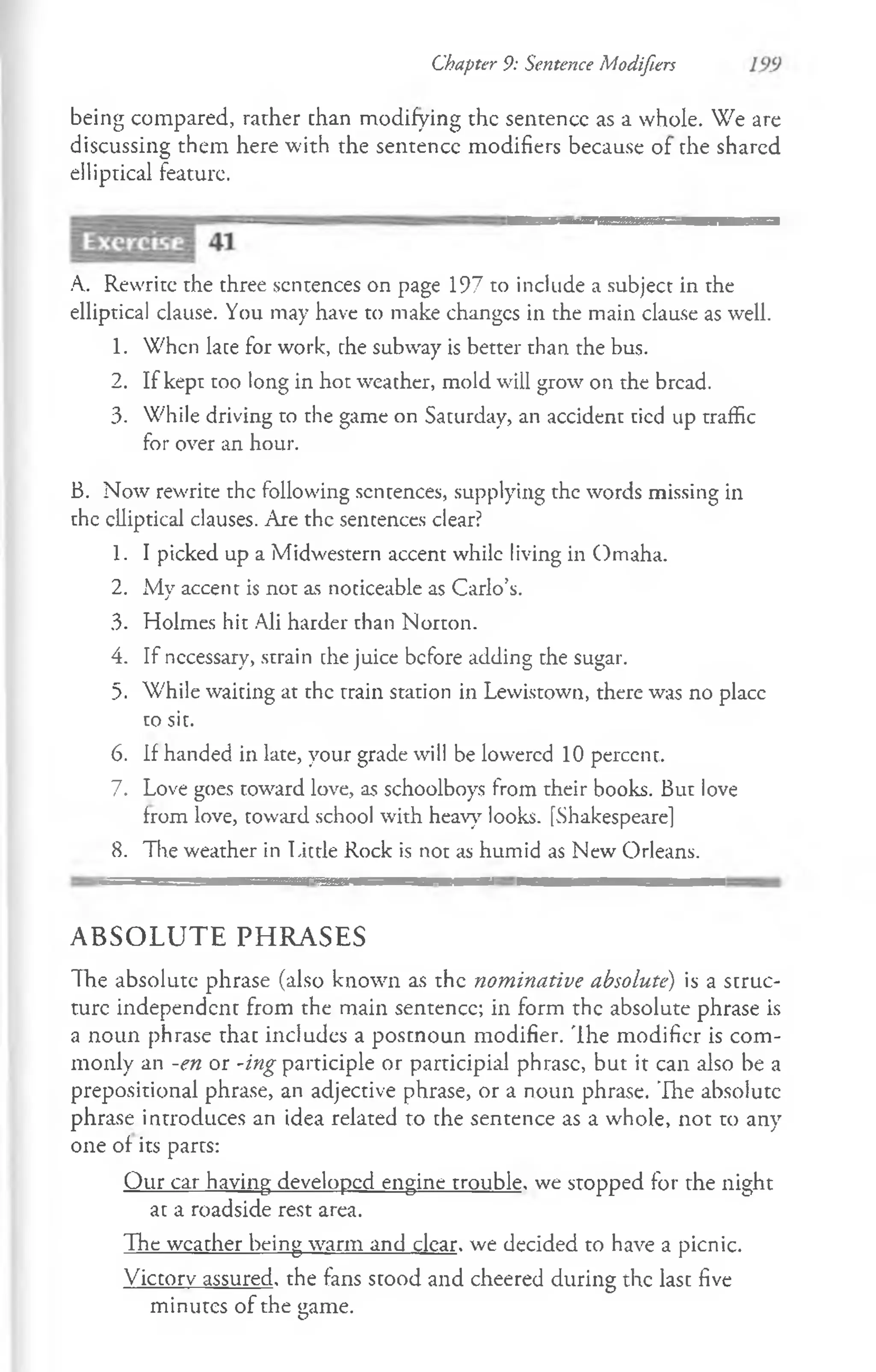 Chapter 9: Sentence Modifiers
being compared, rather chan modifying the sentence as a whole. We are
discussing them here with the sentence modifiers because of the shared
elliptical feature.
A. Rewrite the three sentences on page 197 to include a subject in the
elliptical clause. You may have to make changcs in the main clause as well.
1. When lace for work, che subway is better than the bus.
2. If kept too long in hot weather, mold will grow on the bread.
3. While driving to the game on Saturday, an accident tied up traffic
for over an hour.
B. Now rewrite the following sentences, supplying the words missing in
the clliptical clauses. Are the sentences clear?
1. I picked up a Midwestern accent while living in Omaha.
2. My accent is not as noticeable as Carlo’s.
3. Holmes hit Ali harder than Norton.
4. If necessary, strain che juice before adding the sugar.
5. While waiting at the train station in Lewistown, there was no place
to sit.
6. If handed in late, your grade will be lowered 10 percent.
7. Love goes toward love, as schoolboys from their books. But love
from love, toward school with heavy looks. [Shakespeare]
8. The weather in Little Rock is not as humid as New Orleans.
A B S O L U T E P H R A S E S
The absolute phrase (also known as the nominative absolute) is a struc­
ture independent from the main sentence; in form the absolute phrase is
a noun phrase thac includes a postnoun modifier. The modifier is com­
monly an -en or -ing participle or participial phrase, but it can also be a
prepositional phrase, an adjective phrase, or a noun phrase. The absolute
ph rase introduces an idea related to the sentence as a whole, not to any
one of its parts:
Our car having developed engine trouble, we stopped for the night
at a roadside rest area.
The weather being warm and clear, we decided to have a picnic.
Victory assured, the fans stood and cheered during the last five
minutes of the game.
 