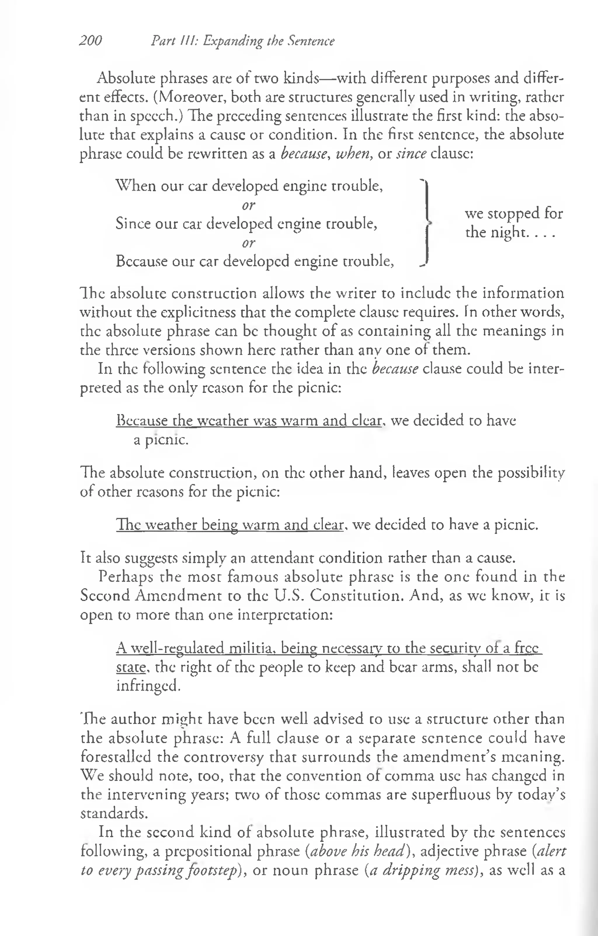 200 Part III: Expanding the Sentence
Absolute phrases are of two kinds— with different purposes and differ­
ent effects. (Moreover, both are structures generally used in writing, rather
than in spccch.) The preceding sentences illustrate the first kind: the abso­
lute that explains a causc or condition. In che first sentence, the absolute
phrase could be rewritten as a because, when, or since clausc:
When our car developed engine trouble, '
Bccause our car developed engine trouble, „
The absolute construction allows the writer to includc the information
without the explicitness that the complete clause requires. In other words,
the absolute phrase can be thought of as containing all the meanings in
the three versions shown here rather than any one of them.
In the following sentence the idea in the because clause could be inter­
preted as the only reason for the picnic:
Because the weather was warm and clear, we decided to have
The absolute construction, on the other hand, leaves open the possibility
of other reasons for the picnic:
The weather being warm and clear, we decided to have a picnic.
It also suggests simply an attendant condition rather than a cause.
Perhaps the most famous absolute phrase is the one found in the
Second Amendment to the U.S. Constitution. And, as wc know, it is
open to more chan one interpretation:
A well-regulated militia, being necessary to the security of a free
state, the right of the people to keep and bear arms, shall not be
infringed.
The author might have been well advised co use a structure other than
the absolute phrase: A full clause or a separate sentence could have
forestalled the controversy that surrounds the amendment’s meaning.
We should note, too, that the convention of comma use has changed in
the intervening years; two of those commas are superfluous by today’s
standards.
In the second kind of absolute phrase, illustrated by the sentences
following, a prepositional phrase (above his head), adjective phrase (alert
to every passingfootstep), or noun phrase (a dripping mess), as well as a
or
Since our car developed engine trouble,
or
we stopped for
the night. . . .
a picnic.
 
