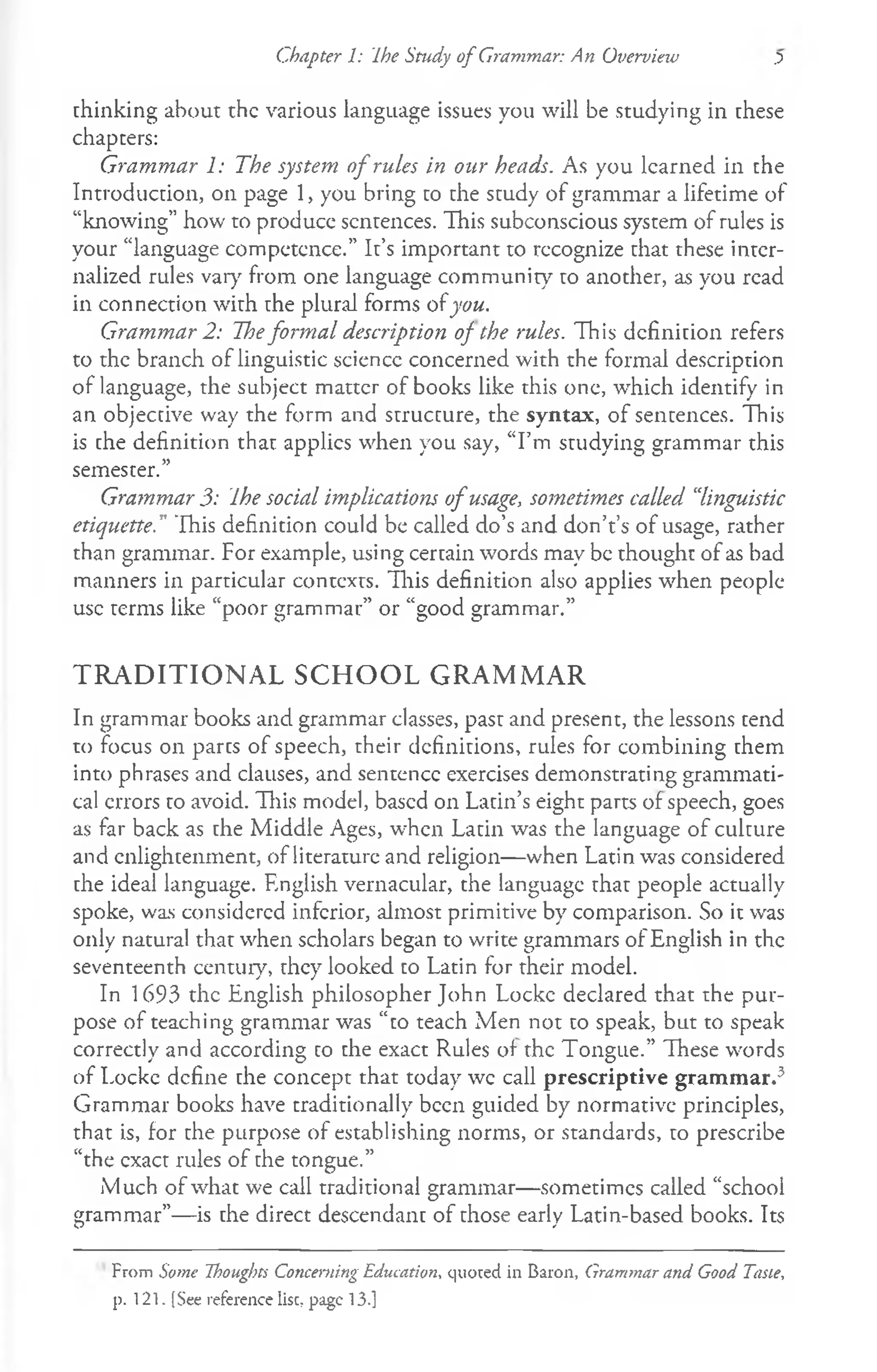Chapter 1: Ihe Study o f Grammar: An Overview .5
thinking about the various language issues you will be studying in these
chapters:
Grammar 1: The system o f rules in our heads. As you learned in the
Introduction, on page 1, you bring to the study of grammar a lifetime of
“knowing” how to produce sentences. This subconscious system of rules is
your “language competence.” It’s important to rccognize that these inter­
nalized rules varyr from one language community to another, as you read
in connection with the plural forms ofyou.
Grammar 2: Theformal description of the rules. This definition refers
to the branch of linguistic sciencc concerned with the formal description
of language, the subject matter of books like this one, which identify in
an objective way the form and structure, the syntax, of sentences. This
is the definition that applies when you say, “I’m studying grammar this
semester.”
Grammar 3: Ihe social implications o f usage, sometimes called “
linguistic
etiquette." This definition could be called do’s and don’t’s of usage, rather
than grammar. For example, using certain words may be thought of as bad
manners in particular contexts. This definition also applies when people
use terms like “poor grammar” or “good grammar.”
TRADITIONAL SCHOOL GRAMMAR
In grammar books and grammar classes, past and present, the lessons tend
to focus on parts of speech, their definitions, rules for combining them
into phrases and clauses, and sentence exercises demonstrating grammati­
cal errors to avoid. This model, based on Latin’s eight parts of speech, goes
as far back as the Middle Ages, when Latin was the language of culture
and enlightenment, of literature and religion— when Latin was considered
the ideal language. English vernacular, the language that people actually
spoke, was considered inferior, almost primitive by comparison. So it was
only natural that when scholars began to write grammars of English in the
seventeenth century, they looked to Latin for their model.
In 1693 the English philosopher John Locke declared that the pur­
pose of teaching grammar was “to teach Men not to speak, but to speak
correctly and according to the exact Rules of the Tongue.” These words
of Locke define the concept that today wc call prescriptive grammar.3
Grammar books have traditionally been guided by normative principles,
that is, for the purpose of establishing norms, or standards, to prescribe
“the exact rules of the tongue.”
Much of what we call traditional grammar—sometimes called “school
grammar”— is the direct descendant of those early Latin-based books. Its
From Some Thoughts Concerning Education, quoted in Baron, Grammar and Good Tasie,
p. 121. (See reference Use, page 13.]
 