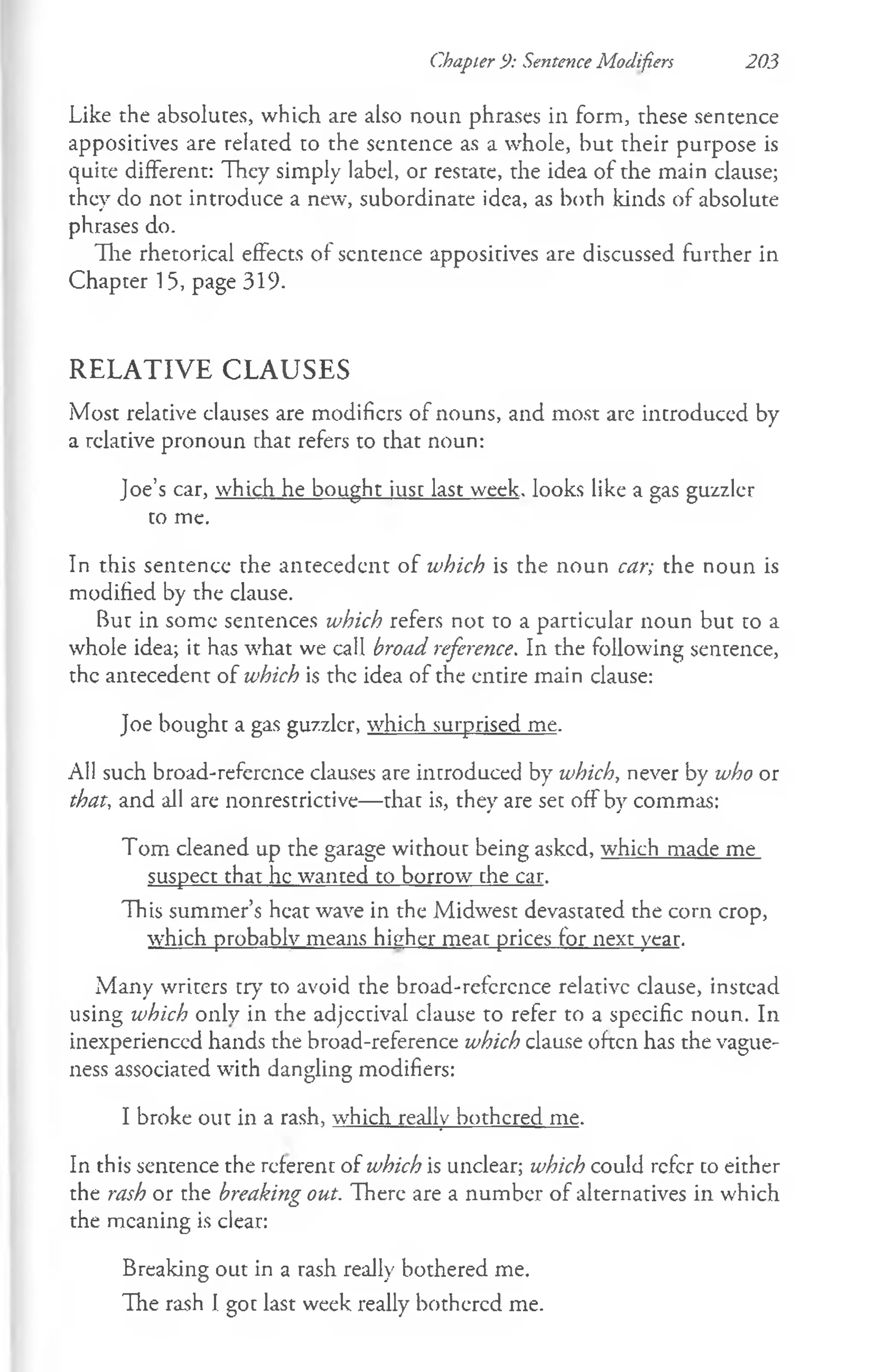 Chapter 9: Sentence Modifiers 203
Like the absolutes, which are also noun phrases in form, these sentence
appositives are related to the sentence as a whole, but their purpose is
quite different: They simply label, or restate, the idea of the main clause;
they do not introduce a new, subordinate idea, as both kinds of absolute
phrases do.
The rhetorical effects of sentence appositives are discussed further in
Chapter 15, page 319-
R E L A T IV E C L A U SE S
Most relative clauses are modifiers of nouns, and most are introduced by
a relative pronoun that refers to that noun:
Joe’s car, which he bought iust last week, looks like a gas guzzler
to me.
In this sentence the antecedent of which is the noun car; the noun is
modified by the clause.
But in some sentences which refers not to a particular noun but to a
whole idea; it has what we call broad reference. In the following sentence,
the antecedent of which is the idea of the entire main clause:
Joe bought a gas guzzler, which surprised me.
All such broad-reference clauses are introduced by which, never by who or
that, and all are nonrestrictive— that is, they are set off by commas:
Tom cleaned up the garage without being asked, which made me
suspect that he wanted to borrow che car.
This summer’s heat wave in the Midwest devastated the corn crop,
which probably means higher meac prices for next year.
Many writers try to avoid the broad-refcrcnce relative clause, instead
using which only in the adjectival clause to refer to a specific noun. In
inexperienced hands the broad-reference which clause often has the vague­
ness associated with dangling modifiers:
I broke out in a rash, which really bothered me.
In this sentence the referent of which is unclear; which could refer co either
the rash or the breaking out. There are a number of alternatives in which
the meaning is clear:
Breaking out in a rash really bothered me.
The rash I got last week really bothered me.
 