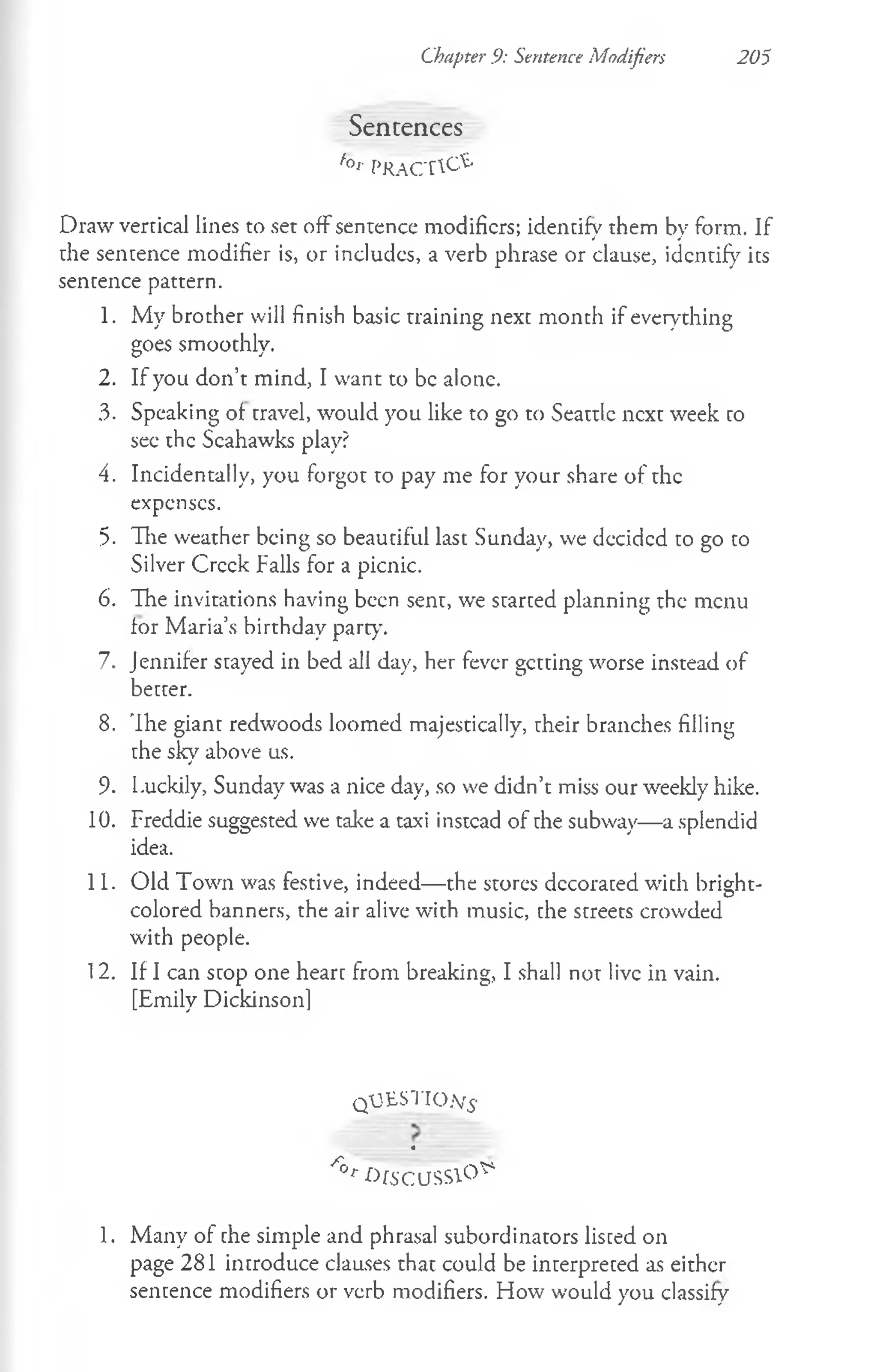 Chapter 9: Sentence Modifiers 205
Sencences
f°r f'RACT^'
Draw vertical lines to set off sentence modifiers; identify them by form. If
the sentence modifier is, or includes, a verb phrase or clause, identify its
sentence pattern.
1. My brother will finish basic training next month if everything
goes smoothly.
2. If you don’t mind, I want to be alone.
3. Speaking of travel, would you like to go to Seattle next week to
see the Scahawks play?
4. Incidentally, you forgot to pay me for your share of the
expenses.
5. The weather being so beautiful last Sunday, we decidcd to go to
Silver Creek Falls for a picnic.
6. The invitations having been sent, we started planning the menu
for Maria’s birthday party.
7. Jennifer stayed in bed all day, her fever getting worse instead of
better.
8. The giant redwoods loomed majestically, their branches filling
the sky above us.
9. Luckily, Sunday was a nice day, so we didn’t miss our weekly hike.
10. Freddie suggested we take a taxi instead of the subway— a splendid
idea.
11. Old Town was festive, indeed— the stores decorated with bright-
colored banners, the air alive with music, the streets crowded
with people.
12. If I can stop one heart from breaking, I shall not live in vain.
[Emily Dickinsonl
q U ESTIO ^
4
/r° r ^fSCUSSlO^
1. Many of the simple and phrasal subordinators listed on
page 281 introduce clauses that could be interpreted as either
sentence modifiers or verb modifiers. How would you classify
 