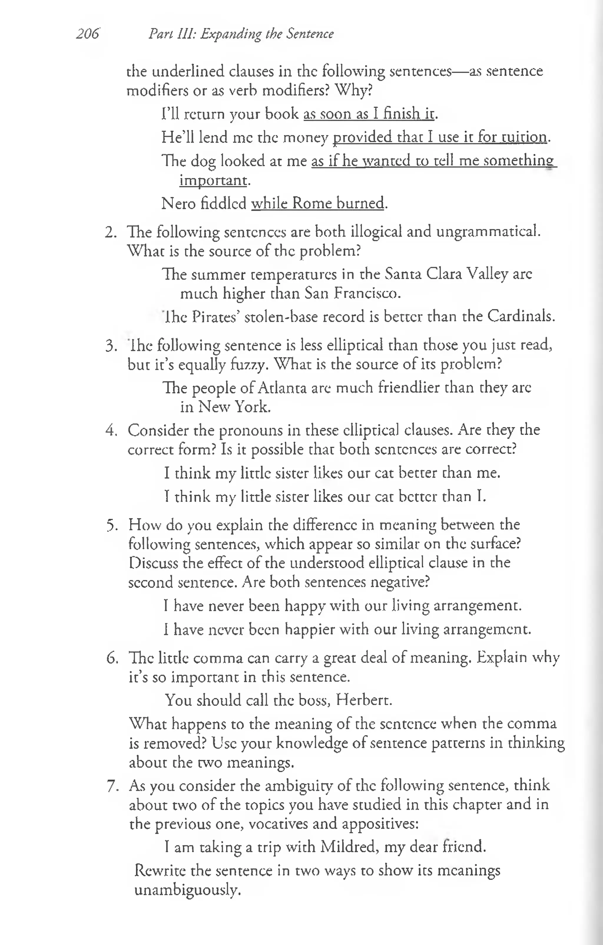 206 Pan III: Expanding the Sentence
the underlined clauses in the following sentences— as sentence
modifiers or as verb modifiers? Why?
I’ll return your book as soon as I finish it.
He’ll lend me the money provided that I use it for tuition.
The dog looked at me as if he wanted to tell me something
important.
Nero fiddled while Rome burned.
2. The following sentences are both illogical and ungrammatical.
What is the source of the problem?
The summer temperatures in the Santa Clara Valley arc
much higher than San Francisco.
Ihe Pirates’ stolen-base record is better than the Cardinals.
3. Ihe following sentence is less elliptical than those you just read,
but it’s equally fuz7.y. What is the source of its problem?
The people of Atlanta are much friendlier than they arc
in New York.
4. Consider the pronouns in these clliptical clauses. Are they the
correct form? Is it possible that both sentences are correct?
I think my little sister likes our cat better than me.
I think my little sister likes our cat better than I.
5. How do you explain the difference in meaning between the
following sentences, which appear so similar on the surface?
Discuss the effect of the understood elliptical clause in the
second sentence. Are both sentences negative?
I have never been happy with our living arrangement.
I have never been happier with our living arrangement.
6. The little comma can carry a great deal of meaning. Explain why
it’s so important in this sentence.
You should call the boss, Herbert.
What happens to the meaning of the sentence when the comma
is removed? Use your knowledge of sentence patterns in thinking
about the two meanings.
7. As you consider the ambiguity of the following sentence, think
about two of the topics you have studied in this chapter and in
the previous one, vocatives and appositives:
I am taking a trip with Mildred, my dear friend.
Rewrite the sentence in two ways to show its meanings
unambiguously.
 