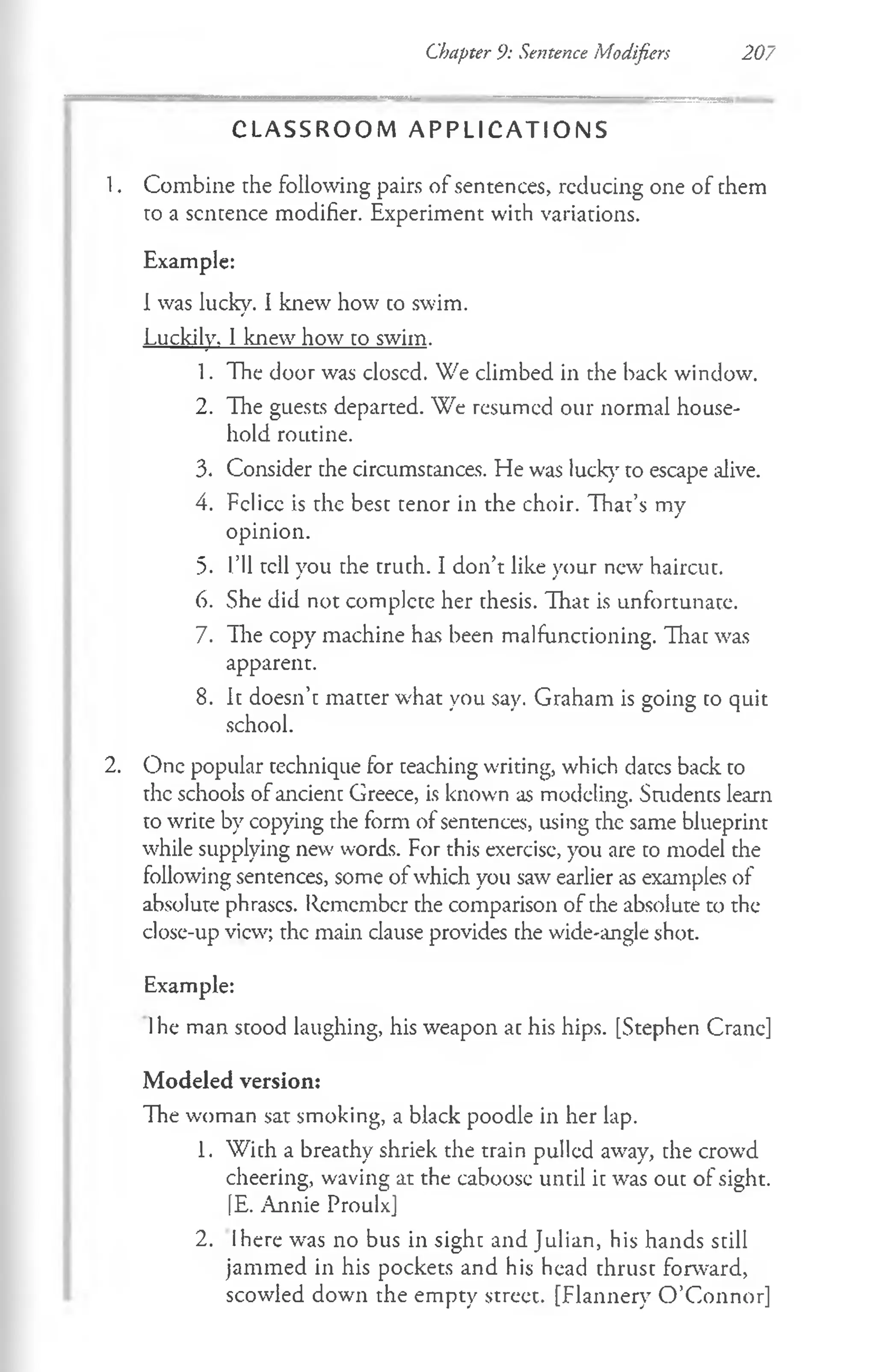 Chapter 9: Sentence Modifiers 207
C L A S S R O O M A P P L I C A T I O N S
1. Combine the following pairs of sentences, reducing one of them
to a sentence modifier. Experiment with variations.
Example:
1was lucky. I knew how to swim.
Luckily. 1knew how to swim.
1. The door was closcd. We climbed in the back window.
2. The guests departed. We resumed our normal house­
hold routine.
3. Consider the circumstances. He was luck}' to escape alive.
4. Felice is the best tenor in the choir. That’s my
opinion.
5. I’ll tell you the truth. I don’t like your new' haircut.
6. She did not complete her thesis. That is unfortunate.
7. The copy machine has been malfunctioning. That was
apparent.
8. It doesn’t matter what you say. Graham is going to quit
school.
2. One popular technique for teaching writing, which dates back to
the schools of ancient Greece, is known as modeling. Smdents learn
to write by copying the form of sentences, using the same blueprint
while supplying new words. For this exercise, you are to model the
following sentences, some of which you saw earlier as examples of
absolute phrases. Remember the comparison of the absolute to the
close-up view; the main clause provides the wide-angle shot.
Example:
1he man stood laughing, his weapon at his hips. [Stephen Crane]
Modeled version:
The woman sat smoking, a black poodle in her lap.
1. With a breathy shriek the train pulled away, the crowd
cheering, waving at the caboose until it was out of sight.
[E. Annie Proulx]
2. Ihere was no bus in sight and Julian, his hands still
jammed in his pockets and his head thrust forward,
scowled down the empty street. [Flannery O ’Connor]
 