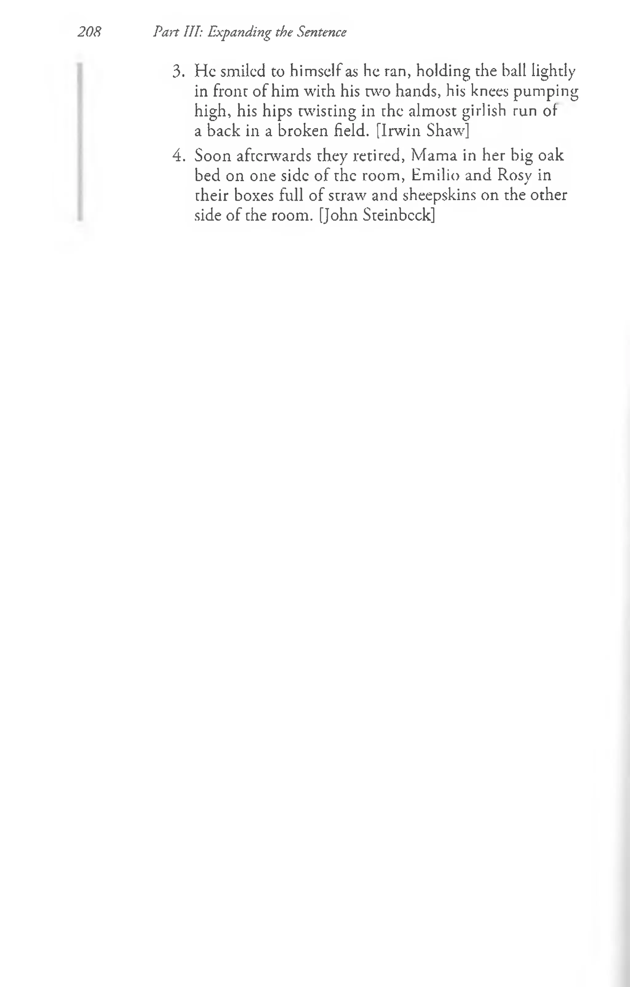 208 Pan III: Expanding the Sentence
3. He smiled to himself as he ran, holding the ball lightly
in front of him with his two hands, his knees pumping
high, his hips twisting in the almost girlish run of
a back in a broken field. [Irwin Shaw]
4. Soon afterwards they retired, Mama in her big oak
bed on one side of the room, Emilio and Rosy in
their boxes full of straw and sheepskins on the other
side of the room. [John Steinbcck]
 