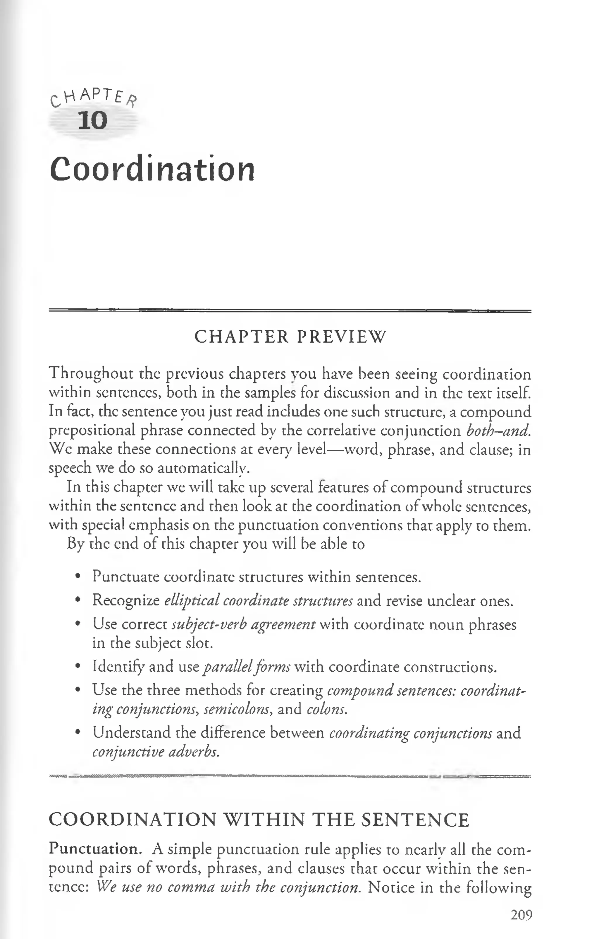 C 'r'A P TE/ f
10
Coordination
C H A P T E R P R E V IE W
Throughout the previous chapters you have been seeing coordination
within scntcnccs, both in the samples for discussion and in the text itself.
In fact, the sentence you just read includes one such structure, a compound
prepositional phrase connected by the correlative conjunction both—
and.
We make these connections at every level— word, phrase, and clause; in
speech we do so automatically.
In this chapter we will take up several features of compound structures
within the sentcncc and then look at the coordination ofwhole sentences,
with special emphasis on the punctuation conventions that apply to them.
By the end of this chapter you will be able to
• Punctuate coordinate structures within sentences.
• Recognize elliptical coordinate structures and revise unclear ones.
• Use correct subject-verb agreement with coordinate noun phrases
in the subject slot.
• Identify and use parallelforms with coordinate constructions.
• Use the three methods for creating compound sentences: coordinat­
ing conjunctions, semicolons, and colons.
• Understand the difference between coordinating conjunctions and
conjunctive adverbs.
C O O R D I N A T I O N W I T H I N T H E S E N T E N C E
Punctuation. A simple punctuation rule applies to nearly all the com­
pound pairs of words, phrases, and clauses that occur within the sen­
tcncc: We use no comma with the conjunction. Notice in the following
209
 