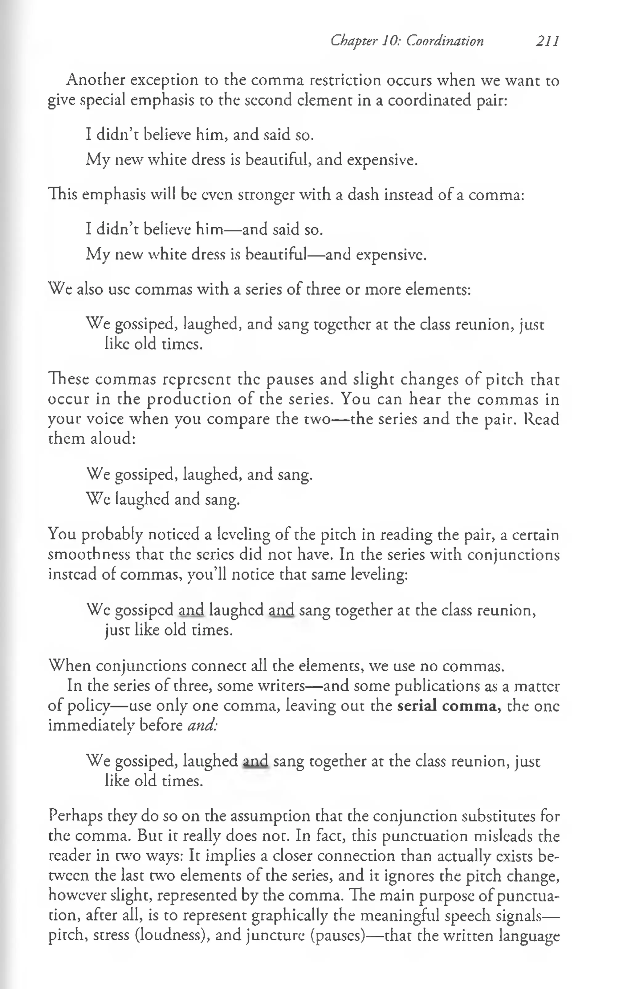 Another exception to the comma restriction occurs when we want to
give special emphasis to the second clement in a coordinated pair:
I didn’t believe him, and said so.
My new white dress is beautiful, and expensive.
This emphasis will be even stronger with a dash instead of a comma:
I didn’t believe him— and said so.
My new white dress is beautiful— and expensive.
We also use commas with a series of three or more elements:
We gossiped, laughed, and sang together at the class reunion, just
like old times.
These commas represent the pauses and slight changes of pitch that
occur in the production of the series. You can hear the commas in
your voice when you compare the two— the series and the pair. Read
them aloud:
We gossiped, laughed, and sang.
We laughed and sang.
You probably noticed a leveling of the pitch in reading the pair, a certain
smoothness that the series did not have. In the series with conjunctions
instead of commas, you’ll notice that same leveling:
We gossiped and laughed and sang together at the class reunion,
just like old times.
When conjunctions connect all the elements, we use no commas.
In the series of three, some writers— and some publications as a matter
of policy— use only one comma, leaving out the serial comma, the one
immediately before and:
We gossiped, laughed and sang togecher at the class reunion, just
like old times.
Perhaps chey do so on the assumption that the conjunction substitutes for
the comma. But it really does not. In fact, this punctuation misleads the
reader in two ways: It implies a closer connection than actually exists be­
tween the last two elements of the series, and it ignores the pitch change,
however slight, represented by the comma. The main purpose of punctua­
tion, after all, is to represent graphically the meaningful speech signals—
pitch, stress (loudness), and juncture (pauses)— that the written language
Chapter 10: Coordination 211
 