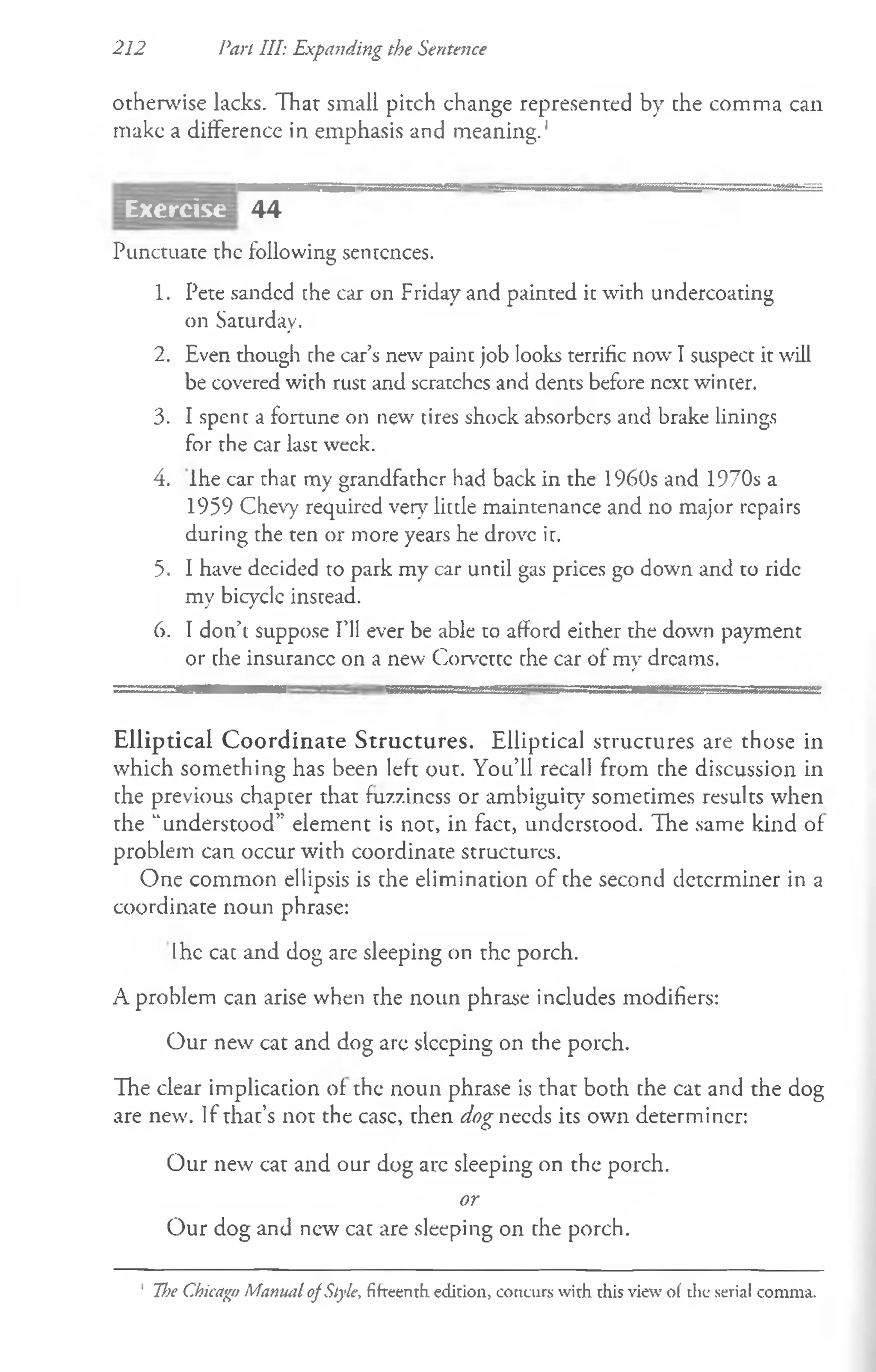 212 Pan HI: Expanding the Sentence
otherwise lacks. Thar small pitch change represented by the comma can
make a difference in emphasis and meaning.1
44
Punctuate the following sentences.
1. Pete sanded the car on Friday and painted it with undercoating
on Saturday.
2. Even though the car’s new paint job looks terrific now I suspect it will
be covered with rust and scratches and dents before ncxc winter.
3- I spent a fortune on new tires shock absorbers and brake linings
for the car last week.
4. Ihe car that my grandfather had back in the 1960s and 1970s a
1959 Chevy required very little maintenance and no major repairs
during the ten or more years he drove ir.
5. I have decided to park my car until gas prices go down and to ride
my bicycle instead.
6. I don’t suppose I’ll ever be able to afford either the down payment
or the insurance on a new Corvette che car of my dreams.
Elliptical Coordinate Structures. Elliptical structures are those in
which something has been left out. You’ll recall from the discussion in
the previous chapter that fuzziness or ambiguity sometimes results when
the “understood” element is not, in fact, understood. The same kind of
problem can occur with coordinate structures.
One common ellipsis is the elimination of the second determiner in a
coordinate noun phrase:
Ihe cat and dog are sleeping on the porch.
A problem can arise when the noun phrase includes modifiers:
Our new cat and dog arc sleeping on the porch.
The clear implication of the noun phrase is that both the cat and the dog
are new. If that’s not the case, then dog needs its own determiner:
Our new cat and our dog arc sleeping on the porch.
or
Our dog and new cat are sleeping on the porch.
Exercise
' The Chicago Manual of Style, fifteenth edition, concurs with this view of the serial comma.
 