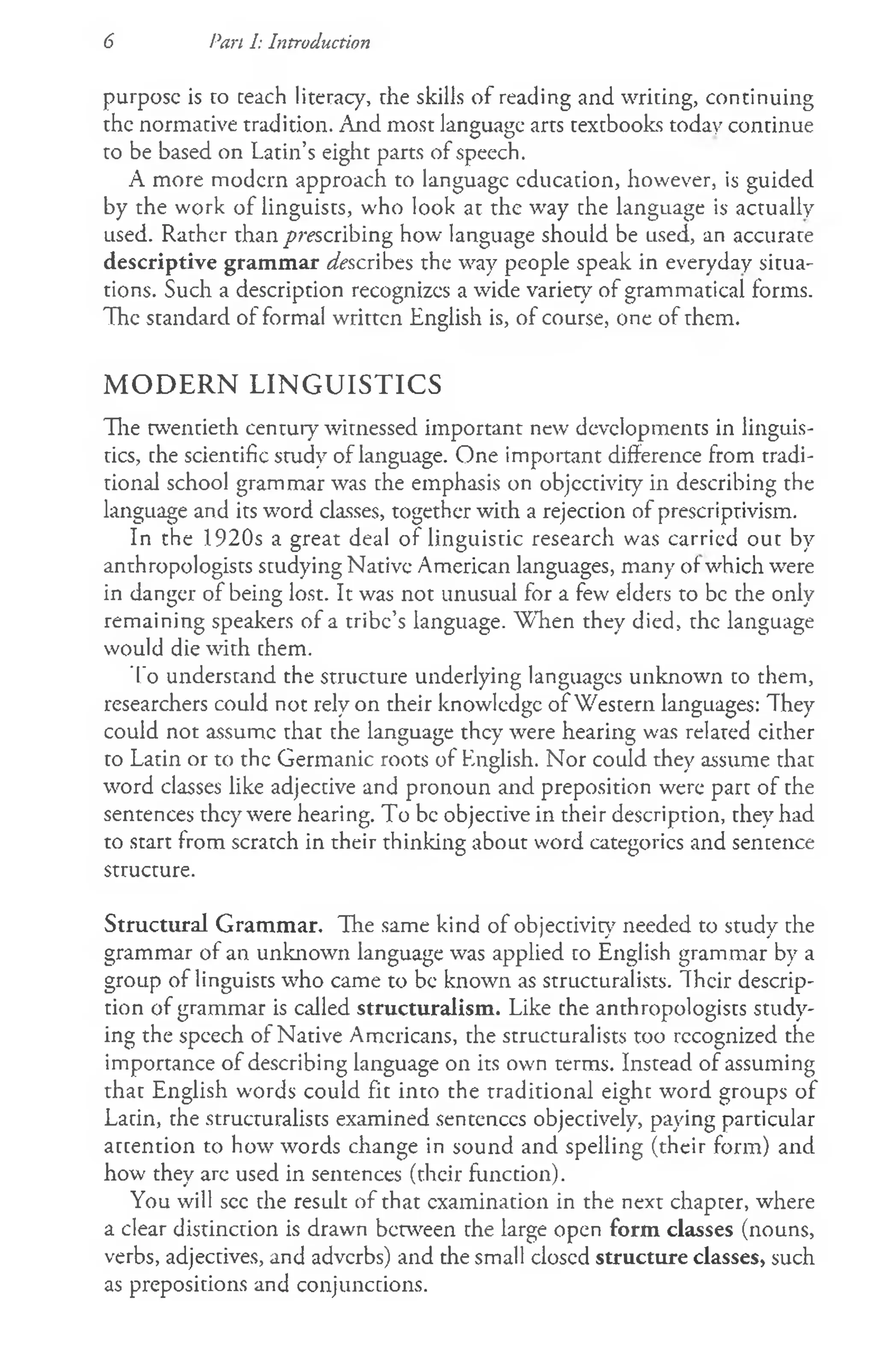 6 Pan I: Introduction
purpose is to teach literacy, rhe skills of reading and writing, continuing
the normative tradition. And most language arts textbooks today continue
to be based on Latin’s eight parts of speech.
A more modern approach to language education, however, is guided
by the work of linguists, who look at the way the language is actually
used. Rather than prescribing how language should be used, an accurate
descriptive grammar Ascribes the way people speak in everyday situa­
tions. Such a description recognizes a wide variety of grammatical forms.
The standard of formal written English is, of course, one of them.
MODERN LINGUISTICS
The twentieth century witnessed important new developments in linguis­
tics, the scientific study of language. One important difference from tradi­
tional school grammar was the emphasis on objectivity in describing the
language and its word classes, together with a rejection of prescriptivism.
In the 1920s a great deal of linguistic research was carried out by
anthropologists studying Native American languages, many of which were
in danger of being lost. It was not unusual for a few elders to be the only
remaining speakers of a tribe’s language. W hen they died, the language
would die with them.
To understand the structure underlying languages unknown to them,
researchers could not rely on their knowledge of Western languages: They
could not assume that the language they were hearing was related cither
to Latin or to the Germanic roots of English. Nor could they assume that
word classes like adjective and pronoun and preposition were part of the
sentences they were hearing. To be objective in their description, they had
to start from scratch in their thinking about word categories and sentence
structure.
Structural Grammar. The same kind of objectivity needed to study the
grammar of an unknown language was applied to English grammar by a
group of linguists who came to be known as structuralists. Their descrip­
tion of grammar is called structuralism. Like the anthropologists study­
ing the speech of Native Americans, the structuralists too recognized the
importance of describing language on its own terms. Instead of assuming
that English words could fit into the traditional eight word groups of
Latin, the structuralists examined sentences objectively, paying particular
attention to how words change in sound and spelling (their form) and
how they are used in sentences (their function).
You will see the result of that examination in the next chapter, where
a clear distinction is drawn between the large open form classes (nouns,
verbs, adjectives, and adverbs) and the small closed structure classes, such
as prepositions and conjunctions.
 