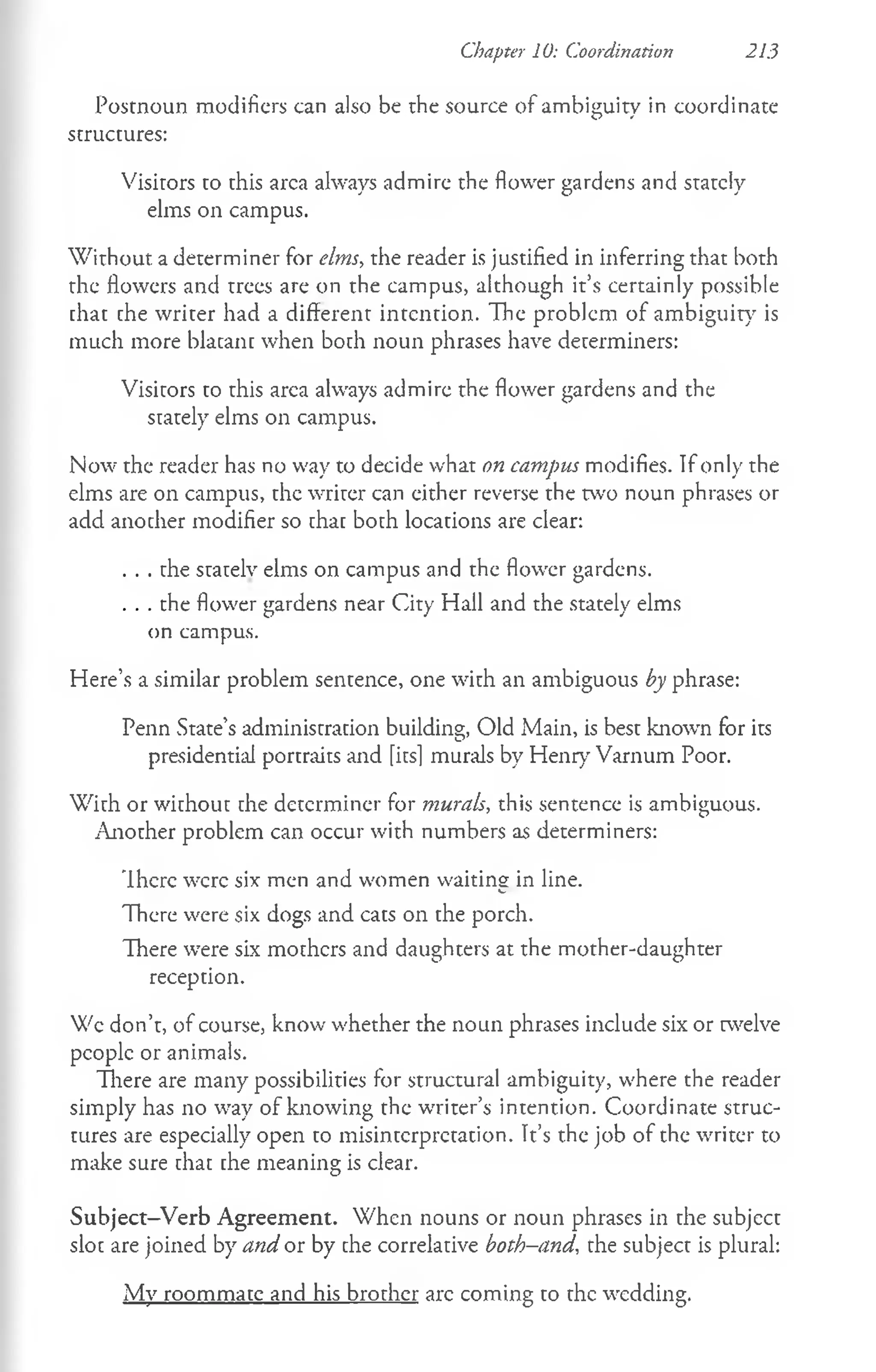 Postnoun modifiers can also be the source of ambiguity in coordinate
structures:
Visitors to this area always admire the flower gardens and stately
elms on campus.
W ithout a determiner for elms, the reader is justified in inferring that both
the flowers and trees are on the campus, although it’s certainly possible
chat che writer had a different intention. The problem of ambiguity is
much more blacanc when boch noun phrases have decerminers:
Visicors co this area always admire the flower gardens and the
stately elms on campus.
Now the reader has no way to decide what on campus modifies. If only the
elms are on campus, the writer can either reverse the two noun phrases or
add another modifier so chac boch locacions are clear:
. . . che scacelv elms on campus and the flower gardens.
. . . the flower gardens near City Hall and the stately elms
on campus.
Here’s a similar problem sentence, one with an ambiguous by phrase:
Penn State’s administracion building, Old Main, is besc known for its
presidential portraits and fitsl murals by Henry Varnum Poor.
Wich or wichouc che decerminer for murals, this sentence is ambiguous.
Another problem can occur with numbers as determiners:
There were six men and women waiting in line.
There were six dogs and cats on the porch.
There were six mothers and daughters at the mother-daughter
reception.
Wc don’t, of course, know whether the noun phrases include six or twelve
people or animals.
There are many possibilities for structural ambiguity, where the reader
simply has no way of knowing the writer’s intention. Coordinate struc­
tures are especially open to misinterpretation. Tt’s the job of the writer to
make sure that che meaning is clear.
Subject-Verb Agreement. When nouns or noun phrases in che subjecc
sloe are joined by and or by che correlacive both-and, che subject is plural:
My roommate and his brother arc coming to the wedding.
Chapter 10: Coordination 213
 
