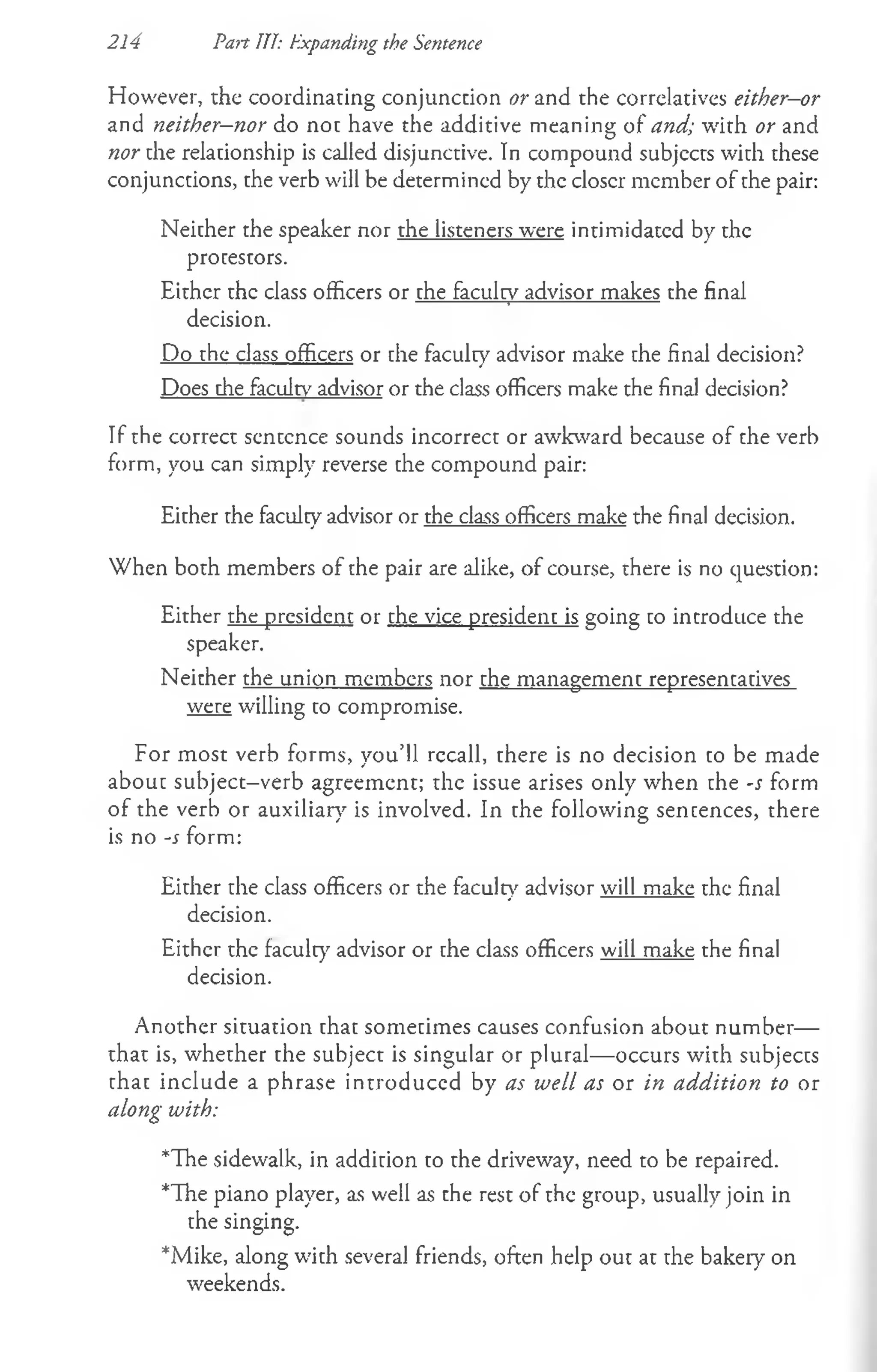 However, the coordinating conjunction or and the correlatives either-or
and neither—
nor do not have the additive meaning of and; with or and
nor the relationship is called disjunctive. In compound subjects with these
conjunctions, the verb will be determined by the eloser member of the pair:
Neither the speaker nor the listeners were intimidated by the
protestors.
Either the class officers or the faculty advisor makes the final
decision.
Do the class officers or che faculty advisor make che final decision?
Does che faculty' advisor or the class officers make the final decision?
If the correct sentence sounds incorrect or awkward because of the verb
form, you can simply reverse che compound pair:
Eicher che faculcy advisor or the class officers make the final decision.
When both members of the pair are alike, of course, there is no question:
Either the president or che vice presidenc is going co introduce the
speaker.
Neither the union members nor che managemenc represencacives
were willing co compromise.
For most verb forms, you’ll rccall, there is no decision co be made
abouc subject-verb agreement; the issue arises only when che -s form
of the verb or auxiliary is involved. In che following sencences, there
is no -s form:
Eicher rhe class officers or the faculty advisor will make the final
decision.
Either the faculty advisor or che class officers will make the final
decision.
Another situation that somecimes causes confusion about number—
that is, whether the subject is singular or plural— occurs with subjects
chac include a phrase introduced by as well as or in addition to or
along with:
*The sidewalk, in addition co che driveway, need to be repaired.
*The piano player, as well as the rest of the group, usually join in
the singing.
*Mike, along with several friends, often help ouc at che bakery on
weekends.
214 Pan III: Expanding the Sentence
 