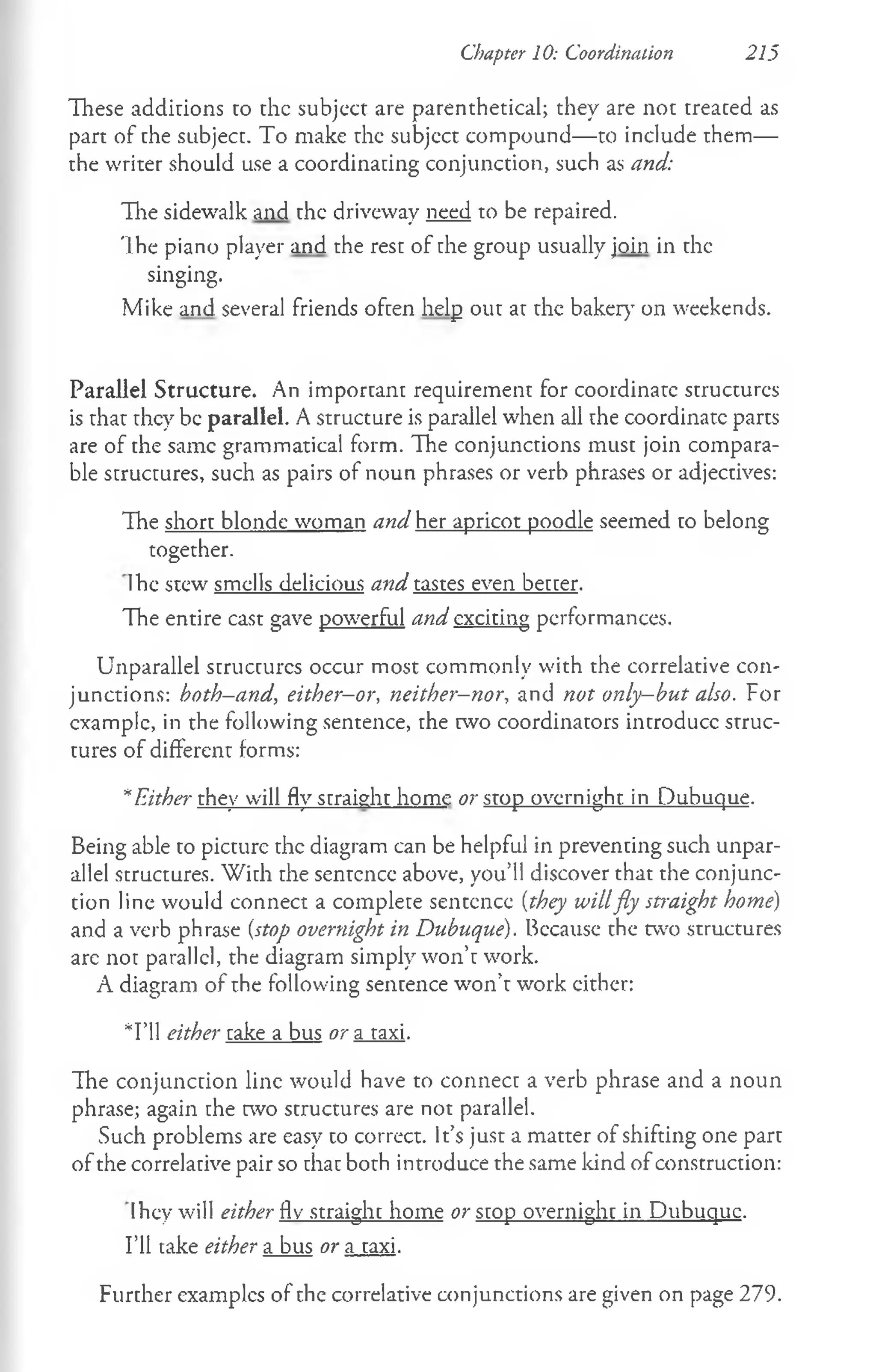 Chapter 10: Coordination 215
These additions to the subjcct are parenthetical; they are not treated as
part of the subject. To make the subject compound— to include them—
the writer should use a coordinating conjunction, such as and:
The sidewalk and the driveway need to be repaired.
The piano player and the rest of the group usually join in the
singing.
Mike and several friends often help out at the baker)’ on weekends.
Parallel Structure. An important requirement for coordinate structures
is that they be parallel. A structure is parallel when all the coordinate parts
are of the same grammatical form. The conjunctions must join compara­
ble structures, such as pairs of noun phrases or verb phrases or adjectives:
The short blonde woman and her apricot poodle seemed to belong
together.
Ihe stew smells delicious and tastes even better.
The entire cast gave powerful and exciting performances.
Unparallel structures occur most commonly with the correlative con­
junctions: hoth-and, either-or, neither-nor, and not only-but also. For
example, in the following sentence, the two coordinators introduce struc­
tures of different forms:
*Either they will fly straight home or stop overnight, in Dubuque.
Being able to picture the diagram can be helpful in preventing such unpar­
allel structures. With the sentence above, you’ll discover that the conjunc­
tion line would connect a complete sentence (they willfly straight home)
and a verb phrase {stop overnight in Dubuque). Because the two structures
are not parallel, the diagram simply won’t work.
A diagram of rhe following sentence won’t work cither:
*I’ll either take a bus or a taxi.
The conjunction line would have to connect a verb phrase and a noun
phrase; again the two structures are not parallel.
Such problems are easy to correct. It’s just a matter of shifting one part
of the correlative pair so that both introduce the same kind of construction:
Ihey will either fly straight home or stop overnight in Dubuque.
I’ll take either a bus or a taxi.
Further examples of the correlative conjunctions are given on page 279.
 