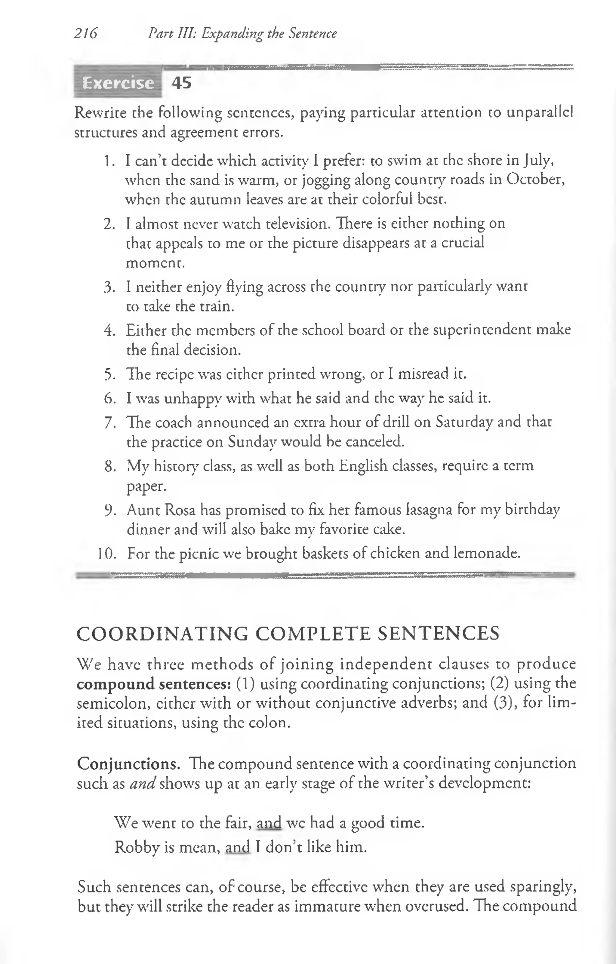 216 Part III: Expanding the Sentence
45
Rewrite the following scnccnces, paying particular attention to unparallcl
structures and agreement errors.
1. I can’t decide which activity I prefer: to swim at chc shore in July,
when the sand is warm, or jogging along country roads in October,
when rhe aucumn leaves are at their colorful bcsc.
2. I almost never watch television. There is eicher nothing on
chac appeals to me or the picture disappears at a crucial
moment.
3. I neither enjoy flying across the country nor particularly want
to take the train.
4. Either the members of the school board or the superintendent make
the final decision.
5. The recipe was cither printed wrong, or I misread it.
6. I was unhappy with what he said and chc way he said it.
7. The coach announced an extra hour of drill on Saturday and that
the practice on Sunday would be canceled.
8. My history class, as well as both English classes, require a term
paper.
9. Aunt Rosa has promised to fix her famous lasagna for my birthday
dinner and will also bake my favorite cake.
10. For the picnic we brought baskets of chicken and lemonade.
C O O R D IN A T IN G C O M P L E T E S E N T E N C E S
We have three methods of joining independent clauses to produce
com pound sentences: (1) using coordinating conjunctions; (2) using the
semicolon, either with or without conjunctive adverbs; and (3), for lim­
ited situations, using the colon.
Conjunctions. The compound sentence with a coordinating conjunction
such as and shows up at an early stage of the writer’s development:
We went co che fair, and wc had a good time.
Robby is mean, and Tdon’t like him.
Such sentences can, of course, be effective when they are used sparingly,
but they will strike che reader as immacure when overused. The compound
Exercise
 